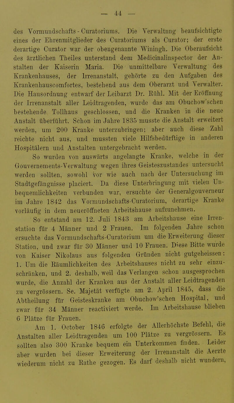 des Vormiindschafts - Curatoriums. Die Verwaltung beaufsichtigte eines der Ehrenmitglieder des Curatoriums als Curator; der erste derartige Curator war der obengenannte Winingh. Die Oberaufsicht des ärztlichen Theiles unterstand dem Medicinalinspector der An- stalten der Kaiserin Maria. Die unmittelbare Verwaltung des Krankenhauses, der Irrenanstalt, gehörte zu den Aufgaben des Krankenhauscomfortes, bestehend aus dem Oberarzt und Verwalter. Die Hausordnung entwarf der Leibarzt Dr. Kühl. Mit der Eröffnung der Irrenanstalt aller Leidtragenden, wurde das am Obuchow'schen bestehende Tollhaus geschlossen, und die Kranken in die neue Anstalt überführt. Schon im Jahre 1835 musste die Anstalt erweitert werden, um 200 Kranke unterzubringen; aber auch diese Zahl reichte nicht aus, und mussten viele Hilfsbedürftige in anderen Hospitälern und Anstalten untergebracht werden. So wurden von auswärts angelangte Kranke, Avelche in der Gouvernements-Verwaltung wegen ihres Geisteszustandes untersucht werden sollten, sowohl vor wie auch nach der Untersuchung im Stadtgefängnisse placiert. Da diese Unterbringung mit vielen Un- bequemlichkeiten verbunden war, ersuchte der Generalgouverneur im Jahre 1842 das Vormundschafts-Curatorium, derai-tige Kranke vorläufig in dem neueröffneten Arbeitshause aufzunehmen. So entstand am 12. Juli 1843 am Arbeitshause eine Irren- station für 4 Männer und 2 Frauen. Im folgenden Jahre schon ersuclite das Vormundschafts-Curatorium um die Erweiterung dieser Station, und zwar für 30 Männer und 10 Frauen. Diese Bitte wurde von Kaiser Nikolaus aus folgenden Gründen nicht gutgeheissen: 1. Um die Räumlichkeiten des Arbeitshauses nicht zu sehr einzu- schränken, und 2. deshalb, weil das Verlangen schon ausgesprochen wurde, die Anzahl der Kranken aus der Anstalt aller Leidtragenden zu vergrössern. Se. Majetät verfügte am 2. April 1845, dass die Abtheilung für Geisteskranke am Obuchow'schen Hospital, und zwar für 34 Männer reactiviert werde. Im Arbeitshause blieben 6 Plätze für Frauen. Am 1. October 1846 erfolgte der Allerhöchste Befehl, die Anstalten aller Leidtragenden um 100 Plätze zu vergrössern. ^ Es sollten also 300 Kranke bequem ein Unterkommen finden. Leider aber wurden bei dieser Erweiterung der Irrenanstalt die Aerzte wiederum nicht zu Rathe gezogen. Es darf deshalb nicht wundern.