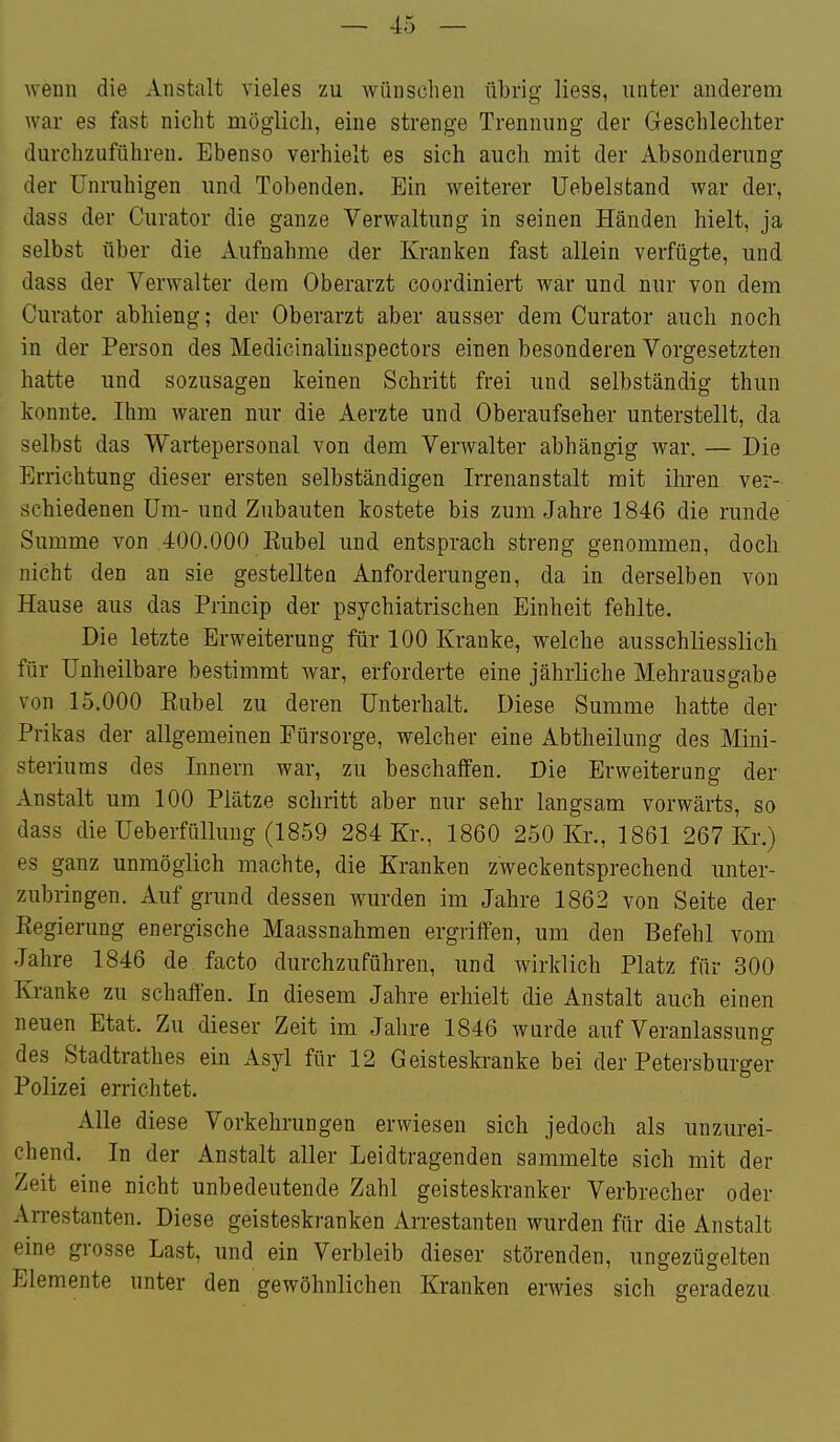 wenn die Anstalt vieles zu wünschen übrig Hess, unter anderem war es fast nicht möglich, eine strenge Trennung der Geschlechter durchzuführen. Ebenso verhielt es sich auch mit der Absonderung der Unruhigen und Tobenden. Ein weiterer üebelsfcand war der, dass der Curator die ganze Verwaltung in seinen Händen hielt, ja selbst über die Aufnahme der Kranken fast allein verfügte, und dass der Verwalter dem Oberarzt coordiniert war und nur von dem Curator abhieng; der Oberarzt aber ausser dem Curator auch noch in der Person des Medicinaliuspectors einen besonderen Vorgesetzten hatte und sozusagen keinen Schritt frei und selbständig thun konnte. Ihm waren nur die Aerzte und Oberaufseher unterstellt, da selbst das Wartepersonal von dem Verwalter abhängig war. — Die Errichtung dieser ersten selbständigen Irrenanstalt mit ihren ver- schiedenen Um- und Zubauten kostete bis zum Jahre 1846 die runde Summe von 400.000 Rubel und entsprach streng genommen, doch nicht den an sie gestellten Anforderungen, da in derselben von Hause aus das Princip der psychiatrischen Einheit fehlte. Die letzte Erweiterung für 100 Kranke, welche ausschliesslich für Unheilbare bestimmt war, erforderte eine jährliche Mehrausgabe von 15.000 Rubel zu deren Unterhalt. Diese Summe hatte der Prikas der allgemeinen Fürsorge, welcher eine Abtheilung des Mini- steriums des Innern war, zu beschaffen. Die Erweiterung der Anstalt um 100 Plätze schritt aber nur sehr langsam vorwärts, so dass die Ueberfüllung (1859 284 Kr., 1860 250 Kr., 1861 267 Kr.) es ganz unmöglich machte, die Kranken zweckentsprechend unter- zubringen. Auf grund dessen wurden im Jahre 1862 von Seite der Regierung energische Maassnahmen ergriffen, um den Befehl vom Jahre 1846 de facto durchzuführen, und wirklich Platz für 300 Kranke zu schaffen. In diesem Jahre erhielt die Anstalt auch einen neuen Etat. Zu dieser Zeit im Jahre 1846 wurde auf Veranlassung des Stadtrath es ein Asyl für 12 Geisteskranke bei der Petersburger Polizei errichtet. Alle diese Vorkehrungen erwiesen sich jedoch als unzurei- chend. In der Anstalt aller Leidtragenden sammelte sich mit der Zeit eine nicht unbedeutende Zahl geisteskranker Verbrecher oder An-estanten. Diese geisteskranken Arrestanten wurden für die Anstalt eine grosse Last, und ein Verbleib dieser störenden, ungezügelten Elemente unter den gewöhnlichen Kranken erwies sich geradezu