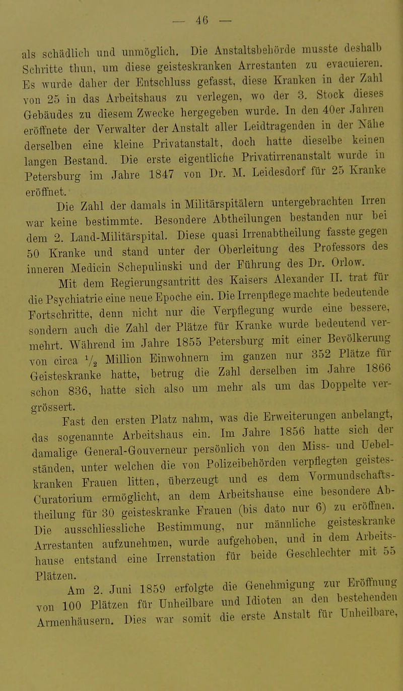 — 4ü — als schädlich und unmöglich. Die Anstaltshehörde musste deshalb Schritte thun, um diese geisteskranken Arrestanten zu evacuieren. Es wurde daher der Entschluss gefasst, diese Kranken in der Zahl von 25 in das Arbeitshaus zu verlegen, wo der 3. Stock dieses Gebäudes zu diesem Zwecke hergegeben wurde. In den 40er Jahren eröffnete der Verwalter der Anstalt aller Leidtragenden in der Kähe derselben eine kleine Privatanstalt, doch hatte dieselbe keinen langen Bestand. Die erste eigentliche Privatirrenanstalt wurde m Petersburg im Jahre 1847 von Dr. M. Leidesdorf für 25 Kranke eröffnet. Die Zahl der damals in Militärspitälern untergebrachten Irren war keine bestimmte. Besondere Abtheilungen bestanden nur bei dem 2 Land-Militärspital. Diese quasi Irrenabtheilung fasste gegen 50 Kranke und stand unter der Oberleitung des Professors des inneren Medicin Schepulinski und der Führung des Dr. Orlow. Mit dem Eegierungsantritt des Kaisers Alexander IL trat für die Psychiatrie eine neue Epoche ein. Die Irrenpflege machte bedeutende Fortschritte, denn nicht nur die Verpflegung wurde eme bessere, sondern auch die Zahl der Plätze für Kranke wurde bedeutend ver- mehrt. Während im Jahre 1855 Petersburg mit einer Bevölkerung von circa V2 MiUion Einwohnern im ganzen nur 352 Platze für Geisteskranke hatte, betrug die Zahl derselben im Jahre 18b6 schon 836, hatte sich also um mehr als um das Doppelte ver- grössert. . i i i. Fast den ersten Platz nahm, was die Erweiterungen anbelangt, das sogenannte Arbeitshaus ein. Im Jahre 1856 hatte sich der damalige General-Gouverneur persönlich von den Miss- und üebel- ständen, unter welchen die von Polizeibehörden verpflegten geistes- kranken Frauen litten, überzeugt und es dem Vormundschafts- Curatorium ermöglicht, an dem Arbeitshause eine besondere Ab- theüung für 30 geisteskranke Frauen (bis dato nur 6) zu eroönen. Die ausschliessliche Bestimmung, nur männliche geisteskranke Arrestanten aufzunehmen, wurde aufgehoben, und in dem Arbeits- hause entstand eine Irrenstation für beide Geschlechter mit 5d Am 2. Juni 1859 erfolgte die Genehmigung zur Eröfthung von 100 Plätzen für Unheilbare und Idioten an den bestehenden Armenhäusern. Dies war somit die erste Anstalt für Unheilbare,