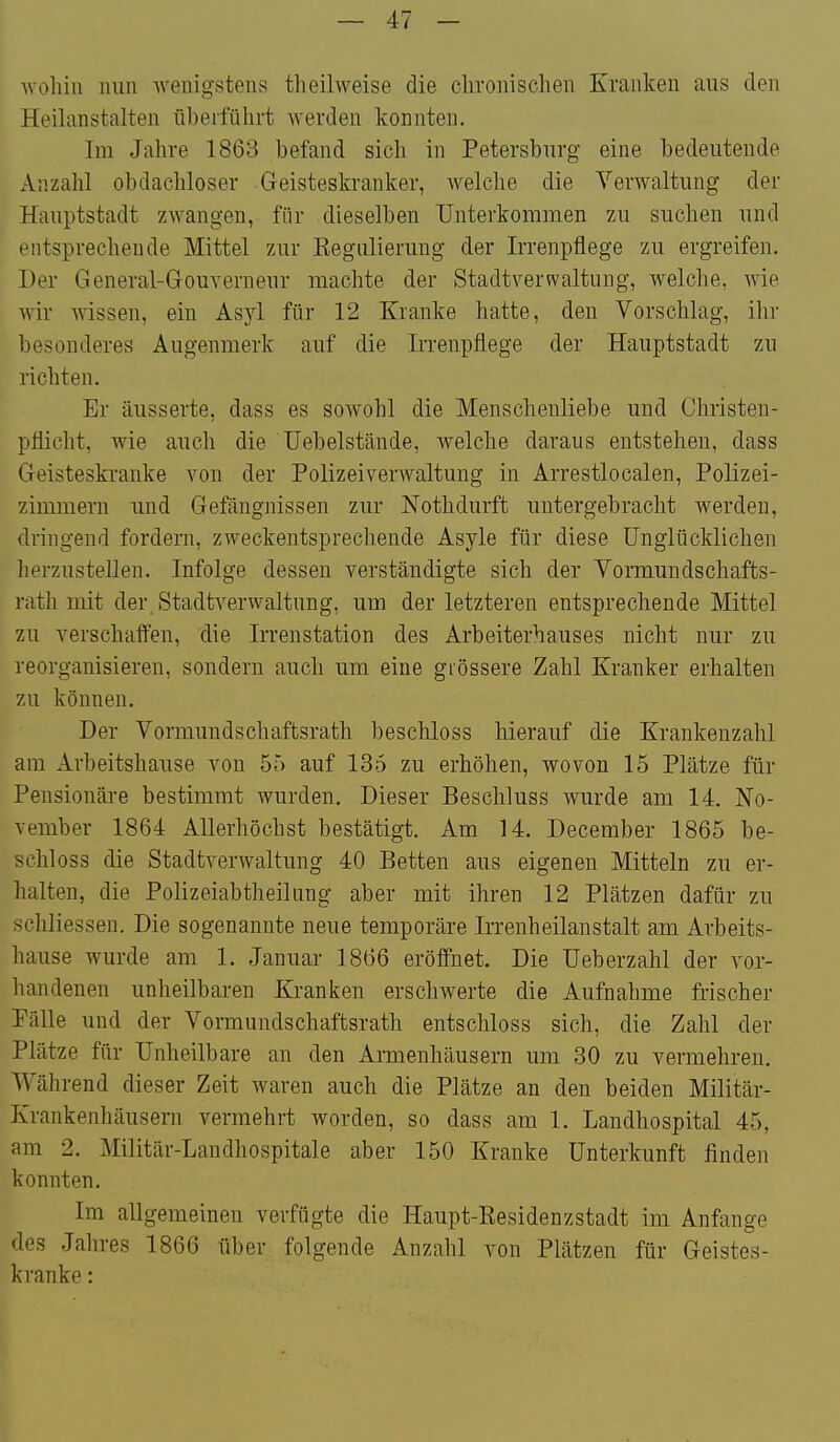 Avoliiii nun -wenigstens tlieilweise die chronischen Kranken ans den Heihmstalten überführt werden konnten. Im Jahre 1863 befand sich in Petersburg eine bedeutende Anzahl obdachloser Geisteskranker, welche die Verwaltung der Hauptstadt zwangen, für dieselben Unterkommen zu suchen und entsprechende Mittel zur Kegulierung der Irrenpflege zu ergreifen. Der General-Gouverneur machte der Stadtverwaltung, welche, wie wir wissen, ein Asyl für 12 Kranke hatte, den Vorschlag, ihr besonderes Augenmerk auf die Irrenpflege der Hauptstadt zu richten. Er äusserte, dass es sowohl die Menschenliebe und Christen- pflicht, wie auch die üebelstände, welche daraus entstehen, dass Geisteskranke von der Polizeiverwaltung in Arrestlocalen, Polizei- zimmern und Gefängnissen zur Nothdurft untergebracht werden, dringend fordern, zweckentsprechende Asyle für diese Unglücklichen herzustellen. Infolge dessen verständigte sich der Vormundschafts- rath mit der Stadtverwaltung, um der letzteren entsprechende Mittel zu verschaffen, die Irrenstation des Arbeiterhauses nicht nur zu reorganisieren, sondern auch um eine grössere Zahl Kranker erhalten zu können. Der Vormundschaftsrath beschloss hierauf die Krankenzahl am Arbeitshause von 55 auf 135 zu erhöhen, wovon 15 Plätze für Pensionäre bestimmt wurden. Dieser Beschluss wurde am 14. No- vember 1864 Allerhöchst bestätigt. Am 14. December 1865 be- schloss die Stadtverwaltung 40 Betten aus eigenen Mitteln zu er- halten, die Polizeiabtheilung aber mit ihren 12 Plätzen dafür zu schliesseu. Die sogenannte neue temporäre Irrenheilanstalt am Arbeits- hause wurde am 1. Januar 1866 eröffnet. Die Ueberzahl der vor- handenen unheilbaren Kranken erschwerte die Aufnahme frischer Pälle und der Vormundschaftsrath entschloss sich, die Zahl der Plätze für Unheilbare an den Armenhäusern um 30 zu vermehren. Während dieser Zeit waren auch die Plätze an den beiden Militär- Krankenhäusern vermehrt worden, so dass am 1. Landhospital 45, am 2. Militär-Landhospitale aber 150 Kranke Unterkunft finden konnten. Im allgemeinen verfügte die Haupt-Residenzstadt im Anfange des Jahres 1866 über folgende Anzahl von Plätzen für Geistes- kranke :