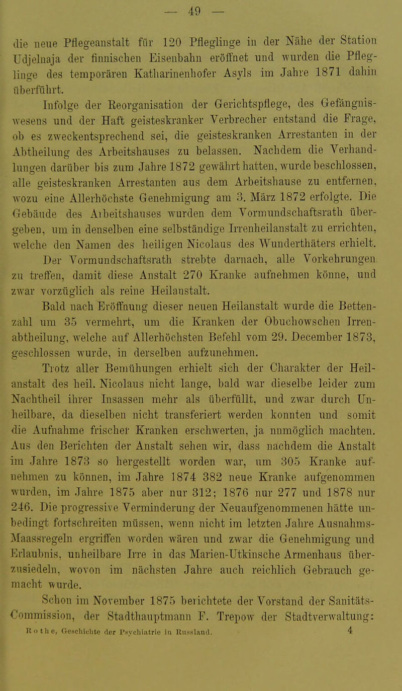 die neue Pflegeaustalt für 120 Pfleglinge in der Nähe der Station üdjeluaja der finnischen Eisenbahn eröffnet und wurden die Pfleg- linge des temporären Katharinenhofer Asyls im Jahre 1871 dahin überführt. Infolge der Reorganisation der Gerichtspfiege, des Gefängnis- Avesens und der Haft geisteskranker Verbrecher entstand die Frage, ob es zweckentsprechend sei, die geisteskranken Arrestanten in der Abtheilung des Arbeitshauses zu belassen. Nachdem die Verhand- lungen darüber bis zum Jahre 1872 gewährt hatten, wurde beschlossen, alle geisteskranken Arrestanten aus dem Arbeitshause zu entfernen, wozu eine Allerhöchste Genehmigung am 3, März 1872 erfolgte. Die Tiebäude des Aibeitshauses wurden dem Vormimdschaftsrath über- geben, um in denselben eine selbständige Irrenheilanstalt zu errichten, welche den Namen des heiligen Nicolaus des Wunderthäters erhielt. Der Vormundschaftsrath strebte darnach, alle Vorkehrungen, zu treffen, damit diese Anstalt 270 Kranke aufnehmen könne, und zwar vorzüglich als reine Heilanstalt. Bald nach Eröffnung dieser neuen Heilanstalt wurde die Betten- zahl um 35 vermehrt, um die Kranken der Obuchowschen Irren- abtheilung, welche auf Allerhöchsten Befehl vom 29. December 1873, geschlossen wurde, in derselben aufzunehmen. Trotz aller Bemühungen erhielt sich der Charakter der Heil- anstalt des heil. Nicolaus nicht lange, bald war dieselbe leider zum Nachtheil ihrer Insassen mehr als überfüllt, und zwar durch Un- heilbare, da dieselben nicht transferiert werden konnten und somit die Aufnahme frischer Kranken erschwerten, ja nnmögiich machten. Aus den Berichten der Anstalt sehen wir, dass nachdem die Anstalt im Jahre 1873 so hergestellt worden war, um 305 Kranke auf- nehmen zu können, im Jahre 1874 382 neue Kranke aufgenommen w^urden, im Jahre 1875 aber nur 312; 1876 nur 277 und 1878 nur 246. Die progressive Verminderung der Neuaufgenommenen hätte un- bedingt fortschreiten müssen, wenn nicht im letzten Jahre Ausnahms- Maassregeln ergriffen worden wären und zwar die Genehmigung und Erlaubnis, unheilbare Irre in das Marien-Utkinsche Armenhaus über- zusiedeln, wovon im nächsten Jahre auch reichlich Gebrauch ge- macht wurde. Schon im November 1875 berichtete der Vorstand der Sanitäts- Commission, der Stadthauptmann F. Trepow der Stadtverwaltung: Rothe, GeHchiuhte der Psychiatrie in Kussland. 4
