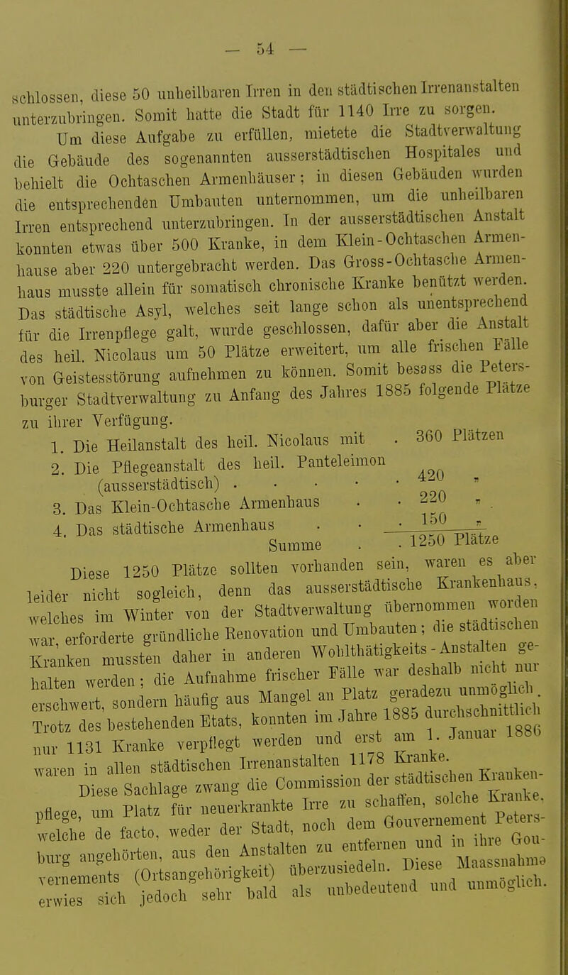 schlössen diese 50 iinbeilbaven Irren in den städtischen Irrenanstalten unterzubringen. Somit hatte die Stadt für 1140 Irre zu sorgen. Um diese Aufgabe zu erfüllen, mietete die Stadtverwaltung die Gebäude des sogenannten ausserstädtischen Hospitales und behielt die Ochtaschen Armenhäuser; in diesen Gebäuden wurden die entsprechenden Umbauten unternommen, um die unheilbare^ Irren entsprechend unterzubringen. In der ausserstädtischen Anstalt konnten etwas über 500 Kranke, in dem Klein-Ochtaschen Armen- hause aber 220 untergebracht werden. Das Gross-Ochtasche Armen- haus musste allein für somatisch chronische Kranke benützt werden Das städtische Asyl, welches seit lange schon als unentsprechend für die Irrenpflege galt, wurde geschlossen, dafür aber_ die Anstalt des heil. Nicolaus um 50 Plätze erweitert, um alle frischen Falle von Geistesstörung aufnehmen zu können. Somit besass die Petei-s- burger Stadtverwaltung zu Anfang des Jahres 1885 folgende Platze zu ihrer Verfügung. 1. Die Heilanstalt des heil. Nicolaus mit . 360 Plätzen 2. Die Pflegeanstalt des heil. Panteleimon (ausserstädtisch) . • • • • 3. Das Klein-Ochtasche Armenhaus . . 2^0 , 4. Das städtische Armenhaus - • 1^0 Summe . • 1250 Plätze Diese 1250 Plätze sollten vorhanden sein, waren es aber leider nicht sogleich, denn das ausserstädtische Krankenhaus, wekies Tm WinL von der Stadtverwaltung übernommen worden wa^^ l derte gründliche Renovation und Umbauten; die s ädtischen Siken musst'en daher in anderen Wohlthätigkeits - Anstalten ge- h It n werden; die Aufnahme frischer Pälle war deshalb mcht nui ^^'cTwert, sondern häufig aus Mangel an Platz ^^J^^^ Trotz des bestehenden Etats, konnten im Jahre 1885 1 «c^^^t^^^^^^ nur 1131 Kranke verpflegt werden und erst am 1 Januai 1886