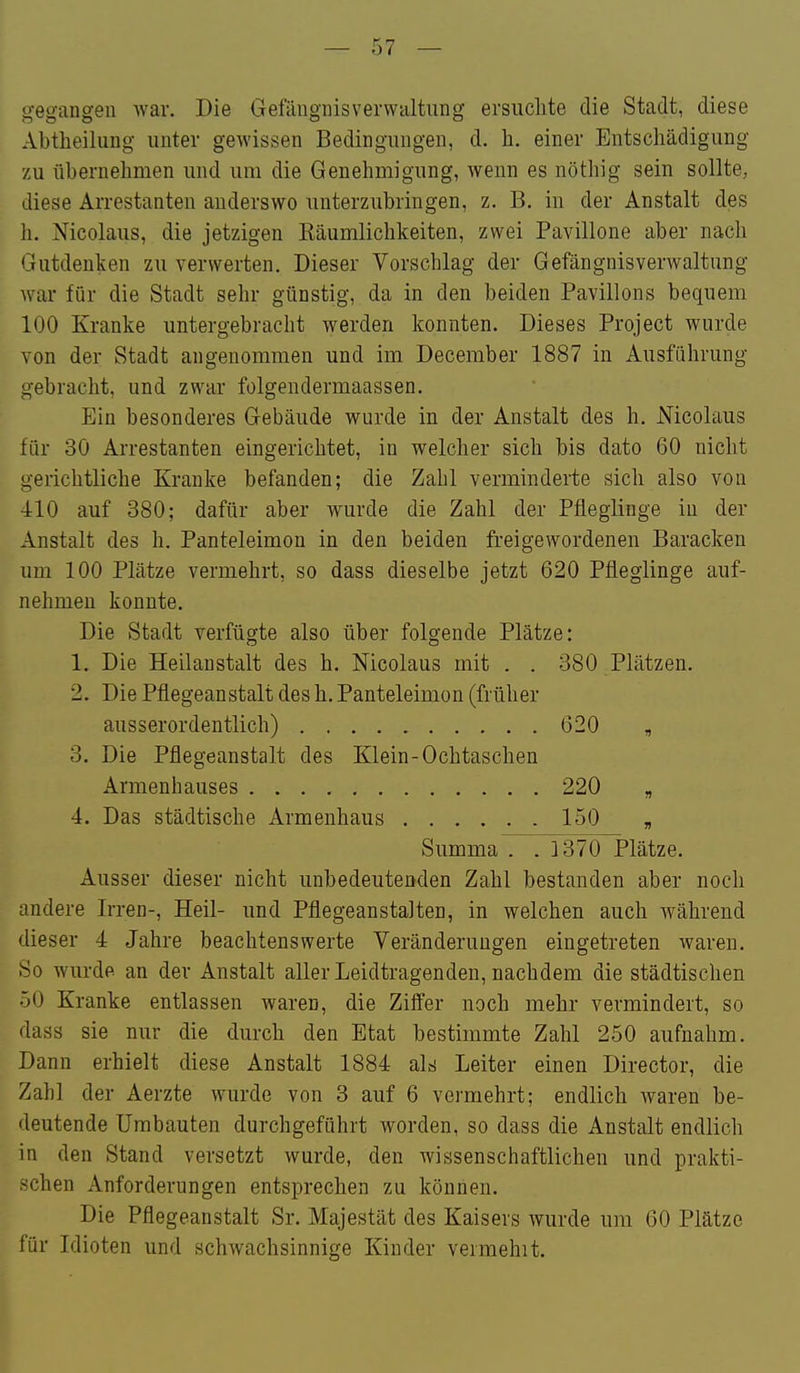 gegangen war. Die Gefängnisverwaltnng ersuchte die Stadt, diese Abtheiliing unter gewissen Bedingungen, d. h. einer Entschädigung zu übernehmen und um die Genehmigung, wenn es nöthig sein sollte, diese Arrestanten anderswo unterzubringen, z. B. in der Anstalt des h. Nicolaus, die jetzigen Käumlichkeiten, zwei Pavillone aber nach Gutdenken zu verwerten. Dieser Vorschlag der Gefängnisverwaltung war für die Stadt sehr günstig, da in den beiden Pavillons bequem 100 Kranke untergebracht werden konnten. Dieses Project wurde von der Stadt angenommen und im December 1887 in Ausführung gebracht, und zwar folgendermaassen. Ein besonderes Gebäude wurde in der Anstalt des h. Nicolaus für 30 Arrestanten eingerichtet, in welcher sich bis dato 60 nicht gerichtliche Kranke befanden; die Zahl verminderte sich also von 410 auf 380; dafür aber wurde die Zahl der Pfleglinge in der Anstalt des h. Panteleimon in den beiden freigewordenen Baracken um 100 Plätze vermehrt, so dass dieselbe jetzt 620 Pfleglinge auf- nehmen konnte. Die Stadt verfügte also über folgende Plätze: 1. Die Heilanstalt des h. Nicolaus mit . . 380 Plätzen. 2. Die Pflegeanstalt des h. Panteleimon (früher ausserordentlich) 620 , 3. Die Pflegeanstalt des Klein-Ochtaschen Armenhauses 220 „ 4. Das städtische Armenhaus 150 „ Summa . . ]370 Plätze. Ausser dieser nicht unbedeutenden Zahl bestanden aber noch andere Irren-, Heil- und Pflegeanstalten, in welchen auch während dieser 4 Jahre beachtenswerte Veränderungen eingetreten waren. So wurde an der Anstalt aller Leidtragenden, nachdem die städtischen 50 Kranke entlassen waren, die Ziffer noch mehr vermindert, so dass sie nur die durch den Etat bestimmte Zahl 250 aufnahm. Dann erhielt diese Anstalt 1884 als Leiter einen Director, die Zahl der Aerzte wurde von 3 auf 6 vermehrt; endlich waren be- deutende Umbauten durchgeführt worden, so dass die Anstalt endlich in den Stand versetzt wurde, den wissenschaftlichen und prakti- schen Anforderungen entsprechen zu können. Die Pflegeanstalt Sr. Majestät des Kaisers wurde um 60 Plätze für Idioten und schwachsinnige Kinder vermeint.