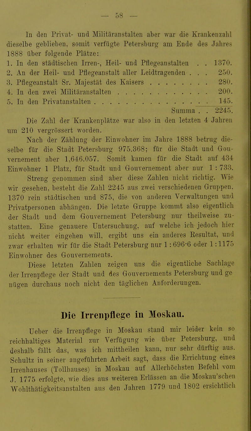 In den Privat- und Militäranstalten aber war die Krankenzahl dieselbe geblieben, somit verfügte Petersburg am Ende des Jahres 1888 über folgende Plätze: 1. In den städtischen Irren-, Heil- und Pflegeanstalten . . 1370. 2. An der Heil- und Pflegeanstalt aller Leidtragenden . . . 250. 3. Pflegeanstalt Sr. Majestät des Kaisers 280. 4. In den zwei Militäranstalten 200. 5. In den Privatanstalten ■ 145. Summa . . 2245. Die Zahl der Krankenplätze war also in den letzten 4 Jahren um 210 vergrössert worden. Nach der Zähhing der Einwohner im Jahre 1888 betrug die- selbe für die Stadt Petersburg 975.368; für die Stadt und Gou- vernement aber 1,646.057. Somit kamen für die Stadt auf 434 Einwohner 1 Platz, für Stadt und Gouvernement aber nur 1 : 733. Streng genommen sind aber diese Zahlen nicht richtig. Wie wir gesehen, besteht die Zahl 2245 aus zwei verschiedenen Gruppen. 1370 rein städtischen und 875, die von anderen Verwaltungen und Privatpersonen abhängen. Die letzte Gruppe kommt also eigentlich der Stadt und dem Gouvernement Petersburg nur theilweise zu- statten. Eine genauere Untersuchung, auf welche ich jedoch hier nicht weiter eingehen will, ergibt uns ein anderes Kesultat, und zwar erhalten wir für die Stadt Petersburg nur 1: 696-6 oder 1:1175 Einwohner des Gouvernements. Diese letzten Zahlen zeigen uns die eigentliche Sachlage der Irrenpflege der Stadt und des Gouvernements Petersburg und ge nügen durchaus noch nicht den täglichen Anforderungen. Die Irreiipflege in Moskau. Ueber die Irrenpflege in Moskau stand mir leider kein so reichhaltiges Material zur Verfügung wie über Petersburg, und deshalb fällt das, was ich mittheilen kann, nui- sehr dürftig aus. Schultz in seiner angeführten Arbeit sagt, dass die Erriclitung eines Irrenhauses (Tollhauses) in Moskau auf Allerhöchsten Befehl vom J. 1775 erfolgte, wie dies aus weiteren Erlässen an die Moskau'schen Wohlthätigkeitsanstalten aus den Jahren 1779 und 1802 ersichtlich