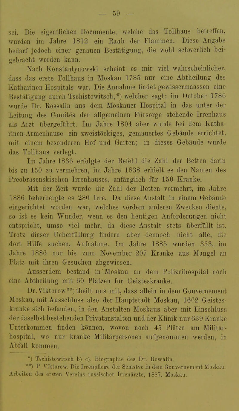 sei. Die eigentlichen Docuraente, welche das Tollhaus betreffen, wurden im Jahre 1812 ein Eaab der Flammen. Diese Angabe bedarf jedoch einer genauen Bestätigung, die wohl schwerlich bei- gebracht werden kann. Nach Konstantynowski scheint es mir viel wahrscheinlicher, dass das erste Tollhaus in Moskau 1785 nur eine Abtheilung des Katharinen-Hospitals war. Die Annahme findet gewissermaassen eine Bestätigung durch Tschistowitsch,*) welcher sagt: im October 1786 wurde Dr. Eossalin aus dem Moskauer Hospital in das unter der Leitung des Comites der allgemeinen Fürsorge stehende Irrenhaus als Arzt übergeführt. Im Jahre 1804 aber wurde bei dem Katha- rinen-Armenhause ein zweistöckiges, gemauertes Gebäude errichtet, mit einem besonderen Hof und Garten; in dieses Gebäude wurde das Tollhaus verlegt. Im Jahre 1836 erfolgte der Befehl die Zahl der Betten darin I)i3 zu 150 zu veriuehren, im Jahre 1838 erhielt es den Namen des Preobrasenskischen Irrenhauses, anfänglich für 150 Kranke. Mit der Zeit wurde die Zahl der Betten vermehrt, im Jahre 1886 beherbergte es 280 Irre. Da diese Anstalt in einem Gebäude eingerichtet worden war, welches vordem anderen Zwecken diente, so ist es kein Wunder, wenn es den heutigen Anforderungen nicht entspricht, umso viel mehr, da diese Anstalt stets überfüllt ist. Trotz dieser Ueberfüllung Andern aber dennoch nicht alle, die dort Hilfe suchen, Aufnahme. Im Jahre 1885 wurden 353, im Jahre 1886 nur bis zum November 207 Kranke aus Mangel an Platz mit ihren Gesuchen abgewiesen. Ausserdem bestand in'Moskau an dem Polizeihospital noch eine Abtheilung mit 60 Plätzen für Geisteskranke. Dr.Viktorow**)theilt uns mit, dass allein in dem Gouvernement Moskau, mit Ausschluss also der Hauptstadt Moskau, 1662 Geistes- kranke sich befanden, in den Anstalten Moskaus aber mit Einschluss der daselbst bestehenden Privatanstalten und der Klinik nur 639 Kranke Unterkommen finden können, wovon noch 45 Plätze am Militär- hospital, wo nur kranke Militärpersonen aufgenommen werden, in Abfall kommen. *) Tschistowitsch b) c). Biographie des Dr. Eossalin. **) P. Viktorow. Die Irrenpflege der Semstvo in dem Gouvernement Moskau. .\rbeiten des ersten Vereins russischer Irrenärzte, 1887. Moskau.