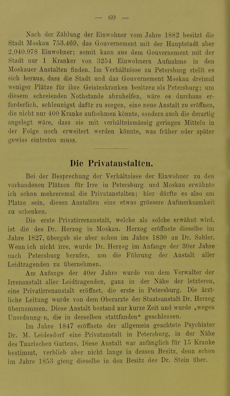 Nach der Zählung der Einwohner vom Jahre 1882 besitzt die Stadt Moskau 753.469, das Gouvernement mit der Hauptstadt aber 2,040.978 Einwohner; somit kann aus dem Gouvernement mit der Stadt nur 1 Kranker von 3254 Einwohnern Aufnahme in den Moskauer Anstalten finden. Im Verhältnisse zu Petersburg stellt es sich heraus, dass die Stadt und das Gouvernement Moskau dreimal weniger Plätze für ihre Geisteskranken besitzen als Petersburg; um diesem schreienden Nothstande abzuhelfen, wäre es durchaus er- forderlich, schleunigst dafür zu sorgen, eine neue Anstalt zu eröiTnen, I die nicht nur 400 Kranke aufnehmen könnte, sondern auch die derartig angelegt wäre, dass sie mit verhältnismässig geringen Mitteln in der Folge noch erweitert werden könnte, was früher oder später gewiss eintreten muss. i Die Privataiistaltcii. Bei der Besprechung der Verhältnisse der Einwohner zu den vorhandenen Plätzen für Irre in Petersburg und Moskau erwähnte ich schon melireremal die Privatanstalten; hier dürfte es also am Platze sein, diesen Anstalten eine etwas grössere Aufmerksamkeit zu schenken. Die erste Privatirrenanstalt, welche als solche erwähnt wird, ist die des Dr. Herzog in Moskau. Herzog eröffnete dieselbe im Jahre 1827, übergab sie aber schon im Jahre 1830 an Dr. Sabler. Wenn ich nicht irre, wurde Dr. Herzog im Anfange der 30er Jahre nach Petersburg berufen, um die Führung der Anstalt aller Leidtragenden zu übernehmen. Am Anfange der 40er Jahre wurde von dem Verwalter der Irrenanstalt aller Leidtragenden, ganz in der Nähe der letzteren, eine Privatirrenanstalt eröffnet, die erste in Petersburg. Die ärzt- liche Leitung wurde von dem Oberarzte der Staatsanstalt Dr. Herzog übernommen. Diese Anstalt bestand nur kurze Zeit und wurde „wegen Unordnung.n, die in derselben stattfanden geschlossen. Im Jahre 1847 eröffnete der allgemein geachtete Psychiater Dr. M. Leidesdorf eine Privatanstalt in Petersburg, in der Nähe des Taurischen Gartens. Diese Anstalt Avar anfänglich für 15 Kranke bestimmt, verblieb aber nicht lange in dessen Besitz, denn schon im Jahre 1853 gieng dieselbe in den Besitz des Dr. Stein über.