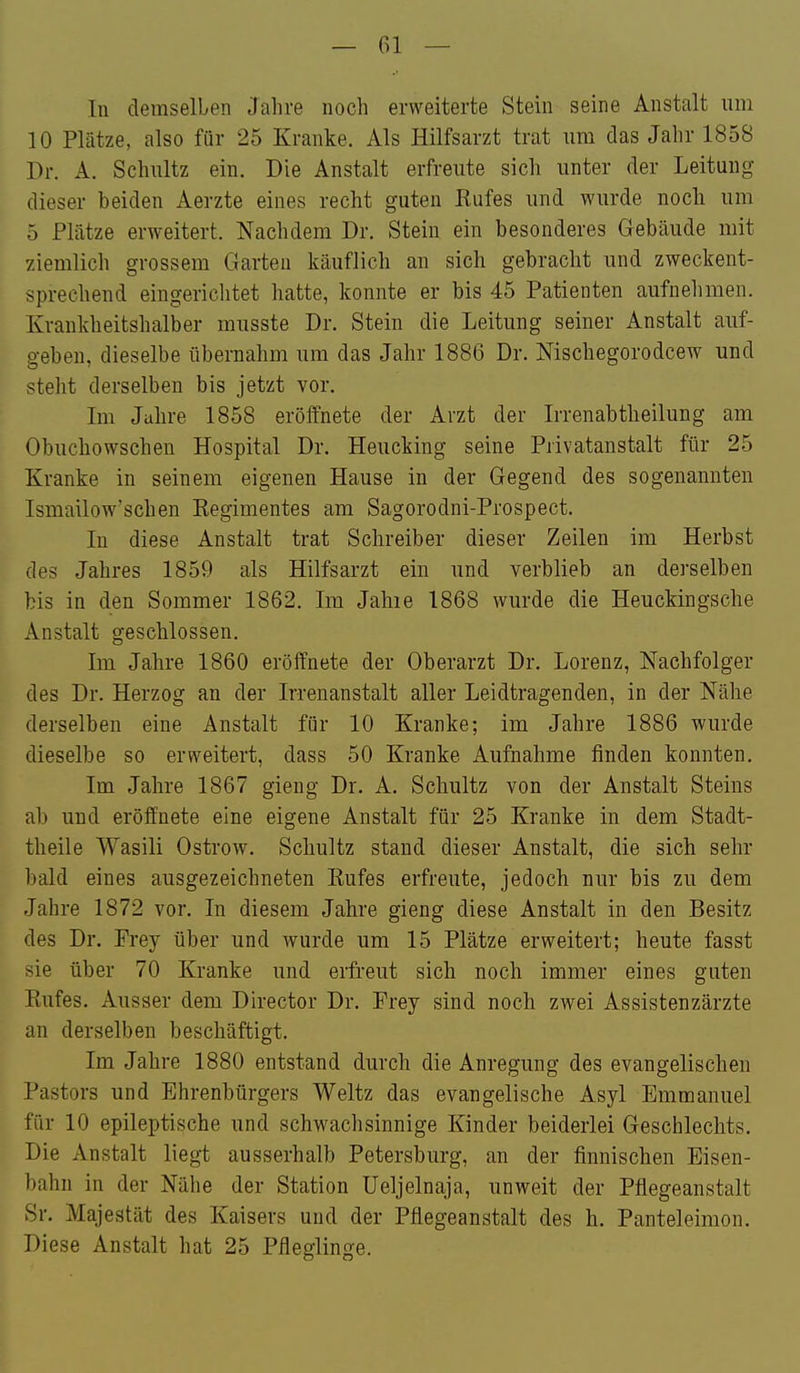 In demselben Jahre noch erweiterte Stein seine Anstalt um 10 Plätze, also für 25 Kranke. Als Hilfsarzt trat um das Jahr 1858 Dr. A. Schultz ein. Die Anstalt erfreute sich unter der Leitung dieser beiden Aerzte eines recht guten Rufes und wurde noch um 5 Plätze erweitert. Nachdem Dr. Stein ein besonderes Gebäude mit ziemlich grossem Garten käuflich an sich gebracht und zweckent- < sprechend eingerichtet hatte, konnte er bis 45 Patienten aufnehmen. Krankheitshalber musste Dr. Stein die Leitung seiner Anstalt auf- geben, dieselbe übernahm um das Jahr 1886 Dr. Mschegorodcew und steht derselben bis jetzt vor. ; Im Julire 1858 eröffnete der Arzt der Irrenabtheilung am Obuchowschen Hospital Dr. Heucking seine Privatanstalt für 25 Kranke in seinem eigenen Hause in der Gegend des sogenannten Ismailow'schen Eegimentes am Sagorodni-Prospect. In diese Anstalt trat Schreiber dieser Zeilen im Herbst des Jahres 1859 als Hilfsarzt ein und verblieb an derselben bis in den Sommer 1862. Im Jahie 1868 wurde die Heuckingsche Anstalt geschlossen. Im Jahre 1860 eröffnete der Oberarzt Dr. Lorenz, Nachfolger des Dr. Herzog an der Irrenanstalt aller Leidtragenden, in der Nähe derselben eine Anstalt für 10 Kranke; im Jahre 1886 wurde dieselbe so erweitert, dass 50 Kranke Aufnahme finden konnten. Im Jahre 1867 gieng Dr. A. Schultz von der Anstalt Steins ab und eröffnete eine eigene Anstalt für 25 Kranke in dem Stadt- theile Wasili Ostrow. Schultz stand dieser Anstalt, die sich sehr bald eines ausgezeichneten Eufes erfreute, jedoch nur bis zu dem Jahre 1872 vor. In diesem Jahre gieng diese Anstalt in den Besitz des Dr. Frey über und wurde um 15 Plätze erweitert; heute fasst sie über 70 Kranke und erfreut sich noch immer eines guten Eufes. Ausser dem Director Dr. Frey sind noch zwei Assistenzärzte an derselben beschäftigt. Im Jahre 1880 entstand durch die Anregung des evangelischen Pastors und Ehrenbürgers Weltz das evangelische Asyl Emmanuel für 10 epileptische und schwachsinnige Kinder beiderlei Geschlechts. Die Anstalt liegt ausserhalb Petersburg, an der finnischen Eisen- bahn in der Nähe der Station üeljelnaja, unweit der Pflegeanstalt Sr. Majestät des Kaisers und der Pflegeanstalt des h. Panteleimon. Diese Anstalt hat 25 Pfleglinge.