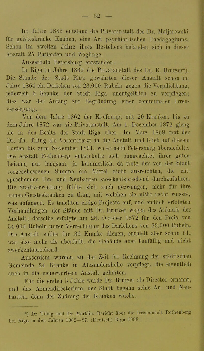 Im Jahre 1883 entstand die Privatanstalt des Dr. Maljarewski für geisteskranke Knaben, eine Art psychiatrischen Paedagogiums. Schon im zweiten Jahre ihres Bestehens befanden sich in dieser Anstalt 25 Patienten und Zöglinge. Ausserhalb Petersburg entstanden: In Kiga im Jahre 1862 die Privatanstalt des Dr. E. Brutzer*). Die Stände der Stadt Eiga gewährten dieser Anstalt schon im Jahre 1864 ein Darlehen von 23.000 Rubeln gegen die Verpflichtung, jederzeit 6 Kranke der Stadt Riga unentgeltlich zu verpflegen; dies war der Anfang zur Begi-ündung einer communalen IiTen- versorgung. Von dem Jahre 1862 der Eröffnung, mit 20 Kranken, bis zu dem Jahre 1872 war sie Privatanstalt. Am 1. December 1872 gieng sie in den Besitz der Stadt Eiga über. Im März 1868 trat der Dr. Th. Tiling als Volontärarzt in die Anstalt und blieb auf diesem Posten bis zum November 1891, wo er nach Petersburg übersiedelte. Die Anstalt Rothenberg entwickelte sich ohngeachtet ihrer guten Leitung nur langsam, ja kümmerlich, da trotz der von der Stadt vorgeschossenen Summe die Mittel nicht ausreichten, die ent- sprechenden Um- und Neubauten zweckentsprechend durchzuführen. Die Stadtverwaltung fühlte sich auch gezwungen, mehr für ihre armen Geisteskranken zu thun, mit welchen sie nicht recht wusste, Avas anfangen. Es tauchten einige Projecte auf, und endlich erfolgten Verhandlungen der Stände mit Dr. Brutzer wegen des Ankaufs der Anstalt; derselbe erfolgte am 28. October 1872 für den Preis von 54.000 Eubeln unter Verrechnung des Darlehens von 23.000 Eubeln. Die Anstalt sollte für 36 Kranke dienen, enthielt aber schon 61. war also mehr als überfüllt, die Gebäude aber baufällig und nicht zweckentsprechend. Ausserdem wurden zu der Zeit für Eechnung der städtischen Gemeinde 24 Kranke in Alexandershöhe verpflegt, die eigentlich auch in die neuerworbene Anstalt gehörten. Für die ersten 5 Jahre wurde Dr. Brutzer als Director ernannt, und das Armendirectoriura der Stadt begann seine An- und Neu- bauten, denn der Zudrang der Kranken wuchs. *) Dr Tiling und Dr. Merklin. Bericht über die Irrenanstalt Kothenberg bei Riga in den Jahren 1062—87. (Deutsch) Riga 1888.