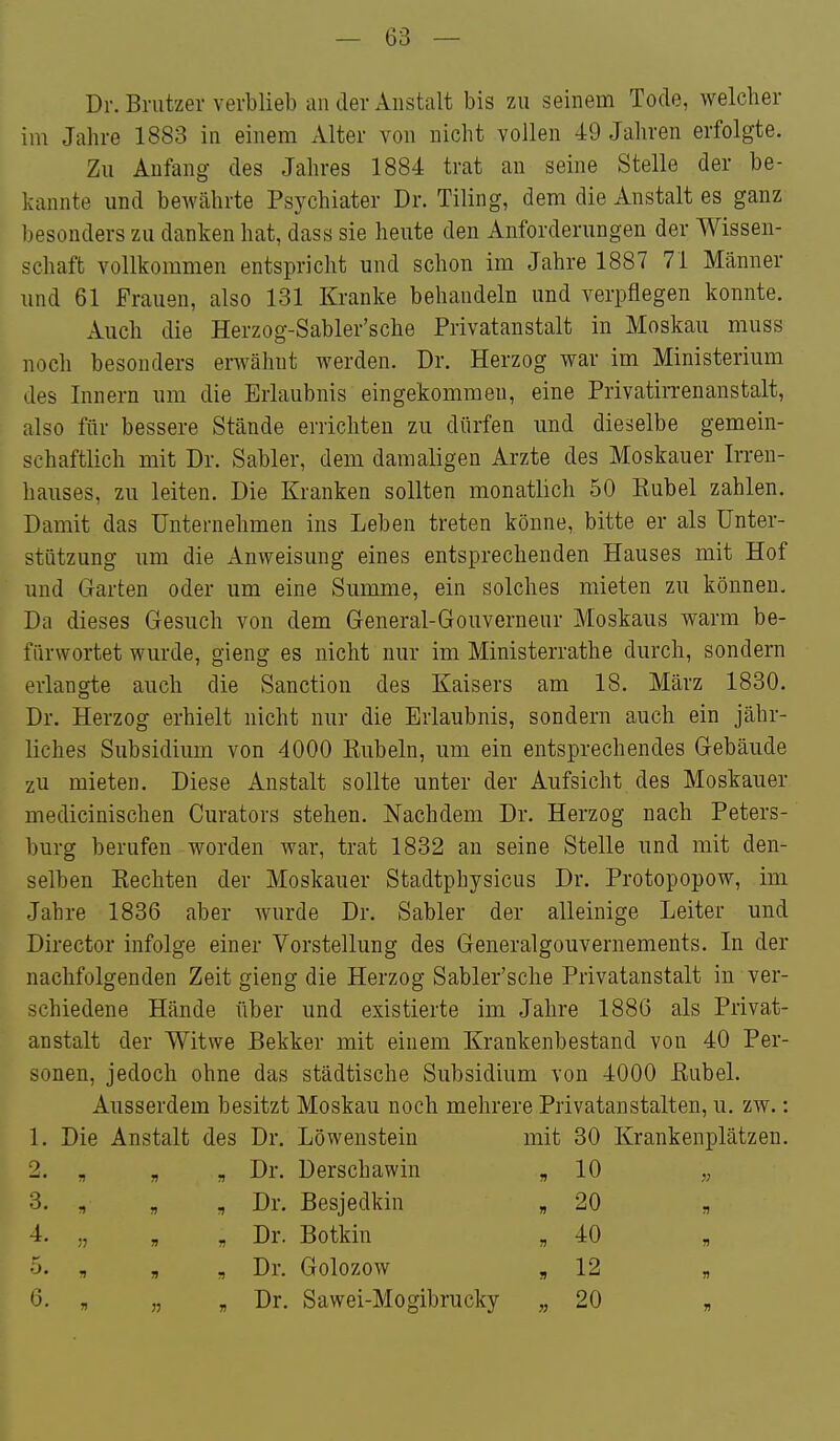 Dr. Briitzer verblieb an der Anstalt bis zu seinem Tode, welcher im Jahre 1883 in einem Alter von nicht vollen 49 Jahren erfolgte. Zu Anfang des Jahres 1884 trat an seine Stelle der be- kannte und bewährte Psychiater Dr. Tiling, dem die Anstalt es ganz besonders zu danken hat, dass sie heute den Anforderungen der Wissen- schaft vollkommen entspricht und schon im Jahre 1887 71 Männer und 61 Frauen, also 131 Kranke behandeln und verpflegen konnte. Auch die Herzog-Sabler'sche Privatanstalt in Moskau muss noch besonders erwähnt werden. Dr. Herzog war im Ministerium des Innern um die Erlaubnis eingekommeu, eine Privatin-enanstalt, also für bessere Stände errichten zu dürfen und dieselbe gemein- schaftlich mit Dr. Sabler, dem damaligen Arzte des Moskauer Irren- hauses, zu leiten. Die Kranken sollten monatlich 50 Eubel zahlen. Damit das Unternehmen ins Leben treten könne, bitte er als Unter- stützung um die Anweisung eines entsprechenden Hauses mit Hof und Garten oder um eine Summe, ein solches mieten zu können. Da dieses Gesuch von dem General-Gouverneur Moskaus warm be- fürwortet wurde, gieng es nicht nur im Ministerrathe durch, sondern erlangte auch die Sanction des Kaisers am 18. März 1830. Dr. Herzog erhielt nicht nur die Erlaubnis, sondern auch ein jähr- liches Subsidium von 4000 Kübeln, um ein entsprechendes Gebäude zu mieten. Diese Anstalt sollte unter der Aufsicht des Moskauer medicinischen Curators stehen. Nachdem Dr. Herzog nach Peters- burg berufen worden war, trat 1832 an seine Stelle und mit den- selben Kochten der Moskauer Stadtphysicus Dr. Protopopow, im Jahre 1836 aber wurde Dr. Sabler der alleinige Leiter und Director infolge einer Vorstellung des Generalgouvernements. In der nachfolgenden Zeit gieng die Herzog Sabler'sche Privatanstalt in ver- schiedene Hände über und existierte im Jahre 1886 als Privat- anstalt der Witwe Bekker mit einem Krankenbestand von 40 Per- sonen, jedoch ohne das städtische Subsidium von 4000 Kübel. Ausserdem besitzt Moskau noch mehrere Privatanstalten, u. zw.: 1. Die Anstalt des Dr. Löwenstein mit 30 Krankenplätzen. 2. „ „ , Dr. Derschawin „ 10 „ 3. , „ , Dr. Besjedkin »20 „ 4. „ „ , Dr. Botkin „ 40 „ •j. , , „ Dr. Golozow „ 12 „ 6. „ „ „ Dr. Sawei-Mogibrucky „ 20 „
