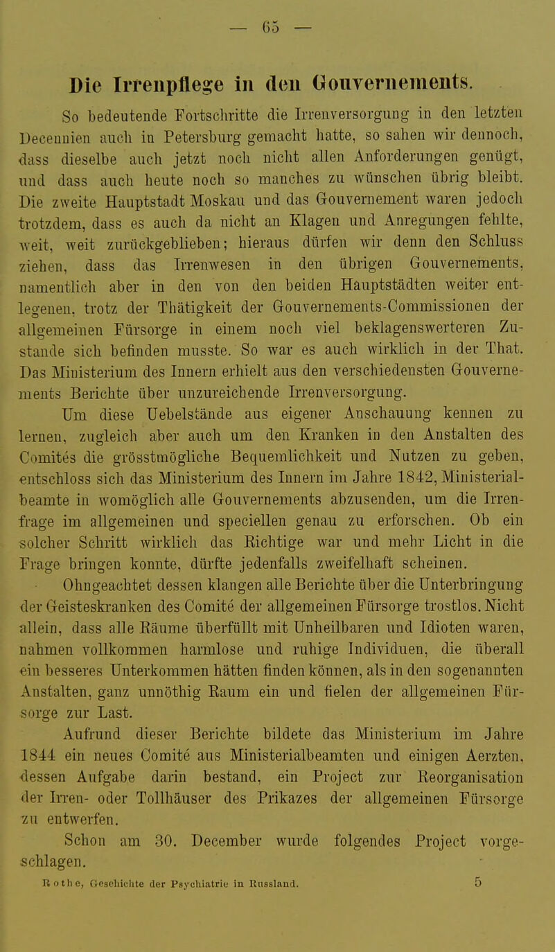 Die Irreiipflege in den Oouveriiements. So bedeutende Fortschritte die Irrenversorgung in den letzten üeceuuien auch in Petersburg gemacht hatte, so sahen wir dennoch, dass dieselbe auch jetzt noch nicht allen Anforderungen genügt, und dass auch heute noch so manches zu wünschen übrig bleibt. Die zweite Hauptstadt Moskau und das Gouvernement waren jedoch trotzdem, dass es auch da nicht an Klagen und Anregungen fehlte, weit, weit zurückgeblieben; hieraus dürfen wir denn den Schluss ziehen, dass das Irrenwesen in den übrigen Gouvernements, namentlich aber in den von den beiden Häuptstädten weiter ent- legenen, trotz der Thätigkeit der Gouvernements-Commissionen der allgemeinen Fürsorge in einem noch viel beklagenswerteren Zu- stande sich befinden musste. So war es auch wirklich in der That. Das Ministerium des Innern erhielt aus den verschiedensten Gouverne- ments Berichte über unzureichende Irrenversorgung. Um diese Uebelstände aus eigener Anschauung kennen zu < lernen, zugleich aber auch um den Kranken in den Anstalten des Comites die grösstmögliche Bequemlichkeit und Nutzen zu geben, entschloss sich das Ministerium des Innern im Jahre 1842, Miuisterial- beamte in womöglich alle Gouvernements abzusenden, um die Irren- frage im allgemeinen und speciellen genau zu erforschen. Ob ein solcher Schritt wirklich das Richtige war und mehr Licht in die Frage bringen konnte, dürfte jedenfalls zweifelhaft scheinen. Ohngeachtet dessen klangen alle Berichte über die Unterbringung der Geisteskranken des Comite der allgemeinen Fürsorge trostlos. Nicht K allein, dass alle Räume überfüllt mit Unheilbaren und Idioten waren, nahmen vollkommen harmlose und ruhige Individuen, die überall ein besseres Unterkommen hätten finden können, als in den sogenannten Anstalten, ganz unnöthig Eaum ein und fielen der allgemeinen Für- sorge zur Last. Aufrund dieser Berichte bildete das Ministerium im Jahre 1844 ein neues Comite aus Ministerialbeamten und einigen Aerzten, lessen Aufgabe darin bestand, ein Project zur Reorganisation der In-en- oder Tollhäuser des Prikazes der allgemeinen Fürsorge zu entwerfen. Schon am 30. December wurde folgendes Project vorge- schlagen. Rothe, (loscliiclite der Psychiatrie in Riissland. 5