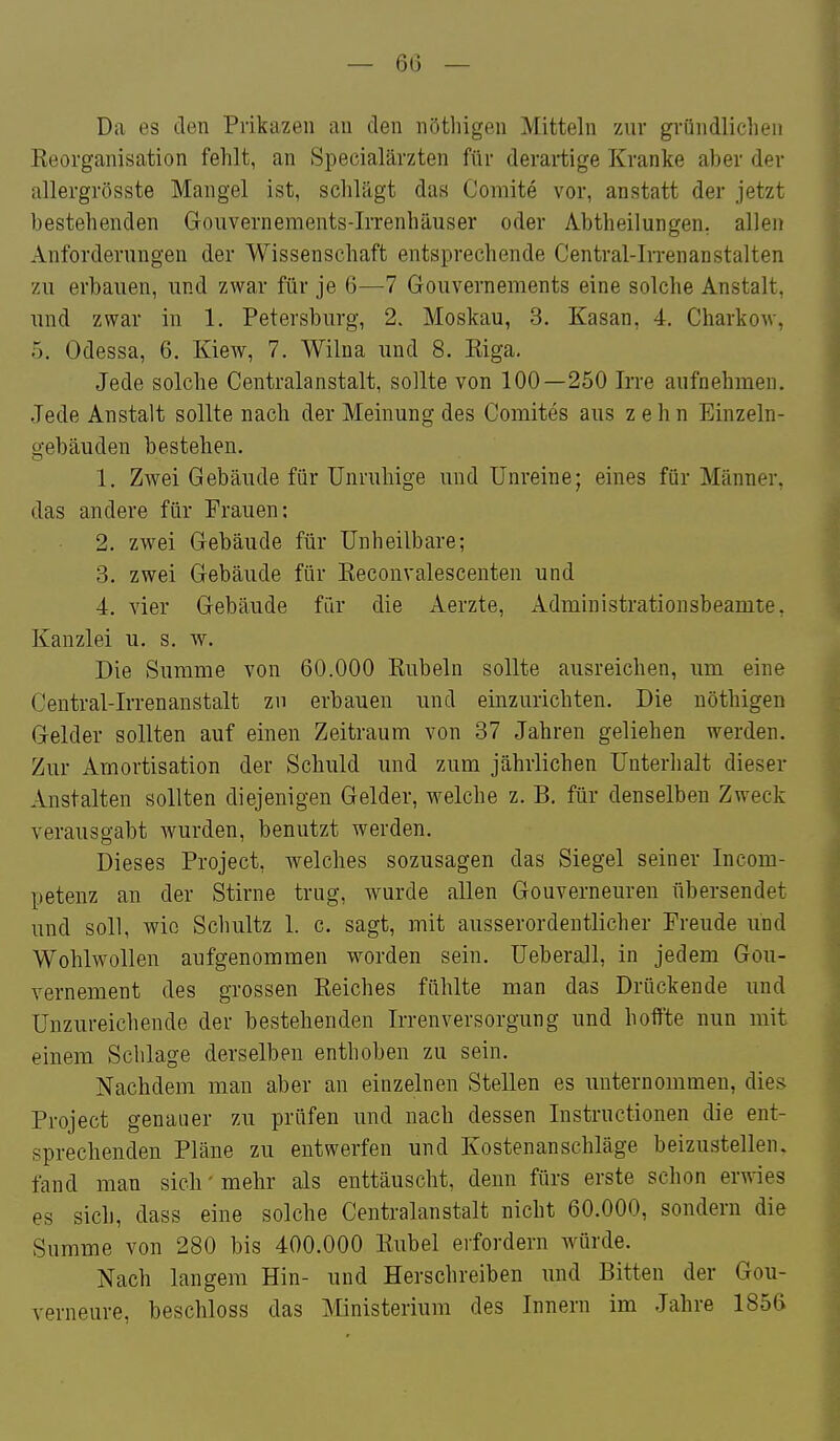Da es den Prikazen au den nötliigen Mitteln zur gründlichen Eeoi'ganisation fehlt, an Specialärzten für derartige Kranke aber der allergrösste Mangel ist, schlägt das Comite vor, anstatt der jetzt bestehenden Gouvernements-Irrenhäuser oder Abtheilungen, allen Anforderungen der Wissenschaft entsprechende Central-IiTenanstalten zu erbauen, und zwar für je 6—7 Gouvernements eine solche Anstalt, und zwar in 1. Petersburg, 2. Moskau, 3. Kasan, 4. Charkow, '). Odessa, 6. Kiew, 7. Wilna und 8. Kiga. Jede solche Centralanstalt, sollte von 100—250 Irre aufnehmen. .Jede Anstalt sollte nach der Meinung des Comites aus zehn Einzeln- gebäuden bestehen. 1. Zwei Gebäude für Unruhige und Unreine; eines für Männer, das andere für Frauen; 2. zwei Gebäude für Unheilbare; 3. zwei Gebäude für Eeconvalescenten und 4. vier Gebäude für die Aerzte, Administrationsbeamte, Kanzlei u. s. w. Die Summe von 60.000 Kübeln sollte ausreichen, um eine Central-Irrenanstalt zu erbauen und einzurichten. Die nöthigen Gelder sollten auf einen Zeitraum von 37 Jahren geliehen werden. Zur Amortisation der Schuld und zum jährlichen Unterhalt dieser Anstalten sollten diejenigen Gelder, welche z. B. für denselben Zweck verausgabt wurden, benutzt werden. Dieses Project, welches sozusagen das Siegel seiner Incom- petenz an der Stirne trug, wurde allen Gouverneuren übersendet und soll, wie Schultz 1. c. sagt, mit ausserordentlicher Freude und Wohlwollen aufgenommen worden sein. Ueberall, in jedem Gou- vernement des grossen Eeiches fühlte man das Drückende und Unzureichende der bestehenden Irrenversorgung und hoffte nun mit einem Schlage derselben enthoben zu sein. Nachdem man aber an einzelnen Stellen es unternommen, dies Project genauer zu prüfen und nach dessen Instructionen die ent- sprechenden Pläne zu entwerfen und Kostenanschläge beizustellen, fand man sich'mehr als enttäuscht, denn fürs erste schon erwies es sich, dass eine solche Centralanstalt nicht 60.000, sondern die Summe von 280 bis 400.000 Kübel erfordern würde. Nach langem Hin- und Herschreiben und Bitten der Gou- verneure, beschloss das Ministerium des Innern im Jahre 1856