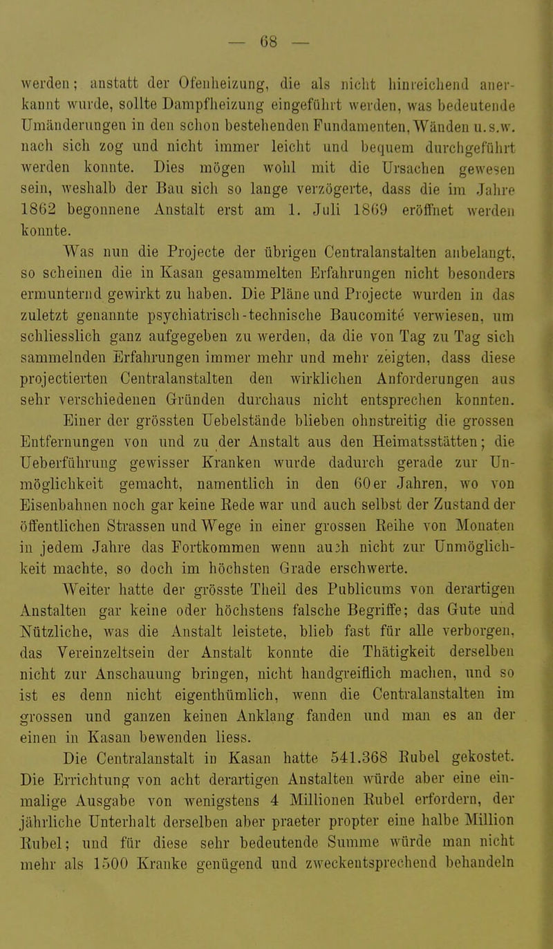 werden; anstatt der Ofenheizung, die als nicht hinreichend aner- kannt wurde, sollte Dampfheizung eingeführt werden, was bedeutende Umänderungen in den schon bestehenden Fundamenten, Wänden u. s.w. nach sich zog und nicht immer leicht und bequem durchgeführt werden konnte. Dies mögen wohl mit die Ursachen gewesen sein, weshalb der Bau sich so lange verzögerte, dass die im Jahre 1862 begonnene Anstalt erst am 1. Juli 1869 eröffnet werden konnte. Was nun die Projecte der übrigen Centralanstalten anbelangt, so scheinen die in Kasan gesammelten Erfahrungen nicht besonders ermunternd gewirkt zu haben. Die Pläne und Projecte wurden in das zuletzt genannte psychiatrisch-technische Baucomite verwiesen, um schliesslich ganz aufgegeben zu werden, da die von Tag zu Tag sich sammelnden Erfahrungen immer mehr und mehr zeigten, dass diese projectierten Centralanstalten den wirklichen Anforderungen aus sehr verschiedenen Gründen durchaus nicht entsprechen konnten. Einer der grössten Uebelstände blieben ohnstreitig die grossen Entfernungen von und zu der Anstalt aus den Heimatsstätten; die üeberführung gewisser Kranken wurde dadurch gerade zur Un- möglichkeit gemacht, namentlich in den 60 er Jahren, wo von Eisenbahnen noch gar keine Rede war und auch selbst der Zustand der öffentlichen Strassen und Wege in einer grossen Reihe von Monaten in jedem Jahre das Fortkommen wenn au3h nicht zur Unmöglich- keit machte, so doch im höchsten Grade erschwerte. Weiter hatte der gi-össte Theil des Publicums von derartigen Anstalten gar keine oder höchstens falsche Begriffe; das Gute und Nützliche, was die Anstalt leistete, blieb fast für alle verborgen, das Vereinzeltsein der Anstalt konnte die Thätigkeit derselben nicht zur Anschauung bringen, nicht handgreiflich maclien, und so ist es denn nicht eigenthümlich, wenn die Centralanstalten im grossen und ganzen keinen Anklang fanden und man es an der einen in Kasan bewenden Hess. Die Centraianstalt in Kasan hatte 541.368 Rubel gekostet. Die Errichtung von acht derartigen Anstalten würde aber eine ein- malige Ausgabe von wenigstens 4 Millionen Rubel erfordern, der jährliche Unterhalt derselben aber praeter propter eine halbe Million Rubel; und für diese sehr bedeutende Summe würde man nicht mehr als 1500 Kranke genügend und zweckentsprechend behandeln