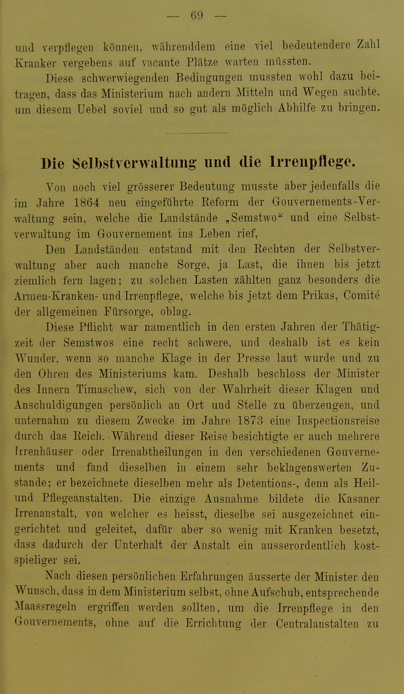 — (i9 — lind verptiegen können, währenddem eine viel bedeutendere Zahl Kranker vergebens auf vacante Plätze warten niüssten. Diese schwerwiegenden Bedingungen mussten wohl dazu bei- tragen, dass das Ministerium nach andern Mitteln und Wegen suchte, um diesem Uebel soviel und so gut als möglich Abhilfe zu bringen. Die Selbstverwaltung imd die Irreupflege. Von noch viel grösserer Bedeutung musste aber jedenfalls die im Jahre 1864 neu eingeführte Keform der Gouvernements-Ver- waltung sein, welche die Landstände „Semstwo und eine Selbst- verwaltung im Gouvernement ins Leben rief, Den Landständen entstand mit den Kechten der Selbstver- waltung aber auch manche Sorge, ja Last, die ihnen bis jetzt ziemlich fern lagen; zu solchen Lasten zählten ganz besonders die Amen-Kranken- und Irrenpflege, welche bis jetzt dem Prikas, Comite der allgemeinen Fürsorge, oblag. Diese Pflicht war namentlich in den ersten Jahren der Thätig- zeit der Semstwos eine recht schwere, und deshalb ist es kein Wunder, wenn so manche Klage in der Presse laut wurde und zu den Ohren des Ministeriums kam. Deshalb beschloss der Minister des Innern Timaschew, sich von der Wahrheit dieser Klagen und Anschuldigungen persönlich an Ort und Stelle zu überzeugen, und unternahm zu diesem Zwecke im Jahre 1873 eine Inspectionsreise durch das Reich. Während dieser Reise besichtigte er auch mehrere Irrenhäuser oder Irrenabtheilungen in den verschiedenen Gouverne- ments und fand dieselben in einem sehr beklagenswerten Zu- stande; er bezeichnete dieselben mehr als Detentions-, denn als Heil- und Pflegeanstalten. Die einzige Ausnahme bildete die Kasaner Irrenanstalt, von welcher es heisst, dieselbe sei ausgezeichnet ein- gerichtet und geleitet, dafür aber so wenig mit Kranken besetzt, dass dadurch der Unterhalt der Anstalt ein ausserordentlich kost- spieliger sei. Nach diesen persönlichen Erfahrungen äusserte der Minister den Wunsch, dass in dem Ministerium selbst, ohne Aufschub, entsprechende Maassregeln ergriffen werden sollten, um die Irrenpflege in den Gouvernements, ohne auf die Errichtung der Centralanstalten zu