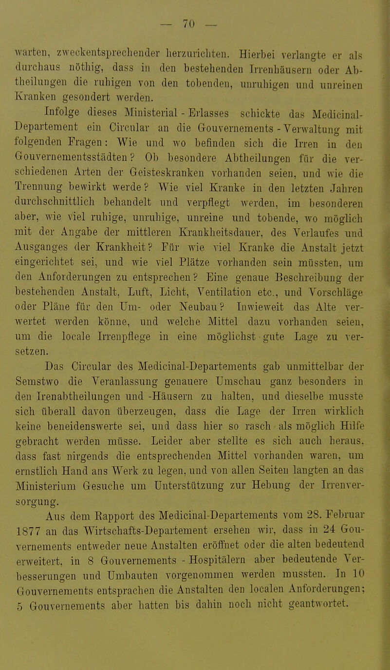 warten, zweckentsprochender lierziiricliten. Hierbei verlangte er als durchaus nötliig, dass in den bestehenden Irrenhäusern oder Ab- theilungen die ruhigen von den tobenden, unruhigen und unreinen Kranken gesondert werden. Infolge dieses Ministerial - Erlasses schickte das Medicinal- Departement ein Circular an die Gouvernements - Verwaltung mit folgenden Fragen: Wie und avo befinden sich die Irren in den Gouvernementsstädten? Ob besondere Abtheilungen für die ver- schiedenen Arten der Geisteskranken vorhanden seien, und wie die Trennung bewirkt werde? Wie viel Kranke in den letzten Jahren durchschnittlich behandelt und verpflegt werden, im besonderen aber, wie viel ruhige, unruhige, unreine und tobende, wo möglich mit der Angabe der mittleren Krankheitsdauer, des Verlaufes und Ausganges der Krankheit? Für wie viel Kranke die Anstalt jetzt eingerichtet sei, und wie viel Plätze vorhanden sein müssten, um den Anforderungen zu entsprechen? Eine genaue Beschreibung der bestehenden Anstalt, Luft, Licht, Ventilation etc., und Vorschläge oder Pläne für den Um- oder Neubau? Inwieweit das Alte ver- wertet werden könne, und welche Mittel dazu vorhanden seien, um die locale Irrenpflege in eine möglichst gute Lage zu ver- setzen. Das Circular des Medicinal-Departements gab unmittelbar der Semstwo die Veranlassung genauere Umschau ganz besonders in den Irenabtheilungen und -Häusern zu halten, und dieselbe musste sich überall davon überzeugen, dass die Lage der Irren wirklich keine beneidenswerte sei, und dass hier so rasch als möglich Hilfe gebracht werden müsse. Leider aber stellte es sich auch heraus, dass fast nirgends die entsprechenden Mittel vorhanden waren, um ernstlich Hand ans Werk zu legen, und von allen Seiten langten an das Ministerium Gesuche um Unterstützung zur Hebung der Irrenver- sorgung. Aus dem Eapport des Medicinal-Departements vom 28. Februar 1877 an das Wirtschafts-Departement ersehen wir, dass in 24 Gou- vernements entweder neue Anstalten eröffnet oder die alten bedeutend erweitert, in 8 Gouvernements - Hospitälern aber bedeutende Ver- besserungen und Umbauten vorgenommen werden mussten. In 10 Gouvernements entsprachen die Anstalten den localen Anforderungen; 5 Gouvernements aber hatten bis dahin noch nicht geantwortet.