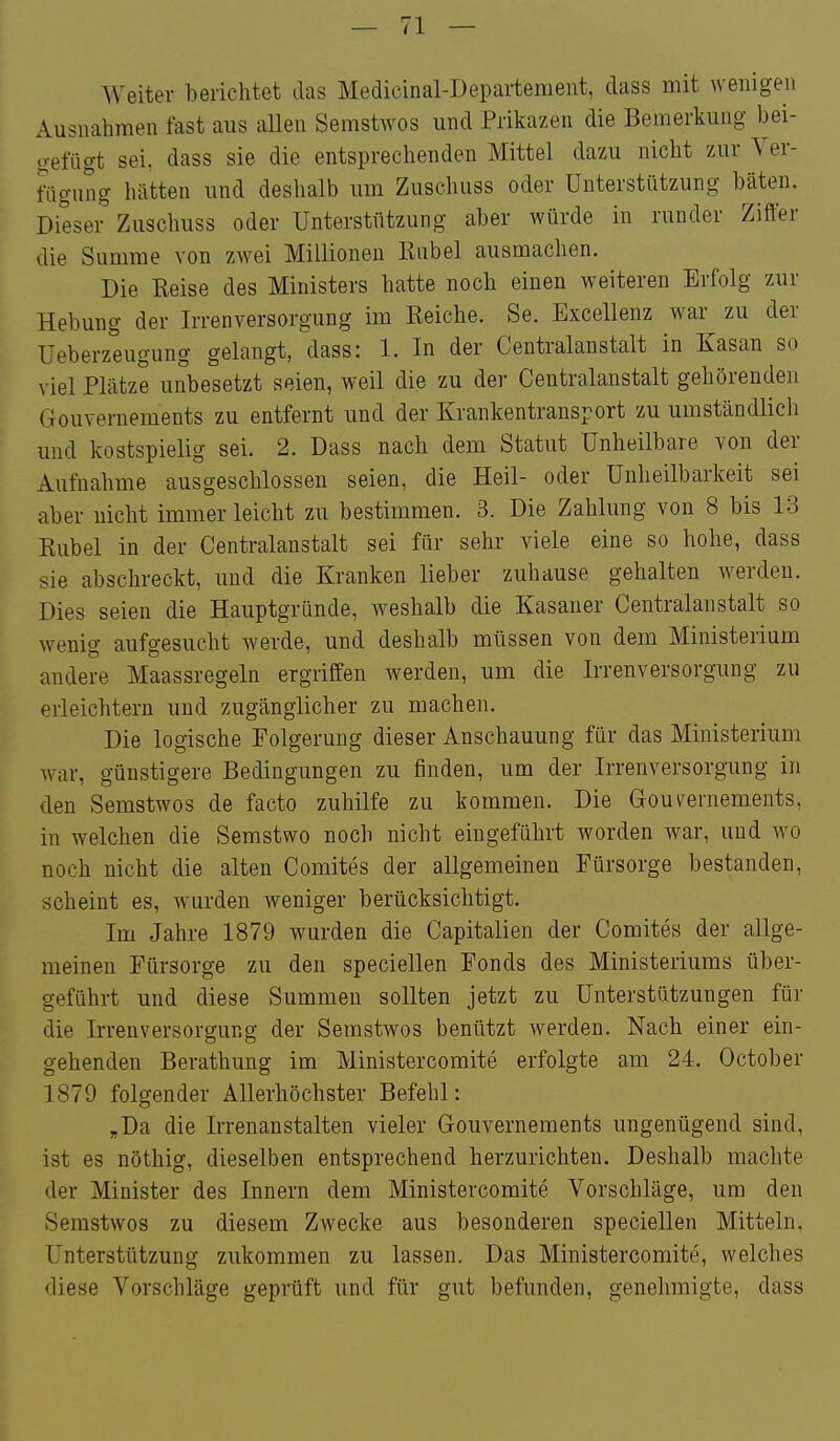 AVeiter berichtet das Medicinal-Departement, dass mit wenigen Ausnahmen fast aus allen Semstwos und Prikazen die Bemerkung bei- o-efügt sei, dass sie die entsprechenden Mittel dazu nicht zur Ver- fiigung hätten und deshalb um Zuschuss oder Unterstützung bäten. Dieser' Zuschuss oder Unterstützung aber würde in runder Ziffer die Summe von zwei Millionen Kübel ausmachen. Die Reise des Ministers hatte noch einen weiteren Erfolg zur Hebung der Irrenversorgung im Reiche. Se. Excellenz war zu der Ueberzeugung gelangt, dass: 1. In der Centralanstalt in Kasan so viel Plätze unbesetzt seien, weil die zu der Centralanstalt gehörenden Gouvernements zu entfernt und der Krankentransport zu umständlich und kostspielig sei. 2. Dass nach dem Statut Unheilbare von der Aufnahme ausgeschlossen seien, die Heil- oder ünheilbarkeit sei aber nicht immer leicht zu bestimmen. 3. Die Zahlung von 8 bis 13 Rubel in der Centralanstalt sei für sehr viele eine so hohe, dass sie abschreckt, und die Kranken lieber zuhause gehalten werden. Dies seien die Hauptgründe, weshalb die Kasaner Centralanstalt so wenig aufgesucht werde, und deshalb müssen von dem Ministerium andere Maassregeln ergriffen werden, um die Irrenversorgung zu erleichtern und zugänglicher zu machen. Die logische Folgerung dieser Anschauung für das Ministerium war, günstigere Bedingungen zu finden, um der Irrenversorgung in den Semstwos de facto zuhilfe zu kommen. Die Gou^rernements, in welchen die Semstwo noch nicht eingeführt worden war, und w^o noch nicht die alten Comites der allgemeinen Fürsorge bestanden, scheint es, wurden weniger berücksichtigt. Im Jahre 1879 wurden die Capitalien der Comites der allge- meinen Fürsorge zu den speciellen Fonds des Ministeriums über- geführt und diese Summen sollten jetzt zu Unterstützungen für die Irrenversorgung der Semstwos benützt werden. Nach einer ein- gehenden Berathung im Ministercomite erfolgte am 24. October 1879 folgender Allerhöchster Befehl: „Da die Irrenanstalten vieler Gouvernements ungenügend sind, ist es nöthig, dieselben entsprechend herzurichten. Deshalb machte der Minister des Innern dem Ministercomite Vorschläge, um den Semstwos zu diesem Zwecke aus besonderen speciellen Mitteln, Unterstützung zukommen zu lassen. Das Ministercomite, welches diese Vorschläge geprüft und für gut befunden, genehmigte, dass