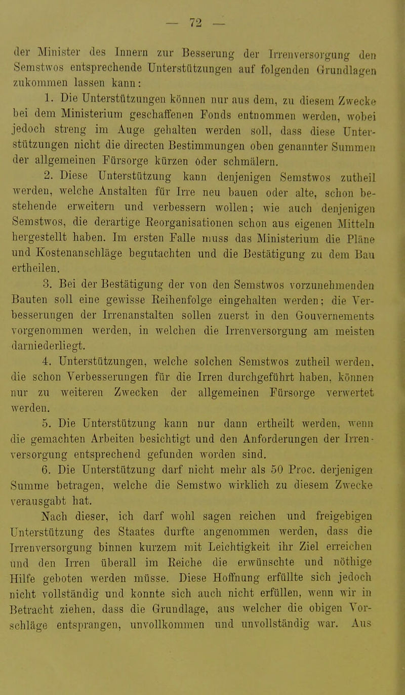 der Minister des Innern zur Besserung der Irreiiversorgung den Semstwos entsprechende Unterstützungen auf folgenden Grundlagen zukommen lassen kann: 1. Die Unterstützungen können nur aus dem, zu diesem Zwecke bei dem Ministerium geschaffenen Fonds entnommen werden, wobei jedoch streng im Auge gehalten werden soll, dass diese Unter- stützungen nicht die directen Bestimmungen oben genannter Summen der allgemeinen Fürsorge kürzen oder schmälern. 2. Diese Unterstützung kann denjenigen Semstwos zutheil werden, welche Anstalten für Irre neu bauen oder alte, schon be- stehende erweitern und verbessern wollen; wie auch denjenigen Semstwos, die derartige Eeorganisationen schon aus eigenen Mitteln hergestellt haben. Im ersten Falle muss das Ministerium die Pläne und Kostenanschläge begutachten und die Bestätigung zu dem Bau ertheilen. 3. Bei der Bestätigung der von den Semstwos vorzunehmenden Bauten soll eine gewisse Eeihenfolge eingehalten werden; die Ver- besserungen der Irrenanstalten sollen zuerst in den Gouvernements vorgenommen werden, in welchen die Irrenversorgung am meisten darniederliegt. 4. Unterstützungen, welche solchen Semstwos zutheil Averden. die schon Verbesserungen für die Irren durchgeführt haben, können nur zu weiteren Zwecken der allgemeinen Fürsorge verwertet werden. 5. Die Unterstützung kann nur dann ertheilt werden, wenn die gemachten Arbeiten besichtigt und den Anforderungen der Irren- Versorgung entsprechend gefunden worden sind. 6. Die Unterstützung darf nicht mehr als 50 Proc. derjenigen Summe betragen, welche die Semstwo wirklich zu diesem Zwecke verausgabt hat. Nach dieser, ich darf wohl sagen reichen und freigebigen Unterstützung des Staates durfte angenommen werden, dass die Irren Versorgung binnen kurzem mit Leichtigkeit ihr Ziel erreichen und den Irren überall im Reiche die erwünschte und nöthige Hilfe geboten werden müsse. Diese Hoffnung erfüllte sich jedoch nicht vollständig und konnte sich auch nicht erfüllen, wenn wir in Betracht ziehen, dass die Grundlage, aus welcher die obigen Vor- schläge entsprangen, unvollkommen und unvollständig Avar. Aus