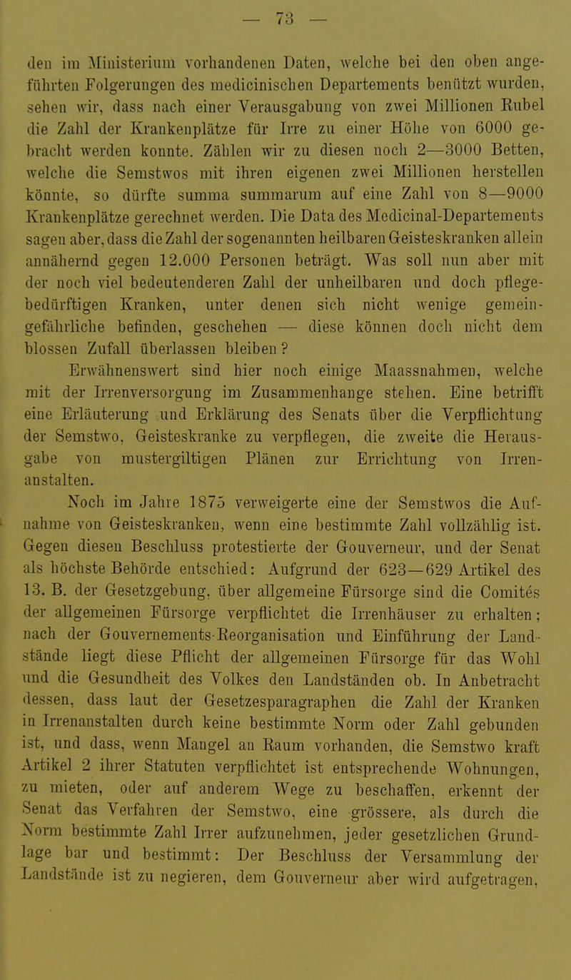 — 78 — den im Ministerium voriiandenen Daten, welche bei den oben ange- führten Folgerungen des raedicinischen Departements beniitzt wurden, sehen wir, dass nach einer Verausgabung von zwei Millionen Eubel die Zahl der Krankenplätze für Irre zu einer Höhe von 6000 ge- braclit werden konnte. Zählen wir zu diesen noch 2—3000 Betten, welche die Semstwos mit ihren eigenen zwei Millionen herstellen könnte, so dürfte summa summarum auf eine Zahl von 8—9000 Krankenplätze gerechnet werden. Die Data des Medicinal-Departements sagen aber, dass die Zahl der sogenannten heilbaren Geisteskranken allein annähernd gegen 12.000 Personen beträgt. Was soll nun aber mit der noch viel bedeutenderen Zahl der unheilbaren und doch pflege- bedürftigen Kranken, unter denen sich nicht wenige gemein- gefährliche befinden, geschehen — diese können doch nicht dem blossen Zufall überlassen bleiben ? Erwähnenswert sind hier noch einige Maassnahmen, welche mit der Irrenversorgung im Zusammenhange stehen. Eine betrifft eine Erläuterung und Erklärung des Senats über die Verpflichtung der Semstwo, Geisteskranke zu verpflegen, die zweite die Heraus- gabe von mustergiltigen Plänen zur Errichtung von Irren- anstalten. Noch im Jahre 1875 verweigerte eine der Semstwos die Auf- nahme von Geisteskranken, wenn eine bestimmte Zahl vollzählig ist. Gegen diesen Beschluss protestierte der Gouverneur, und der Senat als höchste Behörde entschied: Aufgrund der 623—629 Artikel des 13. B. der Gesetzgebung, über allgemeine Fürsorge sind die Comites der allgemeinen Fürsorge verpflichtet die Irrenhäuser zu erhalten; nach der Gouvernements Eeorganisation und Einführung der Land- stände liegt diese Pflicht der allgemeinen Fürsorge für das Wohl und die Gesundheit des Volkes den Landständen ob. In Anbetracht dessen, dass laut der Gesetzesparagraphen die Zahl der Kranken in Irrenanstalten durch keine bestimmte Norm oder Zahl gebunden ist, und dass, wenn Maugel an Kaum vorhanden, die Semstwo kraft Artikel 2 ihrer Statuten verpflichtet ist entsprechende Wohnungen, zu mieten, oder auf anderem Wege zu beschaffen, erkennt der Senat das Verfahren der Semstwo, eine grössere, als durch die Norm bestimmte Zahl Irrer aufzunehmen, jeder gesetzlichen Grund- lage bar und bestimmt: Der Beschluss der Versammlung der Landstände ist zu negieren, dem Gouverneur aber wird aufgetragen,