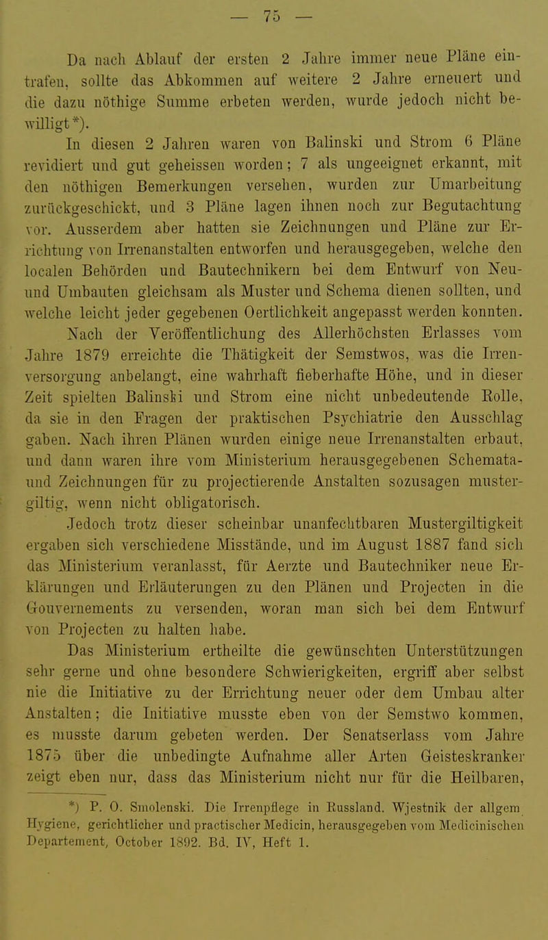 Da nach Ablauf der ersten 2 Jahre immer neue Pläne ein- trafen, sollte das Abkommen auf weitere 2 Jahre erneuert und die dazu nöthige Summe erbeten werden, wurde jedoch nicht be- willigt *). In diesen 2 Jahren waren von Balinski und Strom 6 Pläne revidiert und gut geheissen worden; 7 als ungeeignet erkannt, mit den nöthigen Bemerkungen versehen, wurden zur Umarbeitung zurückgeschickt, und 3 Pläne lagen ihnen noch zur Begutachtung vor. Ausserdem aber hatten sie Zeichnungen und Pläne zur Er- richtung von In-enanstalten entworfen und herausgegeben, welche den localen Behörden und Bautechnikern bei dem Entwurf von Neu- und Umbauten gleichsam als Muster und Schema dienen sollten, und welche leicht jeder gegebenen Oertlichkeit angepasst werden konnten. Nach der Veröffentlichung des Allerhöchsten Erlasses vom Jahre 1879 erreichte die Thätigkeit der Semstwos, was die Irren- versorgung anbelangt, eine wahrhaft fieberhafte Höhe, und in dieser Zeit spielten BalinsM und Strom eine nicht unbedeutende Eolle, da sie in den Fragen der praktischen Psychiatrie den Ausschlag gaben. Nach ihren Plänen wurden einige neue Irrenanstalten erbaut, und dann waren ihre vom Ministerium herausgegebenen Schemata- und Zeichnungen für zu projectierende Anstalten sozusagen muster- giltig, wenn nicht obligatorisch. Jedoch trotz dieser scheinbar unanfechtbaren Mustergiltigkeit ergaben sich verschiedene Misstände, und im August 1887 fand sich das Ministerium veranlasst, für Aerzte und Bautechniker neue Er- klärungen und Erläuterungen zu den Plänen und Projecten in die Gouvernements zu versenden, woran man sich bei dem Entwurf von Projecten zu halten habe. Das Ministerium ertheilte die gewünschten Unterstützungen sehr gerne und ohne besondere Schwierigkeiten, ergriff aber selbst nie die Initiative zu der Errichtung neuer oder dem Umbau alter Anstalten; die Initiative musste eben von der Semstwo kommen, es musste darum gebeten werden. Der Senatserlass vom Jahre 1875 über die unbedingte Aufnahme aller Arten Geisteskranker zeigt eben nur, dass das Ministerium nicht nur für die Heilbaren, *) P. 0. Sinolenski. Die Irrenpüege in Kussland. Wjestnik der allgem Hygiene, gerichtlicher und practischer Medicin, herausgegeben vom Medicinischen Departement, October 1892. Bd. IV, Heft 1.