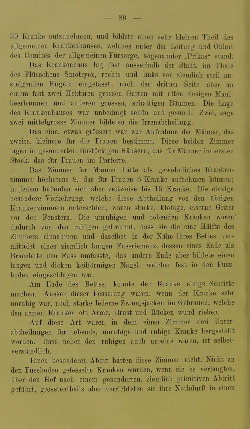 so Kranke aufzunelimen, und bildete einen sehr kleinen Tlieil des allgemeinen Krankenhauses, welches unter der Leitung und Obhut des Comites der allgemeinen Fürsorge, sogenannter „Prikas stand. Das Krankenhaus lag fast ausserhalb der Stadt, im Thale des Flüsschens Smotiycz, rechts und links von ziemlich steil an- steigenden Hügeln eingefasst, nach der dritten Seite aber an einem fast zwei Hektaren grossen Garten mit alten riesigen Maul- beerbäumen und anderen gi'ossen, schattigen Bäumen. Die Lage des Krankenhauses war unbedingt schön und gesund. Zwei, sage zwei mittelgrosse Zimmer bildeten die Irrenabtheilung. Das eine, etwas grössere war zur Aufnahme der Männer, das zweite, kleinere für die Frauen bestimmt. Diese beiden Zimmer lagen in gesonderten einstöckigen Häusern, das für Männer im ersten Stock, das für Frauen im Parterre. Das Zimmer für Männer hätte als gewöhnliches Kranken- zimmer höchstens 8, das für Frauen 6 Kranke aufnehmen können; in jedem befanden sich aber zeitweise bis 15 Kranke. Die einzige besondere Vorkehrung, welche diese Abtheiluug von den übrigen Krankenzimmern unterschied, waren starke, klobige, eiserne Gitter vor den Fenstern. Die unruhigen und tobenden Kranken waren' dadurch von den ruhigen getrennnt, dass sie die eine Hälfte des Zimmers einnahmen und daselbst in der Nähe ihres Bettes ver- mittelst eines ziemlich langen Fussriemens, dessen eines Ende als Bracelette den Fuss umfasste, das andere Ende aber bildete einen langen und dicken keilförmigen Nagel, welcher fest in den Fuss- boden eingeschlagen war. Am Ende des Bettes, konnte der Kranke einige Schritte machen. Ausser dieser Fesselung waren, wenn der Kranke sehr unruhig war, noch starke lederne Zwangsjacken im Gebrauch, welche den armen Kranken oft Arme, Brust und Rücken wund rieben. Auf diese Art waren in dem einen Zimmer drei Unter- abtheilungen für tobende, unruhige und ruhige Kranke hergestellt worden. Dass neben den ruhigen auch unreine waren, ist selbst- verständlich. Einen besonderen Abort hatten diese Zimmer nicht. Nicht an den Fussboden gefesselte Kranken wurden, wenn sie es verlangten, über den Hof nach einem gesonderten, ziemlich primitiven Abtritt geführt, grösstentheils aber verrichteten sie ihre Nothdurft in einen