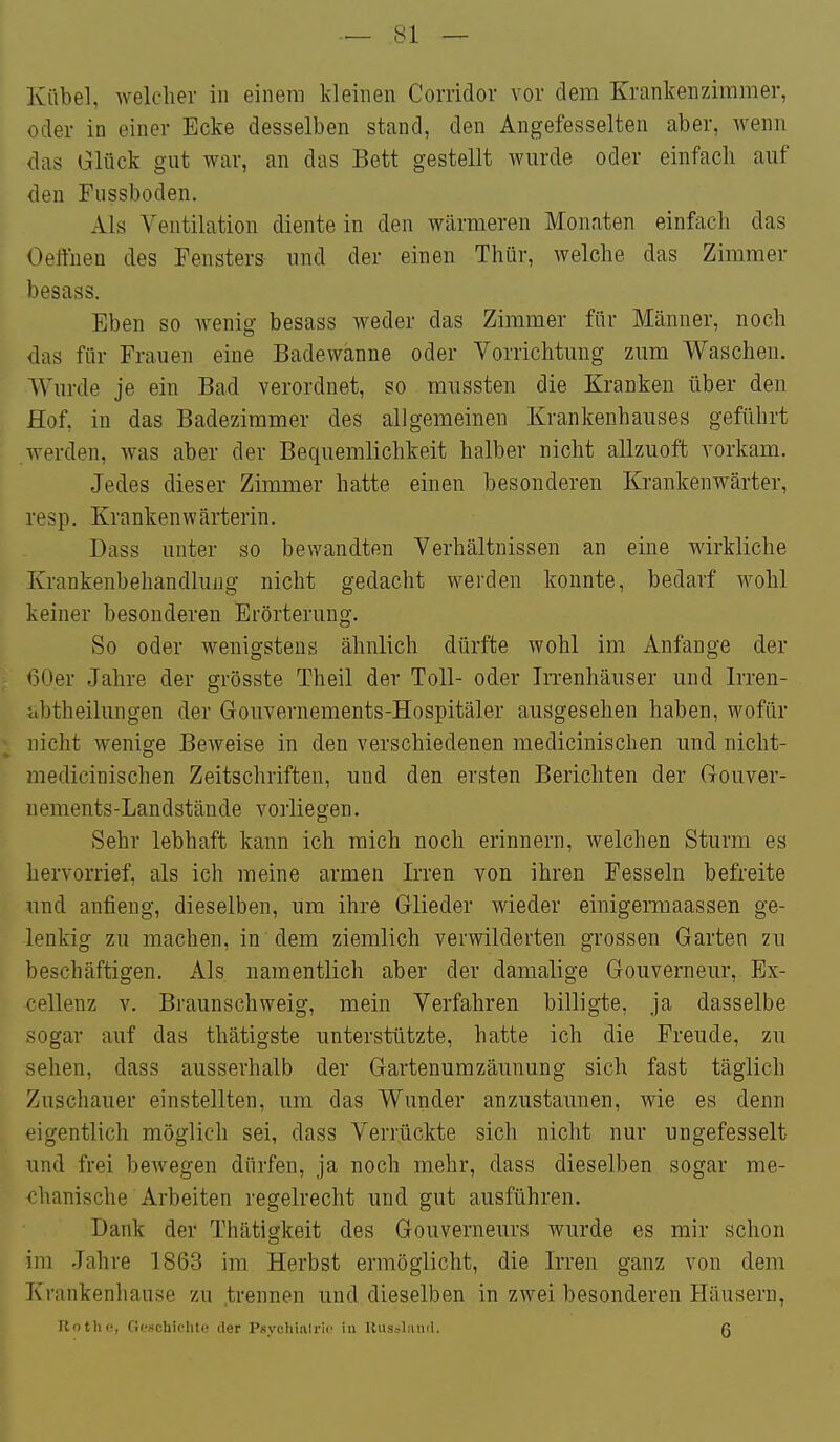 Kübel, welcher in einem kleinen Coriidov vor dem Krankenzimmer, oder in einer Ecke desselben stand, den Angefesselten aber, wenn das Glück gut war, an das Bett gestellt wurde oder einfach auf den Fnssboden. Als Ventilation diente in den wärmeren Monaten einfach das Oelfnen des Fensters und der einen Thür, welche das Zimmer besass. Eben so Avenig besass weder das Zimmer für Männer, noch das für Frauen eine Badewanne oder Vorrichtung zum Waschen. Wurde je ein Bad verordnet, so mussten die Kranken über den Hof, in das Badezimmer des allgemeinen Krankenhauses geführt werden, was aber der Bequemlichkeit halber nicht allzuoft vorkam. Jedes dieser Zimmer hatte einen besonderen Krankenwärter, resp. Krankenwärterin. Dass unter so bevvandten Verhältnissen an eine wirkliche Krankenbehandlung nicht gedacht werden konnte, bedarf wohl keiner besonderen Erörterung. So oder wenigstens ähnlich dürfte wohl im Anfange der 60er Jahre der grösste Theil der Toll- oder Irrenhäuser und Irren- ■abtheilungen der Gouvernements-Hospitäler ausgesehen haben, wofür nicht wenige Beweise in den verschiedenen mediciniscben und nicht- medicinischen Zeitschriften, und den ersten Berichten der Gouver- nements-Landstände vorliegen. Sehr lebhaft kann ich mich noch erinnern, welchen Sturm es hervorrief, als ich raeine armen Irren von ihren Fesseln befreite und anfieng, dieselben, um ihre Glieder wieder einigemaassen ge- lenkig zu machen, in dem ziemlich verwilderten grossen Garten zu beschäftigen. Als namentlich aber der damalige Gouverneur, Ex- cellenz V. Braunschweig, mein Verfahren billigte, ja dasselbe sogar auf das thätigste unterstützte, hatte ich die Freude, zu sehen, dass ausserhalb der Gartenumzäunung sich fast täglich Zuschauer einstellten, um das Wunder anzustaunen, wie es denn eigentlich möglich sei, dass Verrückte sich nicht nur ungefesselt und frei bewegen dürfen, ja noch mehr, dass dieselben sogar me- chanische Arbeiten regelrecht und gut ausführen. Dank der Thätigkeit des Gouverneurs wurde es mir schon im Jahre 1863 im Herbst ermöglicht, die Irren ganz von dem Krankenhause zu .trennen und dieselben in zwei besonderen Häusern, Rothe, f!r'Mchichto der Psyclii.alric iu Uus.-jlniid. ß