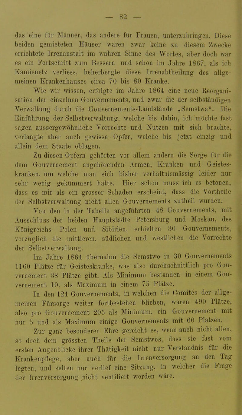 das eine für Männer, das andere für Frauen, unterzubringen. Diese beiden gemieteten Häuser waren zwar keine zu diesem Zwecke errichtete Irrenanstalt im waliren Sinne des Wortes, aber doch war es ein Portschritt zum Bessern und schon im Jahre 1867, als ich Kamienetz verliess, beherbergte diese Irrenabtheilung des allge- meinen Krankenhauses circa 70 bis 80 Kranke. Wie wir wissen, erfolgte im Jahre 1864 eine neue Keorgani- sation der einzelnen Gouvernements, und zwar die der selbständigen Verwaltung durch die Gouvernements-Landstände „Semstwa. Die Einführung der Selbstverwaltung, welche bis dahin, ich möchte fast sagen aussergewöhnliche Vorrechte und Nutzen mit sich brachte, verlangte aber auch gewisse Opfer, welche bis jetzt einzig und allein dem Staate oblagen. Zu diesen Opfern gehörten vor allem andern die Sorge für die dem Gouvernement angehörenden Armen, Kranken und Geistes- kranken, um welche man sich bisher verhältnismässig leider nur sehr wenig gekümmert hatte. Hier schon muss ich es betonen, dass es mir als ein grosser Schaden erscheint, dass die Vortheile der Selbstverwaltung nicht allen Gouvernements zutheil wurden. Von den in der Tabelle angeführten 48 Gouvernements, mit Ausschluss der beiden Hauptstädte Petersburg und Moskau, des Königreichs Polen und Sibirien, erhielten 30 Gouvernements, vorzüglich die mittleren, südlichen und Avestlichen die Vorrechte der Selbstverwaltung. Im Jahre 1864 übernahm die Semstwo in 30 Gouvernements 1160 Plätze für Geisteskranke, was also durchschnittlich pro Gou- vernement 38 Plätze gibt. Als Minimum bestanden in einem Gou- vernement 10. als Maximum in einem 75 Plätze. In den 124 Gouvernements, in welchen die Coraites der allge- meinen Fürsorge weiter fortbestehen blieben, waren 490 Plätze, also pro Gouvernement 205 als Minimum, ein Gouvernement mit nur 5 und als Maximum einige Gouvernements mit 60 Plätzen. Zur ganz besonderen Ehre gereicht es, wenn auch nicht allen, so doch dem grössten Theile der Semstwos, dass sie fast vom ersten Augenblicke ihrer Thätigkeit nicht nur Verständnis für die Krankenpflege, aber auch für die Irrenversorgung an den Tag ^ legten, und selten nur verlief eine Sitzung, in welcher die Frage der Irrenversorgung nicht ventiliert worden Aväre.