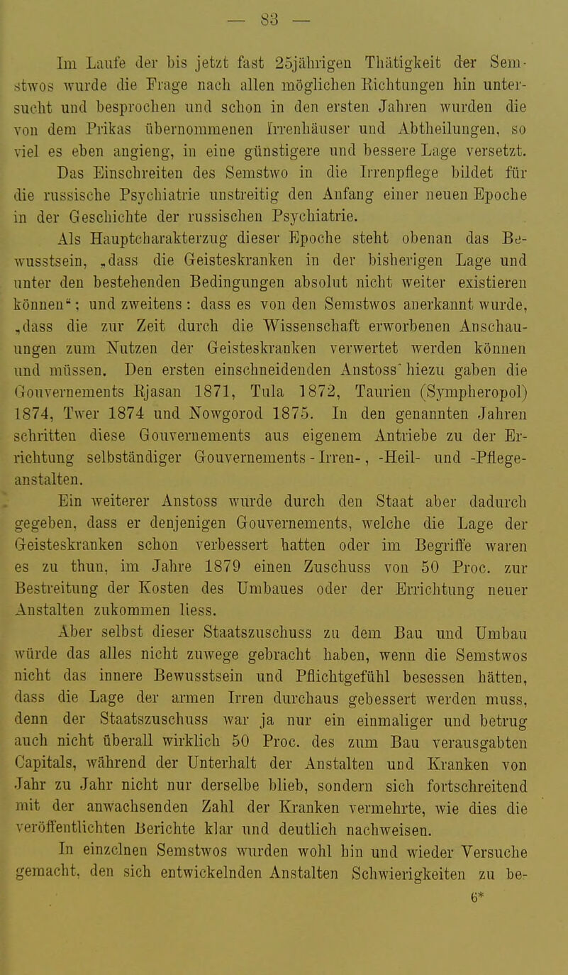 lin Laufe der bis jetzt fast 25jähngeii Thätigkeit dei Sem- r^tAYOs Aviirde die Frage nach allen möglichen Kichtiingen hin unter- sucht und besprochen und schon in den ersten Jahren wurden die von dem Prikas übernommenen Irrenhäuser und Abtheilungen, so viel es eben angieng, in eine günstigere und bessere Lage versetzt. Das Einschreiten des Semstwo in die L-renpflege bildet für die russische Psychiatrie unstreitig den Anfang einer neuen Epoche in der Geschichte der russischen Psychiatrie. Als Hauptcliarakterzug dieser Epoche steht obenan das Bti- wusstsein, ,dass die Geisteskranken in der bisherigen Lage und unter den bestehenden Bedingungen absolut nicht weiter existieren können; und zweitens : dass es von den Semstwos anerkannt wurde, ,dass die zur Zeit durch die Wissenschaft erworbenen Anschau- ungen zum Nutzen der Geisteskranken verwertet werden können und müssen. Den ersten einschneidenden Anstoss hiezu gaben die Gouvernements Kjasan 1871, Tula 1872, Taurien (Sympheropol) 1874, Twer 1874 und Nowgorod 1875. In den genannten Jahren schritten diese Gouvernements aus eigenem Antriebe zu der Er- richtung selbständiger Gouvernements - Irren-, -Heil- und -Pflege- anstalten. Ein weiterer Anstoss wurde durch den Staat aber dadurch gegeben, dass er denjenigen Gouvernements, welche die Lage der Geisteskranken schon verbessert hatten oder im Begrilfe waren es zu thun, im Jahre 1879 einen Zuschuss von 50 Proc. zur Bestreitimg der Kosten des Umbaues oder der Errichtung neuer Anstalten zukommen liess. Aber selbst dieser Staatszuschuss zu dem Bau und Umbau würde das alles nicht zuwege gebracht haben, wenn die Semstwos nicht das innere Bewusstsein und Pflichtgefühl besessen hätten, dass die Lage der armen Irren durchaus gebessert werden muss, denn der Staatszuschuss war ja nur ein einmaliger und betrug auch nicht überall wirklich 50 Proc. des zum Bau verausgabten Capitals, während der Unterhalt der Anstalten und Kranken von Jahr zu Jahr nicht nur derselbe blieb, sondern sich fortschreitend mit der anwachsenden Zahl der Kranken vermehrte, wie dies die veröftentlichten Berichte klar und deutlich nachweisen. In einzelnen Semstwos Avurden wohl hin und Avieder Versuche gemacht, den sich entwickelnden Anstalten Schwierigkeiten zu be- 6*