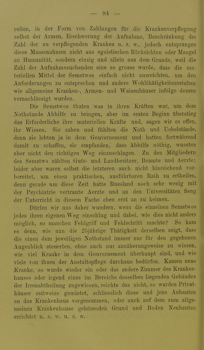 reiten, in der Form \on Zahlungen für die Krankenverpflegnng selbst der Armen, Erschwerung der Aufnahrae, Beschränkung der Zahl der zu verpflegenden Kranken u. s. w., jedoch entsprangen diese Maassnahmen nicht aus egoistischen Kücksichten oder I^Iangel an Humanität, sondern einzig und allein aus dem Grunde, weil die Zahl der Aufnahmesuchenden eine so grosse wurde, dass die ma- teriellen Mittel der Semstwos einfach nicht ausreichten, nm den Anforderungen zu entsprechen imd andere Wohlthätigkeitsanstalten wie allgemeine Kranken-, Armen- und Waisenhäuser infolge dessen vernachlässigt wurden. Die Semstwos thaten was in ihren Kräften war, um dem Nothstande Abhilfe zu bringen, aber im ersten Beginn überstieg das Erforderliche ihre materiellen Kräfte und, sagen wir es offen, ihr Wissen. Sie sahen und fühlten die Noth und üebelstände, denn sie lebten ja in dem Gouvernement und hatten fortwährend damit zu schaffen, sie empfanden, dass Abhilfe nöthig, wussten aber nicht den richtigen Weg einzuschlagen. Zu den Mitgliedern des Semstwo zählten Guts- und Landbesitzer, Beamte imd Aerzte: leider aber waren selbst die letzteren auch nicht hinreichend vor- bereitet, um einen praktischen, ausführbaren Rath zu ertheilen. denn gerade um diese Zeit hatte Russland noch sehr wenig mit der Psychiatrie vertraute Aerzte und au den Universitäten fieng der Unterricht in diesem Fache eben erst an zu keimen. Dürfen wir uns daher wundern, wenn die einzelnen Semstwos jedes ihren eigenen Weg einschlug und dabei, wie dies nicht anders möglich, so manchen Fehlgriff und Fehlschritt machte? So kam es denn, wie nun die 25jährige Thätigkeit derselben zeigt, dass die einen dem jeweiligen Nothstand immer nur für den gegebenen Augenblick steuerten, ohne auch nur annäherungsweise zu wissen, wie viel Kranke in dem Gouvernement überhaupt sind, und wie viele von ihnen der Anstaltspflege durchaus bedürfen. Kamen neue Kranke, so wurde wieder ein oder das andere Zimmer des Krauken- hauses oder irgend eines im Bereiche desselben liegenden Gebäudes der Irrenabtheilung zugewiesen, reichte das nicht, so wurden Privat- häuser zeitweise gemietet, schliesslich diese und jene Anbauten an das Krankenhaus vorgenommen, oder auch auf dem zum allge- meinen Krankeuhause gehörenden Grund und Boden Neubauten •errichtet u. s. w. u. s. w.