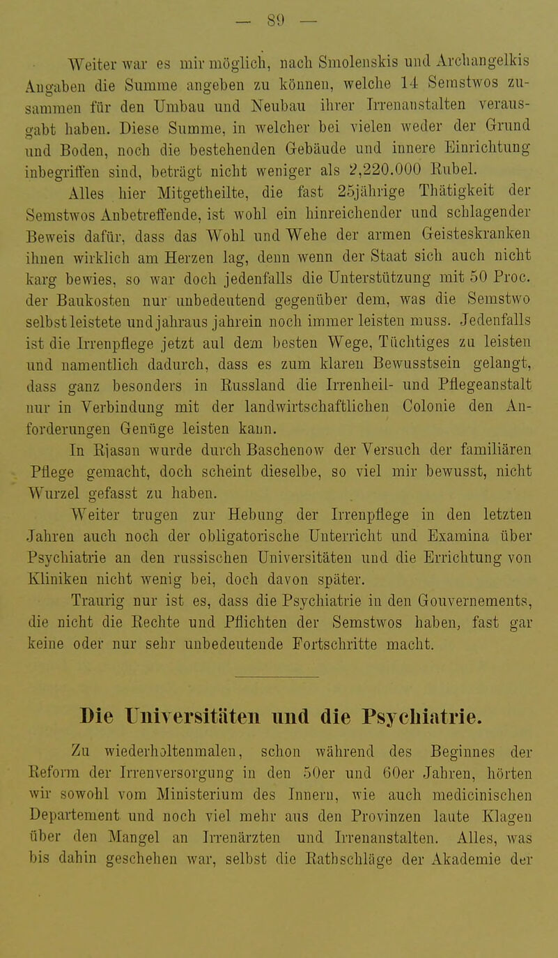Weiter Avar es mir möglich, nach Smolenskis und xVrchangelkis Angaben die Summe angeben zu können, welche 14 Seinstwos zu- sammen für den Umbau und Neubau ihrer Irrenanstalten veraus- gabt haben. Diese Summe, in welcher bei vielen weder der Grund und Boden, noch die bestehenden Gebäude und innere Einrichtung inbegrilYen sind, beträgt nicht weniger als 2,220.000 Kübel. Alles hier Mitgetheilte, die fast 25jährige Thätigkeit der Semstwos Anbetreffende, ist wohl ein hinreichender und schlagender Beweis dafür, dass das Wohl und Wehe der armen Geisteskranken ihnen wirklich am Herzen lag, denn wenn der Staat sich auch nicht karg bewies, so war doch jedenfalls die Unterstützung mit 50 Proc. der Baukosten nur unbedeutend gegenüber dem, was die Semstwo selbst leistete und jahraus jahrein noch immer leisten muss. Jedenfalls ist die Irrenpflege jetzt aul dem besten Wege, Tüchtiges zu leisten und namentlich dadurch, dass es zum klaren Bewusstsein gelangt, dass ganz besonders in Kussland die Irrenheil- und Pflegeanstalt nur in Verbindung mit der landwirtschaftlichen Colonie den An- forderungen Genüge leisten kann. In Kiasan wurde durch Baschenow der Versuch der familiären Pflege gemacht, doch scheint dieselbe, so viel mir bewusst, nicht Wurzel gefasst zu haben. Weiter trugen zur Hebung der Irrenpflege in den letzten Jahren auch noch der obligatorische Unterricht und Examina über Psychiatrie an den russischen Universitäten und die Errichtung von Kliniken nicht wenig bei, doch davon später. Traurig nur ist es, dass die Psychiatrie in den Gouvernements, die nicht die Kechte und Pflichten der Semstwos haben, fast gar keine oder nur sehr unbedeutende Fortschritte macht. Die Uiiiversitäteii und die Psycbiatrie. Zu wiederholtenmalen, schon während des Beginnes der Reform der Irrenversorgung in den 50er und 60er Jahren, hörten wir sowohl vom Ministerium des Innern, wie auch medicinischen Departement und noch viel mehr aus den Provinzen laute Klagen über den Mangel an In-enärzten und Irrenanstalten, Alles, was bis dahin geschehen war, selbst die Kathschläge der Akademie der