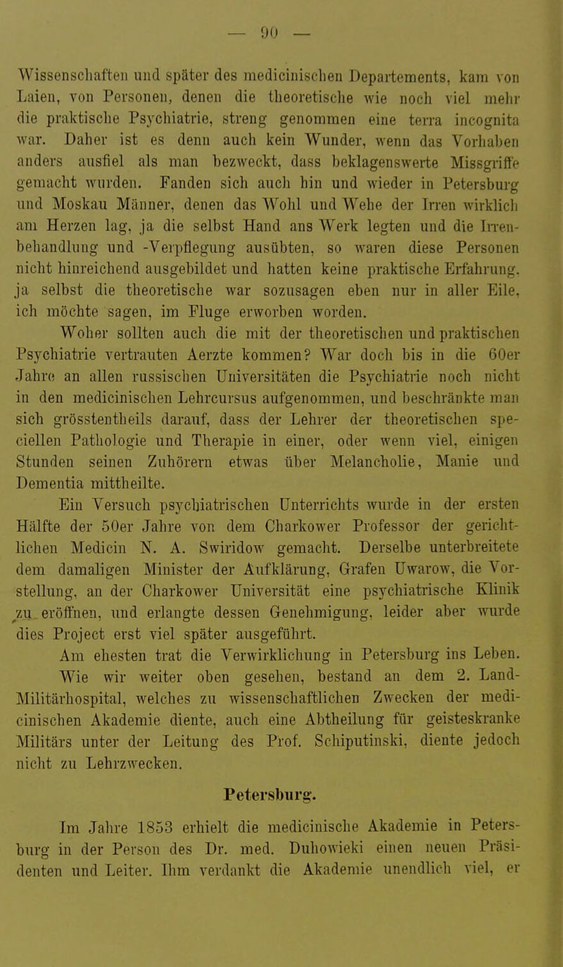Wissenscliaften und später des medicinischen Departements, kam von Laien, von Personen, denen die theoretische wie noch viel mehr die praktische Psychiatrie, streng genommen eine terra incognita war. Daher ist es denn auch kein Wunder, wenn das Vorhahen anders ausfiel als man bezweckt, dass beklagenswerte Missgriffe gemacht wurden. Fanden sich auch hin und wieder in Petersburg und Moskau Männer, denen das Wohl und Wehe der Irren wirklich am Herzen lag, ja die selbst Hand ans Werk legten und die In-en- behandlung und -Verpflegung ausübten, so waren diese Personen nicht hinreichend ausgebildet und hatten keine praktische Erfahrung, ja selbst die theoretische war sozusagen eben nur in aller Eile, ich möchte sagen, im Fluge erworben worden. Woher sollten auch die mit der theoretischen und praktischen Psychiatrie vertrauten Aerzte kommen? War doch bis in die 60er Jahre an allen russischen Universitäten die Psychiatrie noch nicht in den medicinischen Lehrcursus aufgenommen, und beschränkte man sich grösstentheils darauf, dass der Lehrer der theoretischen spe- ciellen Pathologie und Therapie in einer, oder wenn viel, einigen Stunden seinen Zuhörern etwas über Melancholie, Manie und Dementia mittheilte. Ein Versuch psychiatrischen Unterrichts wurde in der ersten Hälfte der 50er Jahre von dem Charkower Professor der gericht- lichen Medicin N, A. Swiridow gemacht. Derselbe unterbreitete dem damaligen Minister der Aufklärung, Grafen Uwarow, die Vor- stellung, an der Charkower Universität eine psychiatiische Klinik ^zu eröffnen, und erlangte dessen Genehmigung, leider aber wurde dies Project erst viel später ausgeführt. Am ehesten trat die Verwirklichung in Petersburg ins Leben. Wie wir weiter oben gesehen, bestand an dem 2. Land- Militärhospital, welches zu wissenschaftlichen Zwecken der medi- cinischen Akademie diente, auch eine Abtheilung für geisteskranke Militärs unter der Leitung des Prof. Schiputinski, diente jedoch nicht zu Lehrzwecken. Petersburg. Im Jalire 1853 erhielt die medicinische Akademie in Peters- burg in der Person des Dr. med. Duhowieki einen neuen Präsi- denten und Leiter. Ihm verdankt die Akademie unendlich viel, er