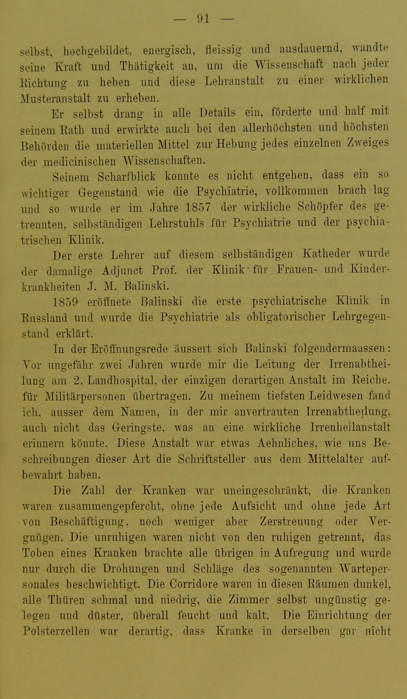 selbst, hochgebildet, energisch, fleissig und ausdauernd, wandte seine Kraft und Thätigkeit an, um die Wissenschaft nach jeder Kichtung zu heben und diese Lehranstalt zu einer wirklichen Musteranstalt zu erheben. Er selbst drang in alle Details ein, förderte und half mit seinem Eath und erwirkte auch bei den allerhöchsten und höchsten Behörden die materiellen Mittel zur Hebung jedes einzelnen Zweiges der medicinischen Wissenschaften. Seinem Scharfblick konnte es nicht entgehen, dass ein so wichtiger Gegenstand wie die Psychiatrie, vollkommen brach lag und so wurde er im Jahre 1857 der wirkliche Schöpfer des ge- trennten, selbständigen Lehrstuhls für Psychiatrie und der psychia- trischen Klinik. Der erste Lehrer auf diesem selbständigen Katheder wurde der damalige Adjunct Prof. der Klinik für Frauen- und Kinder- krankheiten J. M. Balinski. 1859 eröffnete Balinski die erste psychiatrische Klinik in Eussland und wurde die Psychiatrie als obligatorischer Lehrgegen- stand erklärt. In der Eröffnungsrede äussert sich Balinski folgendermaassen: Vor ungefähr zwei Jahren wurde mir die Leitung der LTonabthei- lung am 2. Landhospital, der einzigen derartigen Anstalt im Keiche. für Militärpersonen übertragen. Zu meinem tiefsten LeidAvesen fand ich, ausser dem Namen, in der mir anvertrauten L-renabtheilung, auchi nicht das Geringste, was au eine wirkliche L'renheilanstalt erinnern könnte. Diese Anstalt war etwas Aehnliches, wie uns Be- schreibungen dieser Art die Schriftsteller aus dem Mittelalter auf- bewahrt haben. Die Zahl der Kranken war uneingeschränkt, die Kranken waren zusammengepfercht, ohne jede Aufsicht und ohne jede Art von Beschäftigung, noch weniger aber Zerstreuung oder Ver- gnügen. Die unruhigen waren nicht von den ruhigen getrennt, das Toben eines Kranken brachte alle übrigen in Aufregung und wurde nur durch die Drohungen und Schläge des sogenannten Warteper- sonales beschwichtigt. Die Corridore waren in diesen Bäumen dunkel, alle Thüren schmal und niedrig, die Zimmer selbst ungünstig ge- legen und düster, überall feucht und kalt. Die Einrichtung der Polsterzellen war derartig, dass Kranke in derselben gar nicht