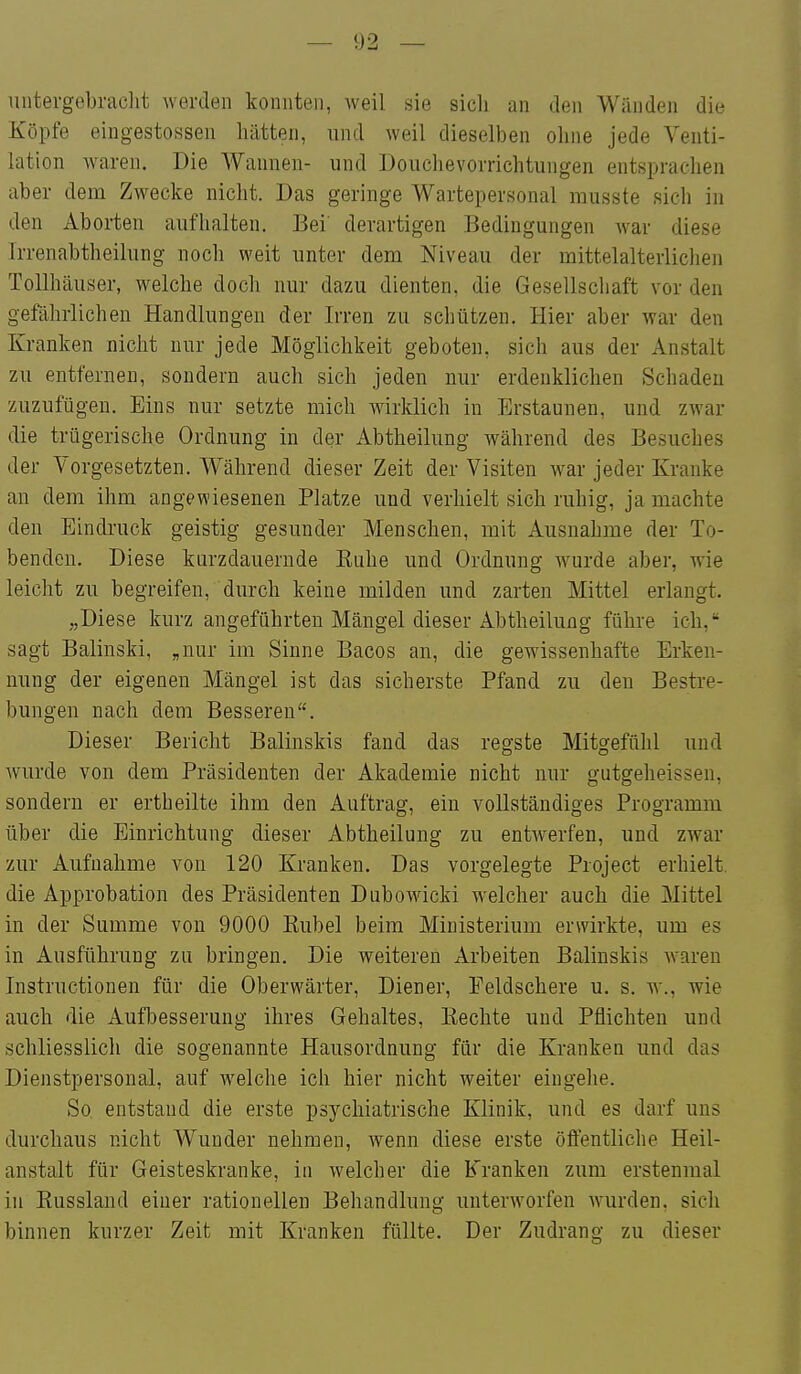 — !)2 — untergebraclit werden konnten, weil sie sich an den Wänden die Köpfe eingestossen hätten, und weil dieselben ohne jede Venti- lation waren. Die Wannen- und Douchevorrichtungen entsprachen aber dem Zwecke nicht. Das geringe Wartepersonal musste sich in den Aborten aufhalten. Bei derartigen Bedingungen Avar diese Irrenabtheilung noch weit unter dem Niveau der mittelalterlichen Tollhäuser, welche doch nur dazu dienten, die Gesellscliaft vor den gefährlichen Handlungen der Irren zu schützen. Hier aber war den Kranken nicht nur jede Möglichkeit geboten, sich aus der Anstalt zu entfernen, sondern auch sich jeden nur erdenklichen Schaden zuzufügen. Eins nur setzte mich Avirklich in Erstaunen, und zwar die trügerische Ordnung in der Abtheilung während des Besuches der Vorgesetzten. Während dieser Zeit der Visiten w^ar jeder Kranke an dem ihm angewiesenen Platze und verhielt sich ruhig, ja machte den Eindruck geistig gesunder Menschen, mit Ausnahme der To- benden. Diese kurzdauernde Kuhe und Ordnung Avurde aber, wie leicht zu begreifen, durch keine milden und zarten Mittel erlangt. „Diese kurz angeführten Mängel dieser Abtheilung führe ich, sagt Balinski, „nur im Sinne Bacos an, die gewissenhafte Erken- nung der eigenen Mängel ist das sicherste Pfand zu den Bestre- bungen nach dem Besseren. Dieser Bericht Balinskis fand das regste Mitgefühl und wurde von dem Präsidenten der Akademie nicht nur gatgeheissen, sondern er ertheilte ihm den Auftrag, ein vollständiges Programm über die Einrichtung dieser Abtheilung zu entwerfen, und zwar zur Aufnahme von 120 Kranken. Das vorgelegte Project erhielt, die Approbation des Präsidenten Dubowicki welcher auch die Mittel in der Summe von 9000 Kübel beim Ministerium erwirkte, um es in Ausführung zu bringen. Die weiteren Arbeiten Balinskis waren Instructionen für die Oberwärter, Diener, Peldschere u. s. w., wie auch die Aufbesserung ihres Gehaltes, Eechte und Pflichten und schliesslich die sogenannte Hausordnung für die Kranken und das Dienstpersonal, auf welche ich hier nicht weiter eingehe. So entstand die erste psychiatrische Klinik, und es darf uns durchaus nicht Wunder nehmen, wenn diese erste öffentliche Heil- anstalt für Geisteskranke, in welcher die Kranken zum erstenmal in Kussland einer rationellen Behandlung unterworfen Avurden, sich binnen kurzer Zeit mit Kranken füllte. Der Zudrang zu dieser
