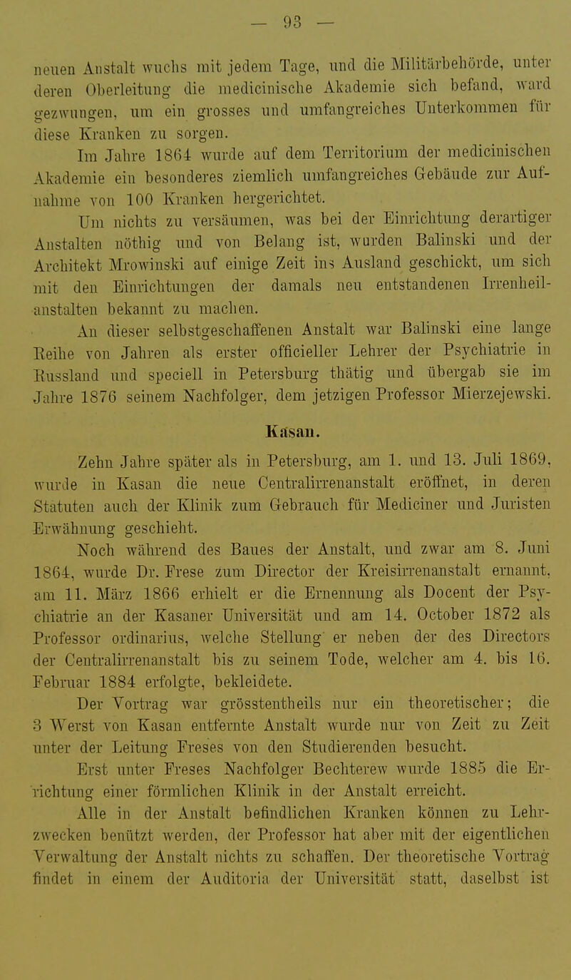neuen Anstalt wuchs mit jedem Tage, und die Militärbehörde, unter deren Oberleitung die medicinische Akademie sich befand, ward gezwungen, um ein grosses und umfangreiches Unterkommen für diese Kranken zu sorgen. Im Jahre 1864 wurde auf dem Territorium der medicinischen Akademie ein besonderes ziemlich umfangreiches Gebäude zur Auf- nahme von 100 Kranken hergerichtet. Um nichts zu versäumen, w^as bei der Einrichtung derartiger Anstalten nöthig und von Belaug ist, wurden Balinski und der Architekt Mrowinski auf einige Zeit ins Ausland geschickt, um sich mit den Einrichtungen der damals neu entstandenen Irrenheil- anstalten bekannt zu machen. An dieser selbstgeschaffeneu Anstalt war Balinski eine lange Eeihe von Jahren als erster officieller Lehrer der Psychiatrie in Kussland und speciell in Petersburg thätig und übergab sie im Jahre 1876 seinem Nachfolger, dem jetzigen Professor Mierzejewski. Kilsan. Zehn Jahre später als in Petersburg, am 1. und 13. Juli 1869, wurde in Kasan die neue Centraiirrenanstalt eröffnet, in deren Statuten auch der Klinik zum Gebrauch für Mediciner und Juristen Erwähnung geschieht. Noch während des Baues der Anstalt, und zwar am 8. Juni 1864, wurde Dr. Prese zum Director der Kreisirrenanstalt ernannt, am 11. März 1866 erhielt er die Ernennung als Docent der Psy- chiatrie an der Kasaner Universität und am 14. October 1872 als Professor Ordinarius, welche Stellung' er neben der des Directors der Centraiirrenanstalt bis zu seinem Tode, welcher am 4. bis 16. Februar 1884 erfolgte, bekleidete. Der Vortrag war grösstentheils nur ein theoretischer; die 3 Werst von Kasan entfernte Anstalt wurde nur von Zeit zu Zeit unter der Leitung Freses von den Studierenden besucht. Erst unter Freses Nachfolger Bechterew wurde 1885 die Er- richtung einer förmlichen Klinik in der Anstalt erreicht. Alle in der Anstalt befindlichen Kranken können zu Lehr- zwecken benützt werden, der Professor hat aber mit der eigentlichen Verwaltung der Anstalt nichts zu schaffen. Der theoretische Vortrag findet in einem der Auditoria der Universität statt, daselbst ist