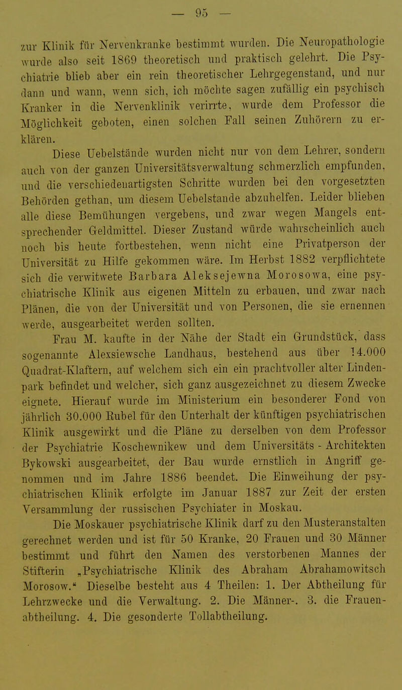 zur Klinik für Nervenkranke bestimmt wurden. Die Neuropathologie wurde also seit 1869 theoretisch und praktisch gelehrt. Die Psy- chiatrie blieb aber ein rein theoretischer Lehrgegenstand, und nur dann und wann, wenn sich, ich möchte sagen 7Aifällig ein psychisch Kranker in die Nervenklinik verirrte, wurde dem Professor die Möglichkeit geboten, einen solchen Fall seinen Zuhörern zu er- klären. Diese üebelstände wurden nicht nur von dem Lehrer, sondern auch von der ganzen Universitätsverwaltung schmerzlich empfunden, und die verschiedenartigsten Schritte wurden bei den vorgesetzten Behörden gethan, um diesem Uebelstande abzuhelfen. Leider blieben alle diese Bemühungen vergebens, und zwar wegen Mangels ent- sprechender Geldmittel. Dieser Zustand würde wahrscheinlich auch noch bis heute fortbestehen, wenn nicht eine Privatperson der Universität zu Hilfe gekommen wäre. Im Herbst 1882 verpflichtete sich die verwitwete Barbara Aleksejewna Morosowa, eine psy- chiatrische Klinik aus eigenen Mitteln zu erbauen, und zwar nach Plänen, die von der Universität und von Personen, die sie ernennen werde, ausgearbeitet werden sollten. Frau M. kaufte in der Nähe der Stadt ein Grundstück, dass sogenannte Älexsiewsche Landhaus, bestehend aus über 14.000 Quadrat-Klaftern, auf welchem sich ein ein prachtvoller alter Linden- park befindet und welcher, sich ganz ausgezeichnet zu diesem Zwecke eignete. Hierauf wurde im Ministerium ein besonderer Fond von jährlich 30.000 Eubel für den Unterhalt der künftigen psychiatrischen Klinik ausgewirkt und die Pläne zu derselben von dem Professor der Psychiatrie Koschewnikew und dem üniversitäts - Architekten Bykowski ausgearbeitet, der Bau wurde ernstlich in Angriff ge- nommen und im Jahre 1886 beendet. Die Einweihung der psy- chiatrischen Klinik erfolgte im Januar 1887 zur Zeit der ersten Versammlung der russischen Psychiater in Moskau. Die Moskauer psychiatrische Klinik darf zu den Musteranstalten gerechnet werden und ist für 50 Kranke, 20 Frauen und 30 Männer bestimmt und führt den Namen des verstorbenen Mannes der Stifterin „Psychiatrische Klinik des Abraham Abrahamowitsch Morosow. Dieselbe besteht aus 4 Theilen: 1. Der Abtheilung für Lehrzwecke und die Verwaltung. 2. Die Männer-. 3. die Frauen- abtheilung. 4. Die gesonderte Tollabtheilung.