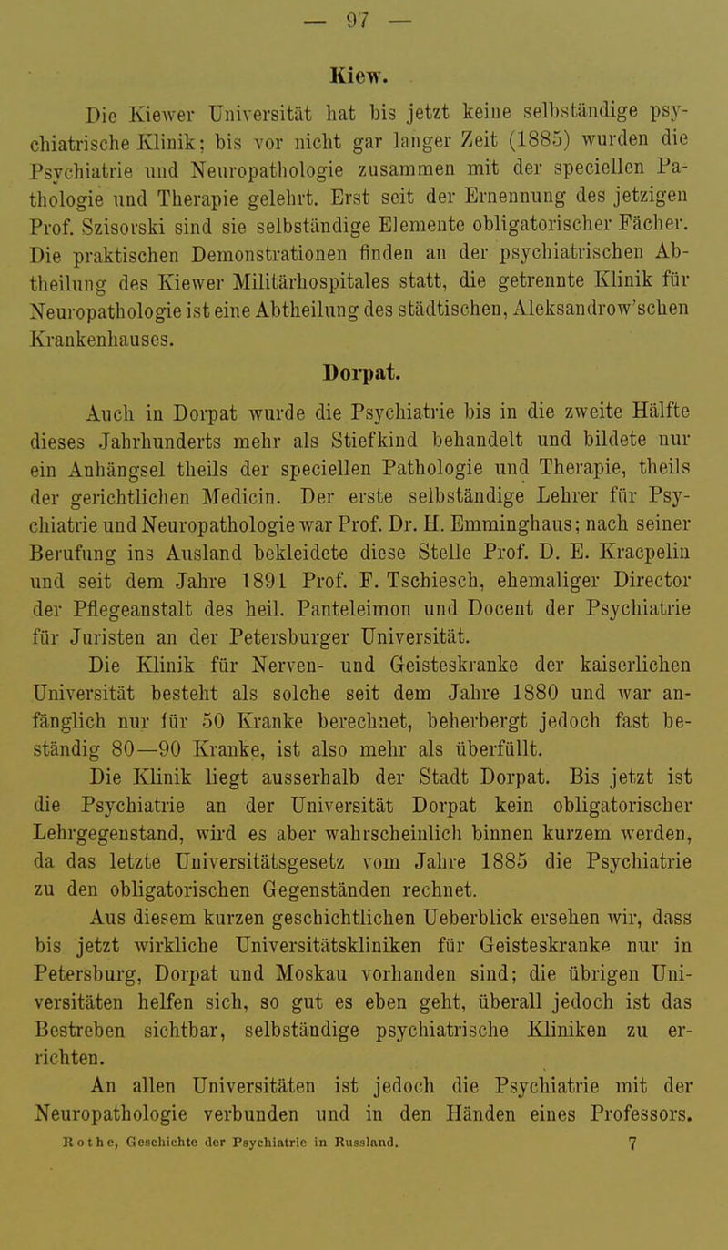 Kiew. Die Kiewer Universität hat bis jetzt keine selbständige psy- chiatrische Klinik; bis vor nicht gar langer Zeit (1885) wurden die Psychiatrie und Neuropathologie zusammen mit der speciellen Pa- thologie und Therapie gelehrt. Erst seit der Ernennung des jetzigen Prof. Szisorski sind sie selbständige Elemente obligatorischer Fächer. Die praktischen Demonstrationen finden an der psychiatrischen Ab- theilung des Kiewer Militärhospitales statt, die getrennte Klinik für Neuropathologie ist eine Abtheilung des städtischen, Aleksandrow'schen Krankenhauses. Doi'pat. Auch in Dorpat wurde die Psychiatrie bis in die zweite Hälfte dieses Jahrhunderts mehr als Stiefkind behandelt und bildete nur ein Anhängsel theils der speciellen Pathologie und Therapie, theils der gerichtliciien Medicin. Der erste selbständige Lehrer für Psy- chiatrie und Neuropathologie war Prof. Dr. H. Emminghaus; nach seiner Berufung ins Ausland bekleidete diese Stelle Prof. D. E. Kracpelin und seit dem Jahre 1891 Prof. F. Tschiesch, ehemaliger Director der Pflegeanstalt des heil. Panteleimon und Docent der Psychiatrie für Juristen an der Petersburger Universität. Die Klinik für Nerven- und Geisteskranke der kaiserlichen Universität besteht als solche seit dem Jahre 1880 und war an- fänglich nur für 50 Kranke berechnet, beherbergt jedoch fast be- ständig 80—90 Kranke, ist also mehr als überfüllt. Die Klinik liegt ausserhalb der Stadt Dorpat. Bis jetzt ist die Psychiatrie an der Universität Dorpat kein obligatorischer Lehrgegeustand, wird es aber wahrscheinlich binnen kurzem werden, da das letzte Universitätsgesetz vom Jahre 1885 die Psychiatrie zu den obligatorischen Gegenständen rechnet. Aus diesem kurzen geschichtlichen Ueberblick ersehen wir, dass bis jetzt wirkliche Universitätskliniken für Geisteskranke nur in Petersburg, Dorpat und Moskau vorhanden sind; die übrigen Uni- versitäten helfen sich, so gut es eben geht, überall jedoch ist das Bestreben sichtbar, selbständige psychiatrische IQiniken zu er- richten. An allen Universitäten ist jedoch die Psychiatrie mit der Neuropathologie verbunden und in den Händen eines Professors. Kot he, Geschichte der Psychiatrie in Russland, 7