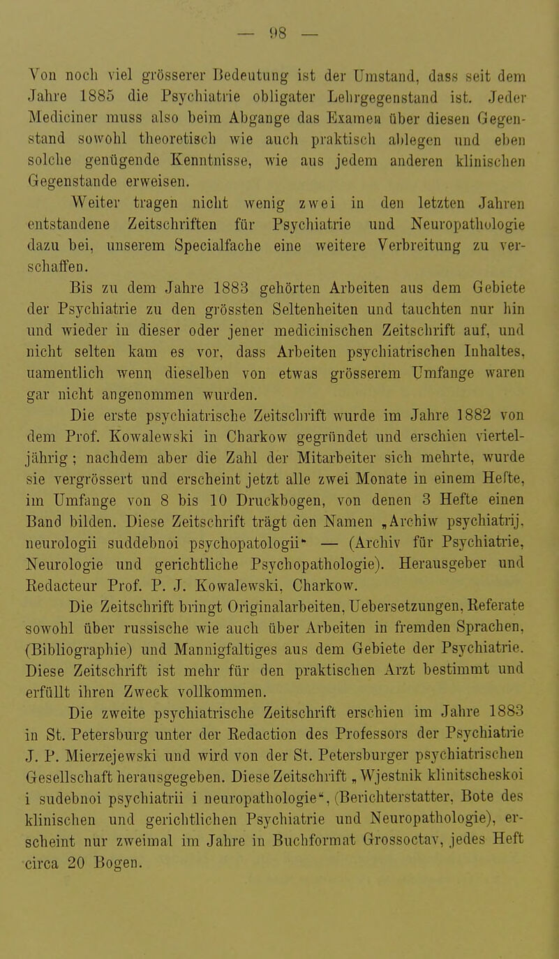 Von noch viel grösserer Bedeutung ist der Umstand, dass seit dem Jalire 1885 die Psychiatrie obligater Lehrgegenstand ist. Jeder Mediciner rauss also beim Abgange das Examen über diesen Gegen- stand sowohl theoretisch wie auch praktisch ablegen und eben solche genügende Kenntnisse, wie aus jedem anderen klinischen Gegenstande erweisen. Weiter tragen nicht wenig zwei in den letzten Jahren entstandene Zeitschriften für Psychiatrie und Neuropathologie dazu bei, unserem Specialfache eine weitere Verbreitung zu ver- schaffeo. Bis zu dem Jahre 1883 gehörten Arbeiten aus dem Gebiete der Psychiatrie zu den grössten Seltenheiten und tauchten nur hin und wieder in dieser oder jener medicinischen Zeitschrift auf, und nicht selten kam es vor, dass Arbeiten psychiatrischen Inhaltes, uamentlich wenn dieselben von etwas grösserem Umfange waren gar nicht angenommen wurden. Die erste psychiatrische Zeitschrift wurde im Jahre 1882 von dem Prof, Kowalewski in Charkow gegründet und erschien viertel- jährig ; nachdem aber die Zahl der Mitarbeiter sich mehrte, wurde sie vergrössert und erscheint jetzt alle zwei Monate in einem Hefte, im Umfange von 8 bis 10 Druckbogen, von denen 3 Hefte einen Band bilden. Diese Zeitschrift trägt den Namen ,Archiw psychiatrij. neurologii suddebnoi psychopatologii — (Archiv für Psychiatrie, Neurologie und gerichtliche Psychopathologie). Herausgeber und Eedacteur Prof. P. J. Kowalewski, Charkow. Die Zeitschrift bringt Originalarbeiten, üebersetzungen, Referate sowohl über russische Avie auch über Arbeiten in fremden Sprachen, (Bibliographie) und Mannigfaltiges aus dem Gebiete der Psychiatrie. Diese Zeitschrift ist mehr für den praktischen Arzt bestimmt und erfüllt ihren Zweck vollkommen. Die zweite psychiatrische Zeitschrift erschien im Jahre 1883 in St. Petersburg unter der Redaction des Professors der Psychiatiie J, P. Mierzejewski und wird von der St. Petersburger psychiatrischen Gesellschaft herausgegeben. Diese Zeitschrift „Wjestnik klinitscheskoi i sudebnoi psychiatrii i neuropathologie, (Berichterstatter, Bote des klinischen und gerichtlichen Psychiatrie und Neuropathologie), er- scheint nur zweimal im Jahre in Buchformat Grossoctav, jedes Heft circa 20 Bogen.
