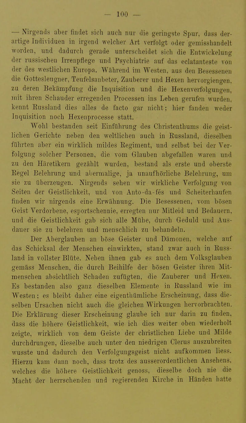 — Nirgends aber findet sich auch nur die geringste Spur, dass der- artige Individuen in irgend welcher Art verfolgt oder gemisshandelt worden, und dadurch gerade unterscheidet sich die Entwickelung der russischen Irrenptlege und Psychiatrie auf das eclatanteste von der des westlichen Europa. Während im Westen, aus den Besessenen die Gottesleugner, Teufelsanbeter, Zauberer und Hexen hervorgiengen. zu deren Bekämpfung die Inquisition und die Hexenverfolgungen, mit ihren Schauder erregenden Processen ins Leben gerufen wurden, kennt Eussland dies alles de facto gar nicht; hier fanden weder Inquisition noch Hexenprocesse statt. Wohl bestanden seit Einführung des Chiistenthums die geist- lichen Gerichte neben den weltlichen auch in Russland, dieselben führten aber ein wirklich mildes Regiment, und selbst bei der Ver- folgung solcher Personen, die vom Glauben abgefallen waren und zu den Häretikern gezählt wurden, bestand als erste und oberste Regel Belehrung und abermalige, ja unaufhörliche Belehrung, um sie zu überzeugen. Nirgends sehen wir wirkliche Verfolgung von Seiten der Geistlichkeit, und von Anto-da-fes und Scheiterhaufen finden wir nirgends eine Erwähnung. Die Besessenen, vom bösen Geist Verdorbene, esportschennie, erregten nur Mitleid und Bedauern, und die Geistlichkeit gab sich alle Mühe, durch Geduld und Aus- dauer sie zu belehren und menschlich zu behandeln. Der Aberglauben an böse Geister und Dänaouen, welche auf das Schicksal der Menschen einwirkten, stand zwar auch in Russ- land in vollster Blüte. Neben ihnen gab es auch dem Volksglauben gemäss Menschen, die durch Beihilfe der bösen Geister ihren Mit- menschen absichtlich Schaden zufügten, die Zauberer und Hoxen. Es bestanden also ganz dieselben Elemente in Russland wie im Westen; es bleibt daher eine eigenthümliche Erscheinung, dass die- selben Ursachen nicht auch die gleichen Wirkungen hervorbrachten. Die Erklärung dieser Erscheinung glaube ich nur darin zu finden, dass die höhere Geistlichkeit, wie ich dies weiter oben wiederholt zeigte, wirklich von dem Geiste der christlichen Liebe und Milde durchdrungen, dieselbe auch unter den niedrigen Clerus auszubreiten wusste und dadurch den Verfolgungsgeist nicht aufkommen liess. Hierzu kam dann noch, dass trotz des ausserordentlichen Ansehens, welches die höhere Geistlichkeit genoss, dieselbe doch nie die Macht der herrschenden und regierenden Kirche in Händen hatte