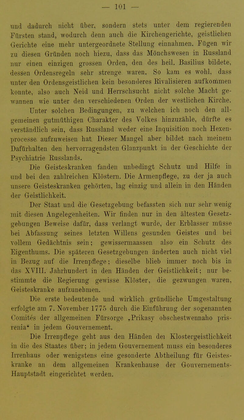 und dadurch niclit über, sondern stets unter dem regierenden Fürsten stand, wodurch denn auch die Kirchengerichte, geistlichen Oeriehte eine mehr untergeordnete Stellung einnahmen. Fügen wir zu diesen Gründen noch hiezu, dass das Mönchswesen in Russland nur einen einzigen grossen Orden, den des heil. Basilius bildete, dessen Ordensregeln sehr strenge waren. So kam es wohl, dass unter den Ordensgeistlichen kein besonderes Eivalisieren aufkommen konnte, also auch Neid und Herrschsucht nicht solche Macht ge- wannen wie unter den verschiedenen Orden der westlichen Kirche. Unter solchen Bedingungen, zu welchen ich noch den all- gemeinen gutmüthigen Charakter des Volkes hinzuzähle, dürfte es verständlich sein, dass Russland weder eine Inquisition noch Hexen- processe aufzuweisen hat. Dieser Mangel aber bildet nach meinem Dafürhalten den hervorragendsten Glanzpunkt in der Geschichte der Psvchiatrie Russlands. Die Geisteskranken fanden unbedingt Schutz und Hilfe in und bei den zahlreichen Klöstern. Die Armenpflege, zu der ja auch imsere Geisteskranken gehörten, lag einzig und allein in den Händen der Geistlichkeit. Der Staat und die Gesetzgebung befassten sich nur sehr wenig mit diesen Angelegenheiten. Wir finden nur in den ältesten Gesetz- gebungen Beweise dafür, dass verlangt wurde, der Erblasser müsse bei Abfassung seines letzten Willens gesunden Geistes und bei vollem Gedächtnis sein; gewissermaassen also ein Schutz des Eigenthums. Die späteren Gesetzgebungen änderten auch nicht viel in Bezug auf die Irrenpflege; dieselbe blieb immer noch bis in das XVlIl. Jahrhundert in den Händen der Geistlichkeit; nur be- stimmte die Regierung gewisse Klöster, die gezwungen waren. Geisteskranke aufzunehmen. Die erste bedeutende und wirklich gründliche Umgestaltung erfolgte am 7. November 1775 durch die Einführung der sogenannten Oomites der allgemeinen Fürsorge „Prikasy obschestwennaho pris- renia in jedem Gouvernement. Die Irrenpflege geht aus den Händen dei Klostergeistlichkeit in die des Staates über; in jedem Gouvernement muss ein besonderes Irrenhaus oder wenigstens eine gesonderte Abtheilung für Geistes- kranke an dem allgemeinen Krankenhause der Gouvernements- Hauptstadt eingerichtet werden.
