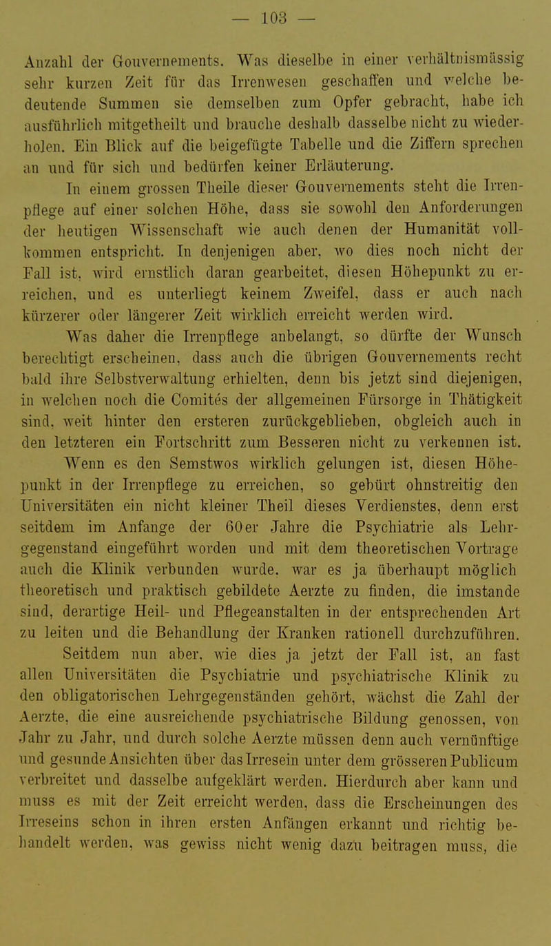 Anzahl der Gouvernpinents. Was dieselbe in einer vevliältnismüssig sehr kurzen Zeit für das Irrenwesen geschaffen und welche be- deutende Summen sie demselben zum Opfer gebracht, habe ich ausführlich mitgetheilt und brauche deshalb dasselbe nicht zu wieder- holen. Ein Blick auf die beigefügte Tabelle und die Ziffern sprechen an und für sich und bedürfen keiner Erläuterung. In einem grossen Theile dieser Gouvernements steht die Irren- pflege auf einer solchen Höhe, dass sie sowohl den Anforderungen der heutigen Wissenschaft wie auch denen der Humanität voll- kommen entspricht. In denjenigen aber, wo dies noch nicht der Fall ist, wird ernstlich daran gearbeitet, diesen Höhepunkt zu er- reichen, und es unterliegt keinem Zweifel, dass er auch nach kürzerer oder längerer Zeit wirklich erreicht werden wird. Was daher die Irrenpflege anbelangt, so dürfte der Wunsch berechtigt erscheinen, dass auch die übrigen Gouvernements recht bald ihre Selbstverwaltung erhielten, denn bis jetzt sind diejenigen, in welclien noch die Comites der allgemeinen Fürsorge in Thätigkeit sind, weit hinter den ersteren zurückgeblieben, obgleich auch in den letzteren ein Fortschritt zum Besseren nicht zu verkennen ist. Wenn es den Semstwos wirklich gelungen ist, diesen Höhe- punkt in der Irrenpflege zu erreichen, so gebürt ohnstreitig den Universitäten ein nicht kleiner Theil dieses Verdienstes, denn erst seitdem im Anfange der 60 er Jahre die Psychiatrie als Lehr- gegenstand eingeführt worden und mit dem theoretischen Vortrage auch die Klinik verbunden wurde, war es ja überhaupt möglich theoretisch und praktisch gebildete Aerzte zu finden, die imstande sind, derartige Heil- und Pflegeanstalten in der entsprechenden Art zu leiten und die Behandlung der Kranken rationell durchzuführen. Seitdem nun aber, wie dies ja jetzt der Fall ist, an fast allen Universitäten die Psychiatrie und psychiatrische Klinik zu den obligatorischen Lehrgegenständen gehört, wächst die Zahl der Aerzte, die eine ausreichende psychiatrische Bildung genossen, von Jahr zu Jahr, und durch solche Aerzte müssen denn auch vernünftige und gesunde Ansichten über das Irresein unter dem grösseren Publicum verbreitet und dasselbe aufgeklärt werden. Hierdurch aber kann und niuss es mit der Zeit erreicht werden, dass die Erscheinungen des Irreseins schon in ihren ersten Anfängen erkannt und richtig be- handelt werden, was gewiss nicht wenig dazu beitragen muss, die