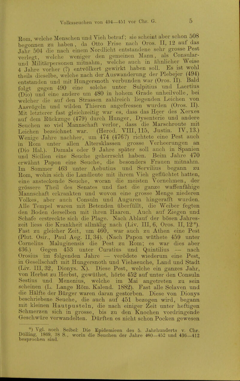 Eom, welche Menschen nnd Vieh betraf; sie scheint aber schon 508 beo-onnen zu haben, da Otto Frise nach Oros. II, 12 auf das Jahr 504 die nach einem Nordlicht entstandene sehr grosse Pest verlegt, welche weniger den gemeinen Mann, als Consular- und Slilitärpersonen mitnahm, welche aucli in ähnlicher Weise 4 Jahre vorher (?) entvölkert gewirkt haben soll. Es ist wohl theils dieselbe, welche nach der Auswanderung der Plebejer (494) entstanden und mit Hungersnoth verbunden war (Oros. II). Bald folo-t gegen 490 eine solche unter Sulpitius und Laertius (Dio) tmd eine andere um 480 in hohem Grade unheilvolle, bei welcher die auf den Strassen zahlreich liegenden Leichen von Aasvögeln und wilden Tliieren angefressen wurden (Oros. II). Mit letzterer fast gleichzeitig war es, dass das Heer des Xerxes auf dem Eückzuge (479) durch Hunger, Dysenterie und andere Seuchen so viel Mannschaft verlor, dass die Marschroute mit Leichen bezeichnet war. (Herod. YIII, 115, Justin. IV, 13.) Wenige Jahre nachher, um 474 (476?) richtete eine Pest auch in E-om imter allen Altersklassen grosse Verheerungen an (Dio Hai.). Damals oder 9 Jahre später soU auch in Spanien und Sicüien eine Seuche geherrscht haben. Beim Jahre 470 erwähnt Papon eine Seuche, die besonders Frauen mitnahm. Im Sommer 463 unter Aebutius und Servilius begann zu Rom, wohin sich die Landleute mit ihrem Vieh geflüchtet hatten, eine ansteckende Seuche, woran die meisten Vornehmen, der grössere Theil des Senates und fast die ganze waffenfähige Mannschaft erkrankten und wovon eine grosse Menge niederen Volkes, aber aucii Consuln und Auguren hingerafft wurden. Alle Tempel waren mit Betenden überfüllt, die Weiber fegten den Boden derselben mit ihren Haaren. Auch auf Ziegen und Schafe erstreckte sich die Plage. Nach Ablauf der bösen Jahres- zeit Hess die Krankheit allmälig nach (Liv. HI, 6, Oros. 11,12*). Fast zu gleicher Zeit, um 460, war auch zu Athen eine Pest (Plut. Osir., Paul Aeg. II, 34). (Nach Papon wüthete 459 unter Cornehus Maluginensis die Pest zu Rom; es war dies aber 436.) Gegen 453 unter Cm-atius und Quintilius — nach Orosius im folgenden Jahre — verödete wiederum eine Pest, in Gesellschaft mit Hungersnoth und Viehseuche, Land und Stadt (Liv. 111,32, Dionys. X). Diese Pest, welche ein ganzes Jahr, von Herbst zu Herbst, gewüthet, hörte 452 auf unter den Consuln Sestius und Menenius, welche im Mai angetreten zu sein scheinen (L. Lange Röm. Kaiend. 1882). Fast alle Sclaven und die Hälfte der Bürger waren daran gestorben. Diese von Dionys beschriebene Seuche, die auch auf 451 bezogen wird, begann mit kleinen Hautpusteln, die nach einiger Zeit unter heftigen Schmerzen sich in grosse, bis zu den Knochen vordringende Geschwüre verwandelten. Dürften es nicht schon Pocken gewesen *) Vgl. noch Seibel: Die Epidemieen des 5. Jahrhunderts v. Chr. Dölling. 1869, :^8 S., worin die Seuchen der Jahre 480—452 und 436—412 besprochen .sind.