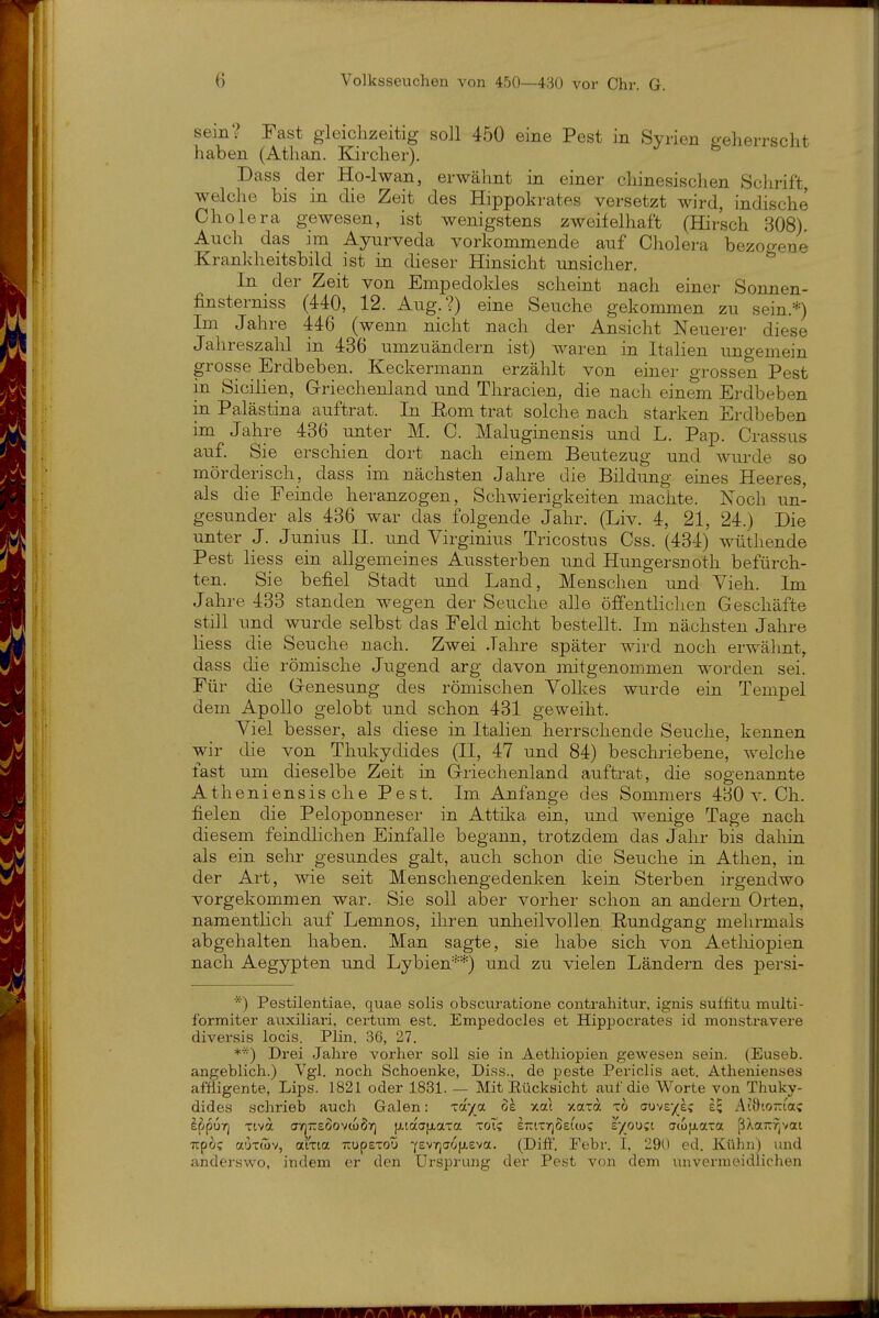 sein? Fast gleichzeitig soll 450 eine Pest in Syrien geherrscht haben (Äthan. Kircher). Dass der Ho-lwan, erwähnt in einer cliinesischen Schrift, welche bis in die Zeit des Hippokrates versetzt wird, indische Cholera gewesen, ist wenigstens zweifelhaft (Hirsch 308). Auch das im Ayurveda vorkommende auf Cholera bezogeue Krankheitsbild ist in dieser Hinsicht unsicher. In der Zeit von Empedoldes scheint nach einer Sonnen- finsterniss (440, 12. Aug.?) eine Seuche gekommen zu sein.*) Im Jahre 446 (wenn nicht nach der Ansicht Neuerer diese Jahreszahl in 436 umzuändern ist) waren in Italien ungemein grosse Erdbeben. Keckermann erzälilt von einer grossen Pest in Sicilien, Griechenland und Thracien, die nach einem Erdbeben in Palästina auftrat. In Eom trat solche nach starken Erdbeben im Jahre 436 unter M. C. Maluginensis und L. Pap. Crassus auf. Sie erschien dort nach einem Beutezug und Avurde so mörderisch, dass im nächsten Jahre die Bildung eines Heeres, als die Feinde heranzogen, Schwierigkeiten machte. Noch un- gesunder als 436 war das folgende Jahr. (Liv. 4, 21, 24.) Die unter J. Junius II. und Virginius Tricostus Css. (434) wüthende Pest liess ein allgemeines Aussterben und Hungersnoth befürch- ten. Sie befiel Stadt und Land, Menschen und Yieh. Im Jahre 433 standen wegen der Seuche alle öffentlichen Geschäfte still und wurde selbst das Feld nicht bestellt. Im nächsten Jahre liess die Seuche nach. Zwei Jahre später wird noch erwähnt, dass die römische Jugend arg davon mitgenommen worden sei. Für die Genesung des römischen Volkes wurde ein Tempel dem Apollo gelobt und schon 431 geweiht. Viel besser, als diese in Italien herrschende Seuche, kennen wir die von Thukydides (II, 47 und 84) beschriebene, welche last um dieselbe Zeit in Griechenland auftrat, die sogenannte Atheniensis che Pest. Im Anfange des Sommers 430 v. Ch. fielen die Peloponneser in Attil^a ein, und wenige Tage nach diesem feindlichen Einfalle begann, trotzdem das Jahr bis dahin als ein sehr gesundes galt, auch schon die Seuche in Athen, in der Art, wie seit Menschengedenken kein Sterben irgendwo vorgekommen war. Sie soll aber vorher schon an andern Orten, namentlich auf Lemnos, ihren unheilvollen Rundgang mehrmals abgehalten haben. Man sagte, sie habe sich von Aetliiopien nach Aegypten und Lybien'-'-*) und zu vielen Ländern des persi- *) Pestüentiae, quae solis obscuratione contrahitur, ignis suffitu multi- formiter auxiliari, certtim est. Empedocles et Hippocrates id monstravere diversis locis. Plin. 36, 27. **) Drei Jahre vorher soll sie in Aetliiopien gewesen sein. (Euseb. angeblich.) Vgl. noch Schoenke, Diss., de peste Periclis aet. Athenienaes affligente, Lips. 1821 oder 1831. — Mit Eücksicht auf die Worte von Thuky- dides schrieb auch Galen: '^ay^ot 6e xal xaxa xo ctuve/ec At9'.o-ta? ippuri Tiva (JtjtzeöovcoÖy] [j.taa[xaTa toTc iriTrjöeuos £/ou?i aiofxaxa ß^waitfjvat upo; auTÖiv, aixia TTupsToü ^evrjaoixeva. (Dift'. Febr. I, 290 cd. Kühn) und anderswo, indem er den Ursprung der Pest von dem ixnvermeidlichen