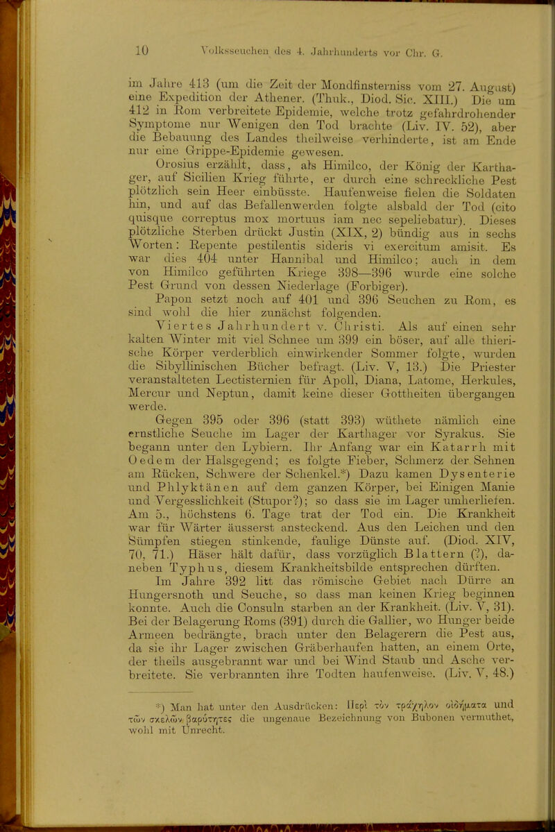 im Jahre 413 (um die Zeit der Mondfinsterniss vom 27. Augast) eine Expedition der Athener. (Thuk., Diod. Sie. XIII.) Die um 412 in Eom verbreitete Epidemie, welche trotz gefahrdroliender Symptome nur Wenigen den Tod bi-achte (Liv. IV. 52), aber die Bebauung des Landes theilweise verhinderte, ist am'Ende nur eine Grippe-Epidemie gewesen. Orosius erzählt, dass, als Himilco, der König der Kartha- ger, auf Sicilien Krieg führte, er durch eine schreckliche Pest plötzKch sein Heer einbüsste. Haufenweise fielen die Soldaten Irin, und auf das BefaUenwerden folgte alsbald der Tod (cito quisque correptus mox mortuus iam nec sepeliebatur). Dieses plötzliche Sterben drückt Justin (XIX, 2) bündig aus in sechs Worten: Repente pestilentis sideris vi exercitum amisit. Es war dies 404 unter Hannibal und Himilco; auch in dem von Himilco geführten Kriege 398—396 wurde eine solche Pest Grund von dessen Niedeilage (Forbiger). Papon setzt noch auf 401 und 39G Seuchen zu Eom, es sind wohl die hier zunächst folgenden. Viertes Jahrhundert v. Christi. Als auf einen sehr kalten Winter mit viel Schnee um 399 ein böser, auf alle thieri- sche Körper verderblich einwirkender Sommer folgte, wurden die Sibyllinischen Bücher befragt. (Liv. V, 13.) Die Priester veranstalteten Lectisternien für Apoll, Diana, Latome, Herkules, Mercur und Neptun, damit keine dieser Gottheiten übergangen werde. Gegen 395 oder 396 (statt 393) wüthete nämlich eine ernstliche Seuche im Lager der Karthager vor Syrakus. Sie begann unter den Lybiern. Ihr Anfang war ein Katarrh mit Oedem der Halsgegend; es folgte Fieber, Schmerz der Sehnen am Rücken, Schwere der Schenkel.*) Dazu kamen Dysenterie und Phlyktänen auf dem ganzen Körper, bei Einigen Manie und Vergesslichkeit (Stupor?); so dass sie im Lager umherliefen. Am 5., höchstens 6. Tage trat der Tod ein. Die Krankheit war für Wärter äusserst ansteckend. Aus den Leichen und den Sümpfen stiegen stinkende, faulige Dünste auf. (Diod. XIV, 70, 71.) Häser hält dafür, dass vorzüglich Blattern (?), da- neben Typhus, diesem Krankheitsbilde entsprechen dürften. Im Jahre 392 litt das römische Gebiet nacli Dürre an Hungersnoth und Seuche, so dass man keinen Krieg beginnen konnte. Auch die Consuln starben an der Krankheit. (Liv. V, 31). Bei der Belagerung Eoms (391) durch die Gallier, wo Hunger beide Armeen bedrängte, brach unter den Belagerern die Pest aus, da sie ihr Lager zwischen Gräberhaufen hatten, an einem Orte, der theils ausgebrannt war und bei Wind Staub und Asche ver- breitete. Sie verbrannten ihre Todten haufenweise. (Liv. V, 48.) ■'■) Man hat unter den Ausdrücken: llepi tov Tpa-/Tf)Xov otorjfi.a-a und xiov (7XeX<ov papux-fiTE? die ungenaue Bezeichnung von Buhonen vermuthet, wohl mit Unrecht.