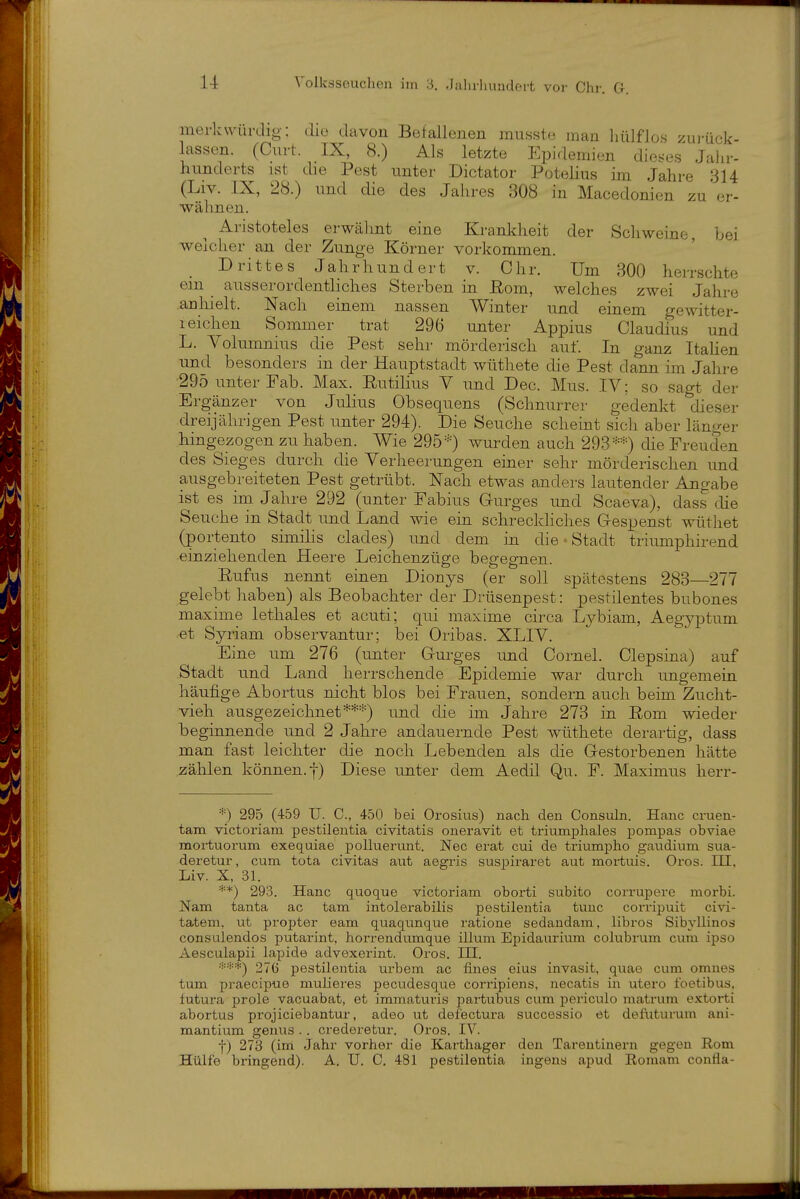 merkwürdig; dio davon Befallenen musste man liülflos zu)-ück- lassen. (Curt. IX, 8.) Als letzte Epidemien die^^es Jahr- hunderts ist die Pest unter Dictator Potelius im Jahre 314 (Liv. IX, 28.) und die des Jahres 308 in Macedonien zu er- wähnen. Aristoteles erwälmt eine Krankheit der Öcliweine, bei weicher an der Zunge Körner vorkommen. Drittes Jahrhundert v. Chr. Um 300 herrschte em ausserordentliches Sterben in ßom, welches zwei Jahre anhielt. Nach einem nassen Winter und einem gewitter- 1 eichen Sommer trat 296 unter Appius Claudius und L. Volumnius die Pest sehr mörderisch auf. In ganz Italien und besonders in der Hauptstadt wüthete die Pest dann im Jahre 295 unter Fab. Max. Eutilius V und Dec. Mus. IV; so sagt der Ergänzer von Julius Obsequens (Schnurrer gedenkt dieser dreijährigen Pest unter 294). Die Seuche scheint sicli aber länger hingezogen zu haben. Wie 295='=) wurden auch 293=-=*) die Freuden des Sieges durcli die Verheerungen einer sehr mörderischen und ausgebreiteten Pest getrübt. Nach etwas anders lautender Angabe ist es im Jahre 292 (unter Fabius Gurges und Scaeva), dass cUe Seuche in Stadt und Land wie ein schreckliches Gespenst wüthet (portento similis clades) und dem in die - Stadt triumphirend einziehenden Heere Leichenzüge begegnen. Rufus nennt einen Dionys (er soll spätestens 283—277 gelebt haben) als Beobachter der Drüsenpest: pestilentes bnbones maxime lethales et acuti; qui maxime circa Lybiam, Aegyptum et Syriam observantur; bei Oribas. XLIV. Eine um 276 (unter Gurges und Cornel. Clepsina) auf Stadt und Land herrschende Epidemie war durch ungemein häufige Abortus nicht blos bei Frauen, sondern auch beim Zucht- vieh ausgezeichnet***) und die im Jahre 273 in Eom wieder beginnende und 2 Jahre andauernde Pest wüthete derartig, dass man fast leichter die noch Lebenden als die Gestorbenen hätte zälilen können. I) Diese unter dem Aedil Qu. F. Maximus herr- *) 295 (459 U. C, 450 bei Orosius) nach den Consuln. Hanc cruen- tam victoriam pestilentia civitatis oneravit et triumphales pompas obviae moi-tuorum exequiae polluerunt. Nec erat cui de triumi)ho gavidium sua- deretur, cum tota civitas aut aegris suspiraret aut mortuis. Oros. III. Liv. X, 31. **) 29.3. Hanc quoque victoriam oborti subito corrupere morbi. Nam tanta ac tam intolerabilis pestilentia tunc corripuit civi- tatem, ut propter eam quaqunque ratione sedandam, libros Sibyllinos consulendos putarint, horrendumque illum Epidaurium colubrum cum ipso Aesculapii lapide advexerint. Oros. III. 276 pestilentia urbem ac fines eius invasit, quae cum omnes tum praecipue mulieres pecudesque corripiens, necatis in utero foetibus, futura prole vacuabat, et immaturis partubus cum periculo matrum extorti abortus projiciebantur, adeo ut defectura successio et defuturum ani- mantium genus . . crederetur. Oros. IV. f) 273 (inri Jahr vorher die Karthager den Tareutinern gegen Rom