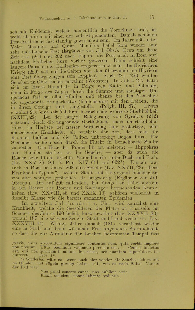 sehende Epidemie, welche namenthch die Vornehmen traf, ist wohl identiscli mit einer der zuletzt genannten. Damals Schemen Pest-Ausbrüche fast ständig gewesen zu sein. Im Jahi-e 265 unter Valer. Maximus und Quint. Mamihus befiel Rom wieder eme sehr mörderische Pest (Ergänzer von Jul. Obs.). Etwa um diese Zeit trat (263 und 262 nach Papon) die Pest auch in Eom auf, nachdem Erdbeben kurz vorher gewesen. Dann scheint eine läno-ere Pause in den Epidemien eingetreten zu sein. Im Illyrischen Kriege (229) soU auf die Gelten von den überwundenen lUyriern eine'Pest übergegangen sein (Appian). Auch 224—220 werden Seuchen in Ober-Itahen ei-wälmt (Webster). Im Jahre 217 hatte sich im Heere Hannibals in Folge von Kälte und Schmutz, dann in Folge des Zuges durch die Sümpfe und sonstigen Un- gemachs fast bei allen Pferden un'd ebenso bei den Menschen die sogenannte Hungerkrätze (hmnopsoros) mit den Leiden, die in ihrem Gefolge sind, eingestellt. (Polyb. III, 87.) Livius erwähnt 216 'eine seit 5 Jahren herrschende grössere Sterblichkeit (XXIII, 22). Bei der langen Belagerung von Syrakus (212) entstand durch die ungesunde Oertlichkeit, nach unerträglicher Hitze, im Herbste bei nasser Witterung eine pestartige, sehr ansteckende Krankheit; sie wüthete der Art, dass man die Kranlien hülflos und die Todten unbeerdigt liegen Hess. Die Sicilianer suchten sich durch die Flucht in benachbarte Städte zu retten. Das Heer der Punier litt am meisten; — Hippokras und Hamilco starben an der Seuche; — aber da auch die Römer sehr litten, brachte Marcellus sie unter Dach und Fach. (Liv. XXV, 26, Sil. It. Pun. XIV, 611 und 622*). Damals war auch in Rom im Jahre 208 eine Seuche (Liv. XXVII, 23); diese Krankheit (Typhus?), welche Stadt und Umgegend heimsuchte, war aber weniger gefährlich als langwierig (Ergänzer von Jul. Obsequ.). Die auf 205 fallenden, bei Mangel an Lebensmitteln in den Heeren der Römer und Karthager herrschenden Krank- heiten (Liv. XXVin, 46 und XXIX, 10) gehören vielleicht in dieselbe Klasse wie die bereits genannten Epidemien. Im zweiten Jahrhundert v. Chr. wird zunächst eine Krankheit, welche die Seesoldaten der Flotte zu Pharselis im Sommer des Jahres 190 befiel, kurz erwähnt (Liv. XXXVII, 23), worauf 187 eine schwere Seuche Stadt und Land verheerte (Liv. XXXVni, 44). Wenige Jahre danach (181) veranlasst wieder eine in Stadt und Land wüthende Pest ungeheure Sterblichkeit, so dass die zur Aufnahme der Leichen bestimmten Tempel fast gi-avit, cuius atrocitatem significare contentus sum, quia verbis implere non possum. Ultra biennium vastando porrecta est. . . Census indictus est, qui non quantum hominum deperisset, sed qtiautum supert'uisset in- quireret . . . Oros. IV. *) Sonderbar wäre es, wenn auch hier wieder die Seuche sich zuerst an Hunden und Vögeln gezeigt haben soll, wie es nach Silius' Versen der Fall war: Vim primi sensere canes, mox nubibus atris Fluxit deticiens, penna labente, volucris.
