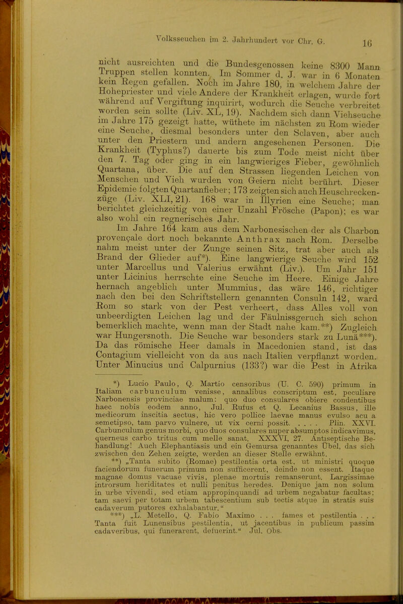 mclit ausreichten und die Bundesgenossen keine 8300 Mann iruppen stellen konnten. Im Sommer d. J. war in 6 Monaten kein Eegen gefallen. Noch im Jahre 180, in welchem Jahre der Hohepriester und viele Andere der Krankheit erlagen wui-de fort während auf Vergiftung ijiquirirt, wodurch die Seuche verbreitet worden sem sollte (Liv. XL, 19). Nachdem sich dann Viehseuche im Jahre 175 gezeigt hatte, wüthete im nächsten zu Rom wieder eme Seuche, diesmal besonders unter den Sclaven, aber auch unter den Priestern und andern angesehenen Personen. Die Krankheit (Typhus?) dauerte bis zum Tode meist nicht über den 7. Tag oder ging in em langwieriges Fieber, gewölmlich Quartana, über. Die auf den Strassen liegenden Leichen von Menschen und Vieh wurden von Geiern nicht berührt. Dieser Epidemie folgten Quartanfieb er; 173 zeigten sich auch Heuschrecken- züge (Liv. XLI, 21). 168 war in Illyrien eine Seuche; man berichtet gleichzeitig von einer Unzahl Frösche (Papon); es war also wolil ein regnerisches Jahr. Im Jahi-e 164 kam aus dem Narbonesischen der als Charbon provencale dort noch bekannte Anthrax nach Rom. Derselbe nahm meist unter der Zunge seinen Sitz, trat aber auch als Brand der Glieder auf*). Eine langwierige Seuche wird 152 unter Marcellus und Valerius erwähnt (Liv.). Um Jahr 151 unter Licinius herrschte eine Seuche im Heere. Einige Jahre hernach angeblich unter Mummius, das wäre 146, richtiger nach den bei den Schriftstellern genannten Consuln 142, ward Rom so stark von der Pest verheert, dass Alles voll von unbeerdigten Leichen lag und der Fäulnissgeruch sich schon bemerklich machte, wenn man der Stadt nahe kam. **) Zugleich war Hungersnoth. Die Seuche war besonders stark zu Lunä***). Da das römische Heer damals in Macedonien stand, ist das Contagium vielleicht von da aus nach Italien verpflanzt worden. Unter Minucius und Calpurnius (133?) war die Pest in Afrika *) Lucio Paulo, Q. Martio censoribus (U. C. 590) primum in Italiam carbunculum venisse, annalibus conscriptum est, peculiare Narbonensis provinciae malum: quo duo consulares obiere condentibus haec nobis eodem anno, Jul. Eufus et Q. Lecanius Bassus, ille medicorum inscitia sectus, hie vero pollice laevae manus evulso acu a semetipso, tarn parvo \ailnere, ut vix cerni possit Plin. XXVI. Carbunculum genug morbi, quo duos consulares nuper absumptos indicavimus, querneus carbo tritus cum melle sanat. XXXVI, 27. Antiseptische Be- handlung! Auch Elephantiasis und ein G-emursa genanntes Übel, das sich zwischen den Zehen zeigte, werden an dieser Stelle erwähnt. **) „Tanta svibito (Romae) pestilentia orta est, ut ministri quoque faciendorum funerum primum non sufficerent, dein de non essent. Itaque magnae domtis vacuae vivis, plenae mortuis remansertmt. Largissimae introrsum heriditates et nulli penitus heredes. Denique jam non solum in urbe vivendi, sed etiam appropinquandi ad m-bem negabatur facultas; tarn saevi per totam urbem tabescentium sub tectis atqtie in stratis suis cadaverum putores exhalabantur. „L. Metello, Q. Fabio Maximo . . . fames et pestilentia . . . Tanta fuit Lunensibus pestilentia, ut jacentibus in publicum passim cadaveribus, qui funerarent, defuerint. Jul. Obs.