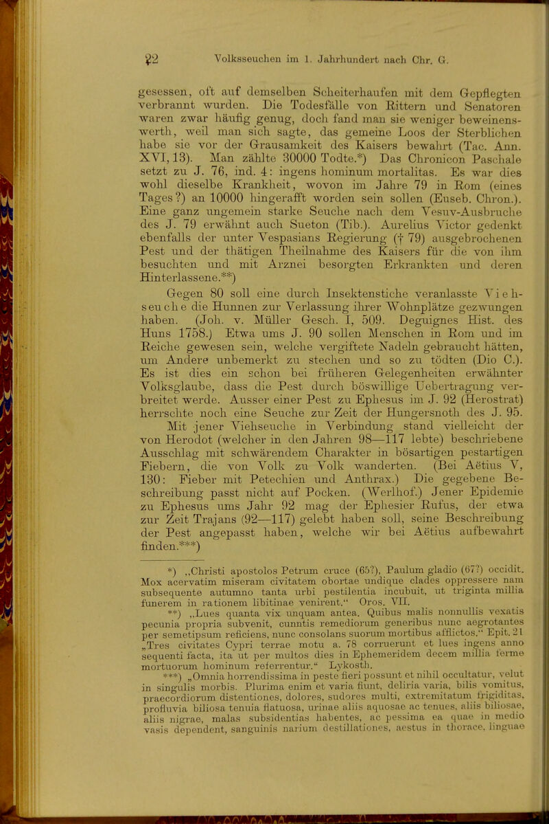 oo gesessen, oft auf demselben Scheiterhaufen mit dem Gepflegten verbrannt wurden. Die Todesfälle von Rittern und Senatoren waren zwar häufig genug, doch fand man sie weniger beweinens- werth, weil man sich sagte, das gemeine Loos der Sterblichen habe sie vor der Grausamkeit des Kaisers bewahrt (Tac. Ann. XVI, 13). Man zählte 30000 Todte.*) Das Chronicon Paschale setzt zu J. 76, ind. 4: ingens hominum mortalitas. Es war dies wohl dieselbe Krankheit, wovon im Jahre 79 in Eom (eiaes Tages?) an 10000 hingerafft worden sein sollen (Euseb. Chron.). Eine ganz ungemein starke Seuche nach dem Vesuv-Ausbruche des J. 79 erwähnt auch Sueton (Tib.). Aurelius Victor gedenkt ebenfalls der unter Vespasians Regierung (f 79) ausgebrochenen Pest und der thätigen Theilnahme des Kaisers für die von ihm besuchten und mit Arznei besorgten Erkrankten und deren Hinterlassene.**) Gegen 80 soll eine durch Insektenstiche veranlasste V i e h- seuche die Hunnen zur Verlassung ihrer Wohnplätze gezwungen haben. (Joh. v. Müller Gesch. I, 509. Deguignes Hist. des Huns 1758.) Etwa ums J. 90 sollen Menschen in Eom und im Reiche gewesen sein, welche vergiftete Nadeln gebraucht hätten, um Andere unbemerkt zu stechen und so zu tödten (Dio C). Es ist dies ein schon bei früheren Gelegenheiten erwähnter Volksglaube, dass die Pest durch böswillige Uebertragung ver- breitet werde. Ausser einer Pest zu Ephesus im J. 92 (Herostrat) herrschte noch eine Seuche zur Zeit der Hungersnoth des J. 95. Mit jener Viehseuche in Verbindung stand vielleicht der von Herodot (welcher in den Jahren 98—117 lebte) beschriebene Ausschlag mit schwärendem Charakter in bösartigen pestartigen Fiebern, die von Volk zu Volk wanderten. (Bei Aetius V, 130: Fieber mit Petechien und Anthrax.) Die gegebene Be- schreibung passt nicht auf Pocken. (Werlhof.) Jener Epidemie zu Ephesus ums Jahr 92 mag der Ephesier Rufus, der etwa zur Zeit Trajans (92—117) gelebt haben soll, seine Beschreibung der Pest angepasst haben, welche wir bei Aetius aufbewahrt finden.***) *) „Christi apostolos Petrum cruce (65?), Paulum gladio (67?) occidit. Mox acervatim miseram civitatem obortae undique clades oppressere nam subsequente autumno tanta urbi pestilentia incubuit, ut triginta millia funerem in rationem libitinae venirent. Gros. VII. **) „Lues quanta vix unquam antea. Quibus malis nonnullis vexatis pecunia propria subvenit, cunntis remediorum generibus nunc aegrotantes per semetipsum reficiens, nunc consolans suorum mortibus afflictos. Epit. 21 „Tres civitates Cypri terrae motu a. 78 corruerunt et lues ingens anno sequenti facta, ita ut per multos dies in Ephemeridem decem millia i'erme mortuorum hominum relerrentur. Lykosth. ***) „Omnia horrendissima in peste fieri possunt et nihil occultatur, velut in singulis morbis. Plurima enim et yaria fiunt, deliria varia, bilis yomitus. praecordiorum distentiones, dolores, sudores multi, extremitatum frigiditas. profluvia biliosa tenuia fiatuosa, urinae aliis aquosae ac tenues. alüs biliosae, aliis nigrae, malas subsidentias habentes, ac pessima ea quae in medio vasis dependent, sanguinis narium destillationes, aestus in thorace. linguae