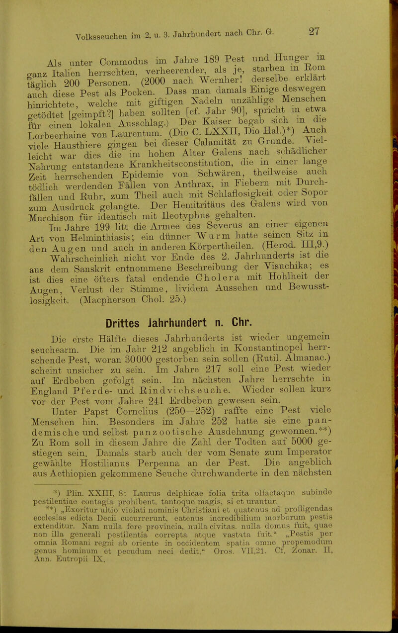 Als unter Commodus im Jalire 189 Pest und Hunger m oanz Italien herrschten, verheerender, als je starben m Rom täSich 200 Personen. (2000 nach Wernher derselbe erklart audi diese Pest als Pocken. Dass man damals Emige deswegen hinrichtete welche mit giftigen Nadeln unzähhge Menschen et Tg-m^^^^^^^ haben'somen [cf. Jahr 90], spricht m etwa für einen lokalen Ausschlag.) Der Kaiser begab sich m die LorbeeTaine vonLaurentum^ (Dio 0. LXXII, Dio Hai.)*) Auch viele Hausthiere gingen bei dieser Calamitat zu arunde. ;Viei- leicht war dies die im hohen Alter Galens nach schädlicher Nahruno- entstandene Krankheitsconstitution, die m einer lange Zeit herrschenden Epidemie von Schwären, theilweise auch tödlich werdenden Fällen von Anthrax, in Fiebern imt Durch- fällen und Ruhr, zum Theil auch mit Schlaflosigkeit oder Sopor zum Ausdruck gelangte. Der Hemitritäus des Galens wird von Murchison für identisch mit Ileotyphus gehalten. Im Jahre 199 litt die Armee des Severus an emer eigenen Art von Helmmthiasis; em dünner Wurm hatte seinen Sitz m den Augen und auch in anderen Körpertheilen. (Herod. Hl,9.) Wahrscheinhch nicht vor Ende des 2. Jahrhunderts ist die aus dem Sanskrit entnommene Beschreibung der Yisuchika; es ist dies eine öfters fatal endende Cholera mit Hohlheit der Augen, Yerlust der Stimme, lividem Aussehen und Bewusst- losigkeit. (Macpherson Chol. 25.) Drittes Jahrhundert n. Chr. Die erste Hälfte dieses Jahrhunderts ist wieder ungemein seuchearm. Die im Jahr 212 angeblich in Konstantinopel herr- schende Pest, woran 30000 gestorben sein sollen (Rutil. Almanac.) scheint unsicher zu sein. Im Jahre 217 soll eine Pest wieder auf Erdbeben gefolgt sein. Im nächsten Jahre herrschte in England Pferde- und Rindviehseuche. Wieder sollen kur^ vor der Pest vom Jahre 241 Erdbeben gewesen sein. Unter Papst Cornelius (250—252) raffte eine Pest viele Menschen hin. Besonders im Jahre 252 hatte sie eine pan- demischeund selbst panzootische Ausdelmung gewonnen.**) Zu Rom soll in diesem Jahre die Zahl der Todten auf 5000 ge- stiegen sein. Damals starb auch der vom Senate zum Imperator gewählte Hostiiianus Perpenna an der Pest. Die angeblich aus Aetliiopien gekommene Seuche durchwanderte in den nächsten '■■) Plin. XXIII, 8: Laurus delphicae folia trita oliaotaque subinde pestilentiae contagia prohibent. tantoque magis, si et urantur. *) „Exoritur iiltio violati nominis Christiani et quatenus ad proüigendas ecclesias edicta Decii cucurrerunt, eatenus incredibilium raorborurn. pestis extenditur. Kam nulla fere provincia, nulla civitas. nulla domus iüit, quae non illa generali pestilentia correpta atque vastata fuit. „Pestis per omnia Eomani regni ab Oriente in occidentem spatia omne propeniodum genus hominum et pecudum neci dedit. Oros. Yll.'il. Cf. Zonar. II, Ann. Eutropii IX.