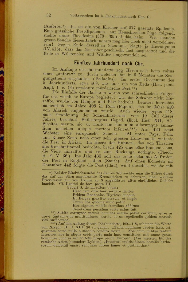 (Ambros. -) Es ist che von Kircher auf 377 gesetzte Epidemie. Eine grasshche Pest-Epidemie, auf Heuschrecken-Züge folgend suchte unter Theodosius (379-395) Judäa heim. Wie manche grosse beuche dieses Jahrhunderts mag hier noch nicht verzeichnet iQ?^^'f Ende desselben Säculums klagte ja Hieronymus ä^'^^^^W Menschengeschlecht fast ausgerottet und die Erde m Wüsteneien und Wälder umgewandelt sei. Fünftes Jahrhundert nach Chr. Im Anfange des Jahrhunderts zog Heron sich beim coitus einen „anthrax zu, durch welchen ihm in 6 Monaten die Zeu- gungstheile wegfaulten (Palladius). Im ersten Decennium des 5. Jahrhunderts, etwa 4ü9, war auch die von Beda (Hist. o-ent. Angl. I, c. 14) erwähnte mörderische Pest.'^*) ^ Die Einfälle der Barbaren waren von schi-ecklichen Folgen für das westliche Europa begleitet; was das Schwert nicht hin- raffte, wurde von Hunger und Pest bedroht. Letztere herrschte namentlich im Jahre 408 in Eom (Papon), das im Jahre 410 von Alarich eingenommen wurde. Auch wieder gegen 418, nach Erwähnung der Sonnenfinsterniss vom 19. Juli dieses Jahres, berichtet Philostorgius Capad. (Eccl. Hist. XII, 8.): Siccitas secuta, sie ut multorum homiaum aliorumque anima- Mum insuetam ubique mortem inferret.**=*=) Auf 420 setzt Webster eine europäische Seuche. 424 unter Papst Felix und Kaiser Zeno nach einer sehr grossen Hungersnoth wüthete die Pest in Afrika. Im Heere der Hunnen, das von Thracien aus Konstantinopel bedrohte, brach 425 eiae böse Epidemie aus, die Yiele hinraffte und es zum Eückzuge nöthigte. (Theod. H. E. V, 36.) Ins Jahr 430 soU das erste bekannte Auftreten der Pest in England fallen (Smith). Auf eiaen Kometen hn Dezember 442 folgte die Pest (Idat.), wohl dieselbe, welche mit *) Bei der Eindviehseuche des Jahres 376 suchte man die Thiere durch das auf der Stirn angebrachte Kreuzzeichen zu schützen, über welches Präservativ ein von Paulin. ep. 9 angeführtes altes christliches Gedicht handelt. Cf. Lancisi de bov. peste m. Severi S. de mortibus boum: Haec jam dira lues serpere dicitur Pridem Pannonios Illyricos quoque Et Beigas graviter stravit: et impio Cursu nos quoque nunc petit: Hoc Signum mediis frontibus additum Cunctarum pecudum certe Salus fuit. **) Subito corruptae mentis homines acerba pestis corripuit, quae in brevi tantam ejus multitudinem stravit, ut ne sepeliendis quidem mortuis vivi sufficerent. ***) Auf den Anfang dieses Jahrhunderts, 400—418, scheinen die Worte von Nikeph. H. E. XIII, 36 zu gehen: „Tanta hominum caedes facta est, quantam aetas nulla a saeculo condito novit . . Non enim milites tantum interiere, nec in aliqua orbis parte mala haec constitere, sed omne genus hominum concisa est et tota prope perüt Europa. (Am meisten litt das römische Asien, besonders Lybien.) „Interitus multitudinem hostilis barba- rorum demetuit ensis; reliqviam autem fames et pestilentiae.