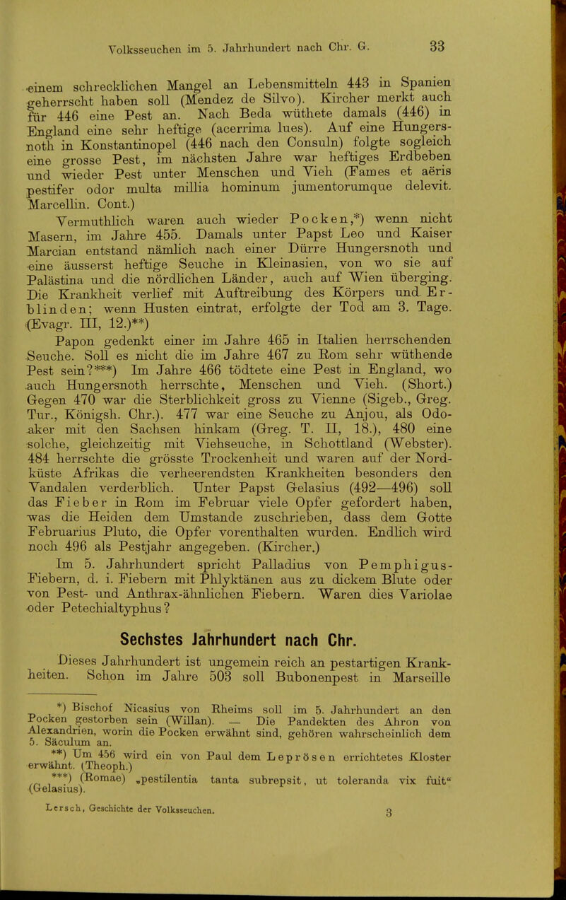 einem schrecklichen Mangel an Lebensmitteln 443 m Spamen geherrscht haben soll (Mendez de Silvo). Kircher merkt auch für 446 eiae Pest an. Nach Beda wüthete damals (446) in England eine sehr heftige (acerrima Ines). Auf eine Hungers- noth in Konstantinopel (446 nach den Consuln) folgte sogleich eine orosse Pest, im nächsten Jahre war heftiges Erdbeben und wieder Pest unter Menschen und Vieh (Fames et aeris pestifer odor multa millia hominum jumentorumque delevit. Marcellüi. Cent.) Vermuthlich waren auch wieder Pocken,*) wenn nicht Masern, im Jahre 455. Damals unter Papst Leo und Kaiser Marcian entstand nänüich nach einer Dürre Hungersnoth und eine äusserst heftige Seuche in Klein asien, von wo sie auf Palästiaa und die nördhchen Länder, auch auf Wien überging. Die Krankheit verlief mit Auftreibung des Körpers und. E r - blinden; wenn Husten eintrat, erfolgte der Tod am 3. Tage. .{Evagr. III, 12.)**) Papon gedenkt einer im Jahre 465 in Italien herrschenden •Seuche. Soll es nicht die im Jahre 467 zu Eom sehr wüthende Pest sein?***) Im Jahre 466 tödtete eine Pest in England, wo .auch Hungersnoth herrschte, Menschen und Yieh. (Short.) Gegen 470 war die Sterblichkeit gross zu Vienne (Sigeb., Greg. Tur., Königsh. Chr.). 477 war eine Seuche zu Anjou, als Odo- -aker mit den Sachsen hinkam (Greg. T. II, 18.), 480 eine «olche, gleichzeitig mit Viehseuche, in Schottland (Webster). 484 herrschte die grösste Trockenheit und waren auf der Nord- küste Afrikas die verheerendsten Kranliheiten besonders den Yandalen verderbhch. Unter Papst Gelasius (492—496) soll das Fieber in Rom im Februar viele Opfer gefordert haben, was die Heiden dem Umstände zuschrieben, dass dem Gotte Februarius Pluto, die Opfer vorenthalten wurden. Endhch wird noch 496 als Pestjahr angegeben. (Kircher.) Im 5. Jahrhundert spricht Palladius von Pemphigus- Fiebern, d. i. Fiebern mit Phlyktänen aus zu dickem Blute oder von Pest- und Anthrax-ähnlichen Fiebern. Waren dies Yariolae oder Petechialtyphus? Sechstes Jahrhundert nach Chr. Dieses Jahrhundert ist ungemein reich an pestartigen Krank- heiten. Schon im Jahre 503 soll Bubonenpest in Marseille *) Bischof Nicasius von Kheims soll im 5. Jahrhundert an den Pocken gestorben sein (Willan). — Die Pandekten des Ahron von Alexandrien, worin die Pocken erwähnt sind, gehören wahrscheinlich dem 5. Säculum an. **) Um 456 wird ein von Paul dem Leprösen errichtetes Kloster erwähnt. (Theoph.) (Romae) ,pestilentia tanta subrepsit, ut toleranda vix fuit (b-elasius). Lersch, Geschichte der Volksseuchen. Q