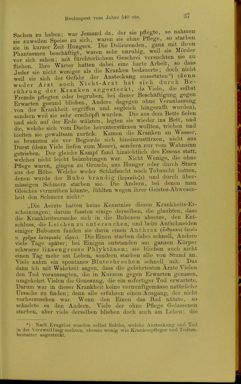 Sachen zn haben; war Jemand da, der sie pflegte, so nahmm sie zuweilen Speise zu sich, waren sie ohne Pflege, so starben sie in kurzer Zeit Hungers. Die Dehnrenden, ganz ^\^}^';^^ Phantasmen beschäftigt, waren sehr unruhig, weil sie Mörder vor sich sahen; mit fürchterlichem Geschrei versuchten sie zu fliehen. Ihre Wärter hatten dabei eine harte Arbeit so dass. Jeder sie nicht weniger als die Kranken bedauerte; doch mcht weil sie sich der Gefahr der Ansteckung aussetzten'') (denn weder Arzt noch Nicht-Arzt hat sich durch Be- rühruno- der Kranken angesteckt, da Viele, die selbst Fremde pfleo-ten oder begruben, bei dieser Beschäftigung gegen Erwarten ge^^und blieben. Andere dagegen ohne Veranlassung von der Krankheit ergriffen und sogleich hingerafft wurden), sondern weil sie sehr erschöpft wurden. Die aus dem Bette helen und sich auf der Erde wälzten, legten sie wieder ms Bett, und die, welche sich vom Dache herunterstürzen wollten, trieben und hielten sie gewaltsam zurück. Kamen die Kranken an Wasser, so brannten sie vor Begierde sich hineinzustürzen, nicht aus Durst (denn Viele liefen zum Meere), sondern nur vom Wahnsinn getrieben. Der gleiche Kampf fand liinsichtHch des Essens statt, welches nicht leicht beizubringen war. Nicht Wenige, die ohne Pflege waren, gingen zu Grimde, aus Hunger oder durch Sturz aus der Höhe. Welche weder Schlafsucht noch Tobsucht hatten, denen wurde der Bubo brandig (^(paxeXiCe) und durch über- mässigen Schmerz starben sie. Die Andern, bei denen man Gleiches vermuthen könnte, fühlten wegen ilirer Geistes-Abwesen- heit den Schmerz nicht. „Die Aerzte hatten keine Kenntniss diesen Krankheits-Er- scheinungen; daram fassten einige derselben, die glaubten, dass die Krankheitsursache sich in die Bubonen absetze, den Ent- schluss, die Leichen zu untersuchen, imd behn Aufschneiden einiger Bubonen fanden sie darin einen Anthrax (av&paxo; ^sivov Tt xp-^iAa ex-ecpuxos supov). Die Einen starben dabei schnell, Andere viele Tage später; bei Einigen entstanden am ganzen Körper schwarze lins engrosse Phlyktänen; sie blieben auch nicht einen Tag mehr am Leben, sondern starben alle von Stund an. Viele nahm ein spontanes Bluterbrechen schnell mit. Das dann ich mit Wahrheit sagen, dass die gelehrtesten Arzte Vielen den Tod voraussagten, die in Kurzem gegen Erwarten genasen, umgekehrt Vielen die Genesung, die ein sofortiger Tod erwartete. Darum war in dieser Krankheit keine vernunftgemässe natürliche Ursache zu finden; denn alle erfuhren einen Ausgang, der nicht vorherzusehen war. Wenn den Einen das Bad nützte, so schadete es den Andern, Viele der ohne Pflege Gelassenen starben, aber viele derselben blieben doch auch am Leben; die *) Nach Evagrins wurden selbst Solche, welche Ansteckung und Tod in der Verzweiflung suchten, ebenso wenig wie Ki-ankenpfleger und Todten- beatatter angesteckt.