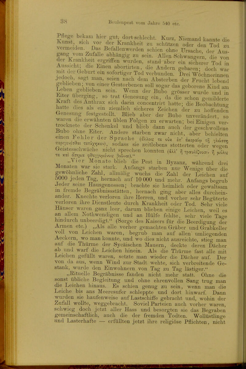 Iis «1 Nic^-mand kannte die Ivunst, sich vor der Krankheit zu schützen oder den Tod zu vermeiden Das Befallenwerden schien ohne Ursache, der Aus^ gang vom Zufalle abhängig zu sein. Allen Schwangeii, die von der Krankheit ergriffen wurden, stand aber ein sicherer Tod in Aussicht; die Emen abortirten, die Andern gebaren; doch wir mit der Geburt em sofortiger Tod verbunden. Drei Wöchnerinnen jedoch, sagt man, seien nach dem Absterben der Frucht lebend gebheben; von einer Gestorbenen soll sogar das geborene Kind am Leben gebheben sem. Wenn der Bubo grösser wurde und in ^iter ubergmg, so trat Genesung ein, da die schon gemilderte ilralt des Anthrax sich darm concentrirt hatte; die Beobachtung hatte dies als em ziemlich sicheres Zeichen der zu hoffenden Genesung festgestellt. Blieb aber der Bubo unverändert so waren die erwälinten üblen Folgen zu erwarten; beiEinisren 'ver- trocknete der Schenkel und bheb dann auch der geschwollene Bubo ohne Eiter. Andere starben zwar nicht, aber behielten emen Fehler der Sprache (^Uotc xe o^x I.' äxspauo x9) .>.c/,.^ 7^£pr,'£vc3.>c(t T£-u7;^x£v), sodass sie zeitlebens stotterten oder wegen Geistesschwäche mcht sprechen konnten (dXX' ^ TpauXt'Cou^.v nih, T£ xat acrr(|xa cpHeYyoijicvotc ßuovat). „Vier Monate bheb die Pest in Byzanz, während drei Monaten war sie stark. Anfangs starben nur Wenige über die fn^n^^l'''^^ wuchs die Zahl der Leichen auf 5ÜÜ0 jeden Tag, hernach auf 10 000 und mehr. Anfangs begrub Jeder seine Hausgenossen; brachte sie heimlich oder gewaltsam in iremde Begräbmssstätten, hernach ging aber alles durchein- ander. Knechte verloren ihre Herren, und vorher sehr Begüterte verloren ihre Dienstleute durch Krankheit oder Tod. Sehr viele Häuser waren ganz leer, darum bheben einige Leichen, weil es an allem Nothwendigen und an Hülfe fehlte, sehr viele Tage hhidurch unbeerdigt. (Sorge des Kaisers für die Beerdigung der Armen etc.) „Als alle vorher gemachten Gräber und Grabkeller voll von Leichen waren, begrub man auf allen' umhegenden Aeckern, wo man konnte, und wo dies nicht ausreichte, stieg man auf die Thürme der Sycäischen Mauern, deckte deren Dächer ab und warf die Leichen liinem. Als die Thürme fast alle mit Leichen gefüllt waren, setzte man wieder die Dächer auf. Der von da aus, wenn Wind zur Stadt wehte, sich verbreitende Ge- stank, wurde den Einwohnern von Tag zu Tag lästiger. „Rituelle Begräbnisse fanden nicht mehr statt. Ohne die sonst übhche Begleitung imd oline ehrenvollen Sang trug man die Leichen liinaus. Es schien genug zu sein, wenn man die Leiche bis ans Meeresufer schleppte und dort hinwarf. Dann wurden sie haufenweise auf Lastschiffe gebracht und, wohin der Zufall wollte, weggebracht. Soviel Parteien auch vorher waren, schwieg doch jetzt aller Hass und besorgten sie das Begraben gemeinschaftlich, auch die der fremden Todten. Wollüstlinge und Lasterhafte — erfüllten jetzt ihre religiöse Pflichten, nicht